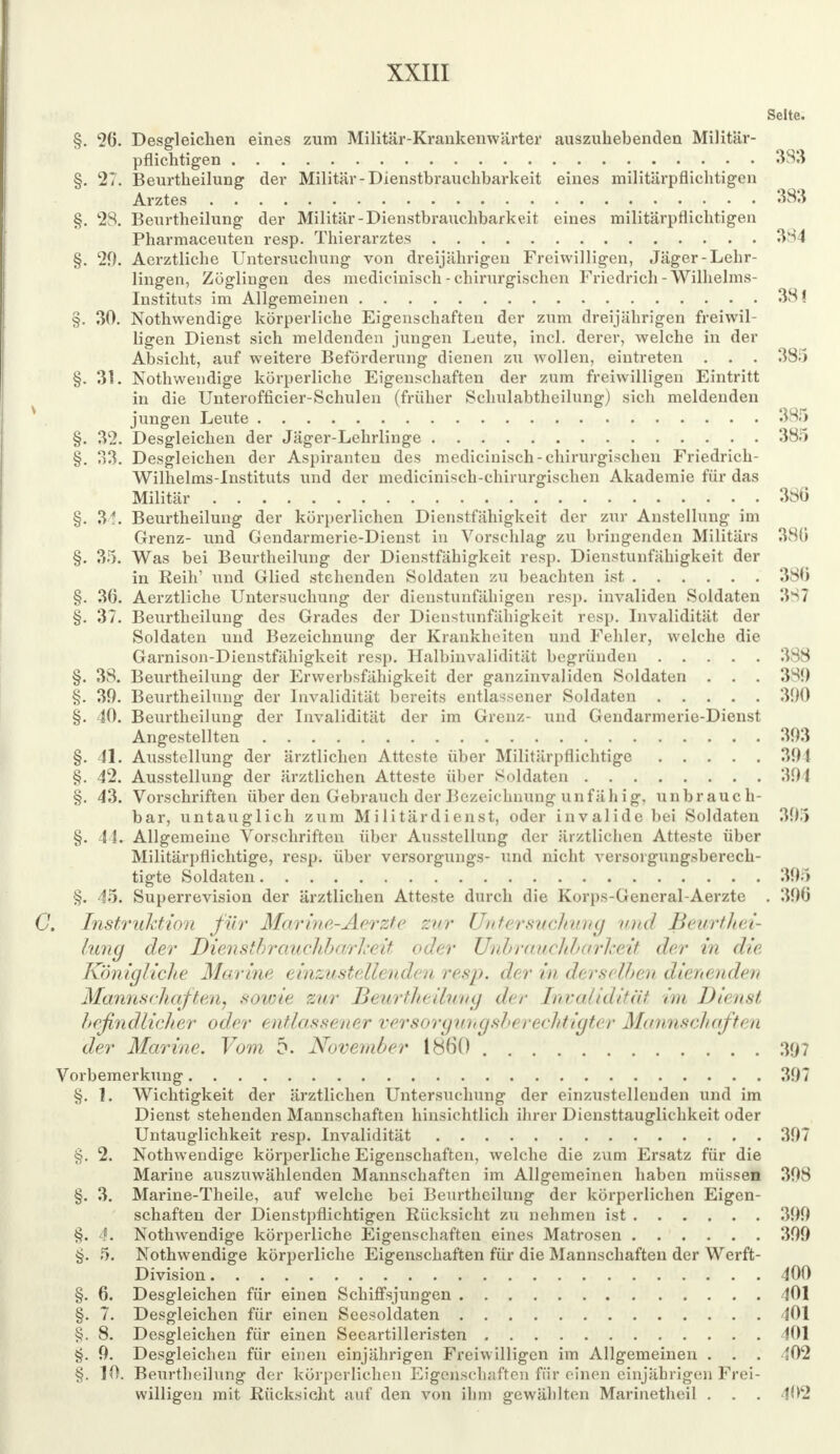 Seite. §. 26. Desgleichen eines zum Militär-Krankenwärter auszuhebenden Militär- pflichtigen 383 §. 27. Beurtheilung der Militär-Dienstbrauchbarkeit eines militärpflichtigen Arztes 383 §. 28. Beurtheilung der Militär-Dienstbrauchbarkeit eines militärpflichtigen Pharmaceuten resp. Thierarztes 384 §. 20. Aerztliche Untersuchung von dreijährigen Freiwilligen, Jäger-Lehr- lingen, Zöglingen des medicinisch - chirurgischen Friedrich -Wilhelms- Instituts im Allgemeinen 38! §. 30. Nothwendige körperliche Eigenschaften der zum dreijährigen freiwil- ligen Dienst sich meldenden jungen Leute, incl. derer, welche in der Absicht, auf weitere Beförderung dienen zu wollen, eintreten . . . 385 §. 31. Nothwendige körperliche Eigenschaften der zum freiwilligen Eintritt in die Unterofficier-Schulen (früher Schulabtheilung) sich meldenden jungen Leute 385 §. 32. Desgleichen der Jäger-Lehrlinge 385 §. 33. Desgleichen der Aspiranten des medicinisch-chirurgischen Friedrich- Wilhelms-Instituts und der medicinisch-chirurgischen Akademie für das Militär 380 §. 34. Beurtheilung der körperlichen Dienstfähigkeit der zur Austeilung im Grenz- und Gendarmerie-Dienst in Vorsehlag zu bringenden Militärs 380 §. 35. Was bei Beurtheilung der Dienstfähigkeit resp. Dienstunfähigkeit der in Reih' und Glied stehenden Soldaten zu beachten ist 386 §. 36. Aerztliche Untersuchung der dienstunfähigen resp. invaliden Soldaten 387 §. 37. Beurtheilung des Grades der Dienstunfähigkeit resp. Invalidität der Soldaten und Bezeichnung der Krankheiten und Fehler, welche die Garnison-Dienstfähigkeit resp. Halbinvalidität begründen 388 §. 38. Beurtheilung der Erwerbsfähigkeit der ganzinvaliden Soldaten . . . 381) §. 39. Beurtheilung der Invalidität bereits entlassener Soldaten 390 §. 40. Beurtheilung der Invalidität der im Grenz- und Gendarmerie-Dienst Angestellten 393 §. 41. Ausstellung der ärztlichen Atteste über Militärpflichtige 391 §. 42. Ausstellung der ärztlichen Atteste über Soldaten 391 §. 43. Vorschriften über den Gebrauch der Bezeichnung unfähig, unbrauch- bar, untauglich zum Militärdienst, oder invalide bei Soldaten 395 §. 44. Allgemeine Vorschriften über Ausstellung der ärztlichen Atteste über Militärpflichtige, resp. über versorgungs- und nicht versorgungsberech- tigte Soldaten 395 §. 45. Superrevision der ärztlichen Atteste durch die Korps-General-Aerzte . 396 Instruktion für Marine-Aerzte zur Untersuchung und Beurthei- lung der Dienstbrauclilxtrl.-eit oder UnbraiicJilxir/reif der in die Königliche Marine einzustellenden resp. der in derselhen dienenden Mannschaften, sowie zur Beurtheilung der Invalidität im Dienst befindlicher oder entlassener versorgungsbt rechtigter Mannschaften der Marine. Vom 5. November 1860 397 Vorbemerkung 397 §. 1. Wichtigkeit der ärztlichen Untersuchung der einzustellenden und im Dienst stehenden Mannschaften hinsichtlich ihrer Diensttauglichkeit oder Untauglichkeit resp. Invalidität 397 §. 2. Nothwendige körperliche Eigenschaften, welche die zum Ersatz für die Marine auszuwählenden Mannschaften im Allgemeinen haben müssen 398 §. 3. Marine-Theile, auf welche bei Beurtheilung der körperlichen Eigen- schaften der Dienstpflichtigen Rücksicht zu nehmen ist 399 §. 4. Nothwendige körperliche Eigenschaften eines Matrosen 399 §. 5. Nothwendige körperliche Eigenschaften für die Mannschaften der Werft- Division 400 §. 6. Desgleichen für einen Schiffsjungen 401 §. 7. Desgleichen für einen Seesoldaten 401 §. 8. Desgleichen für einen Seeartilleristen 401 §. 9. Desgleichen für einen einjährigen Freiwilligen im Allgemeinen . . . 402 §. 10. Beurtheilung der körperlichen Eigenschaften für einen einjährigen Frei- willigen mit Rücksicht auf den von ihm gewählten Marinetheil . . . 102