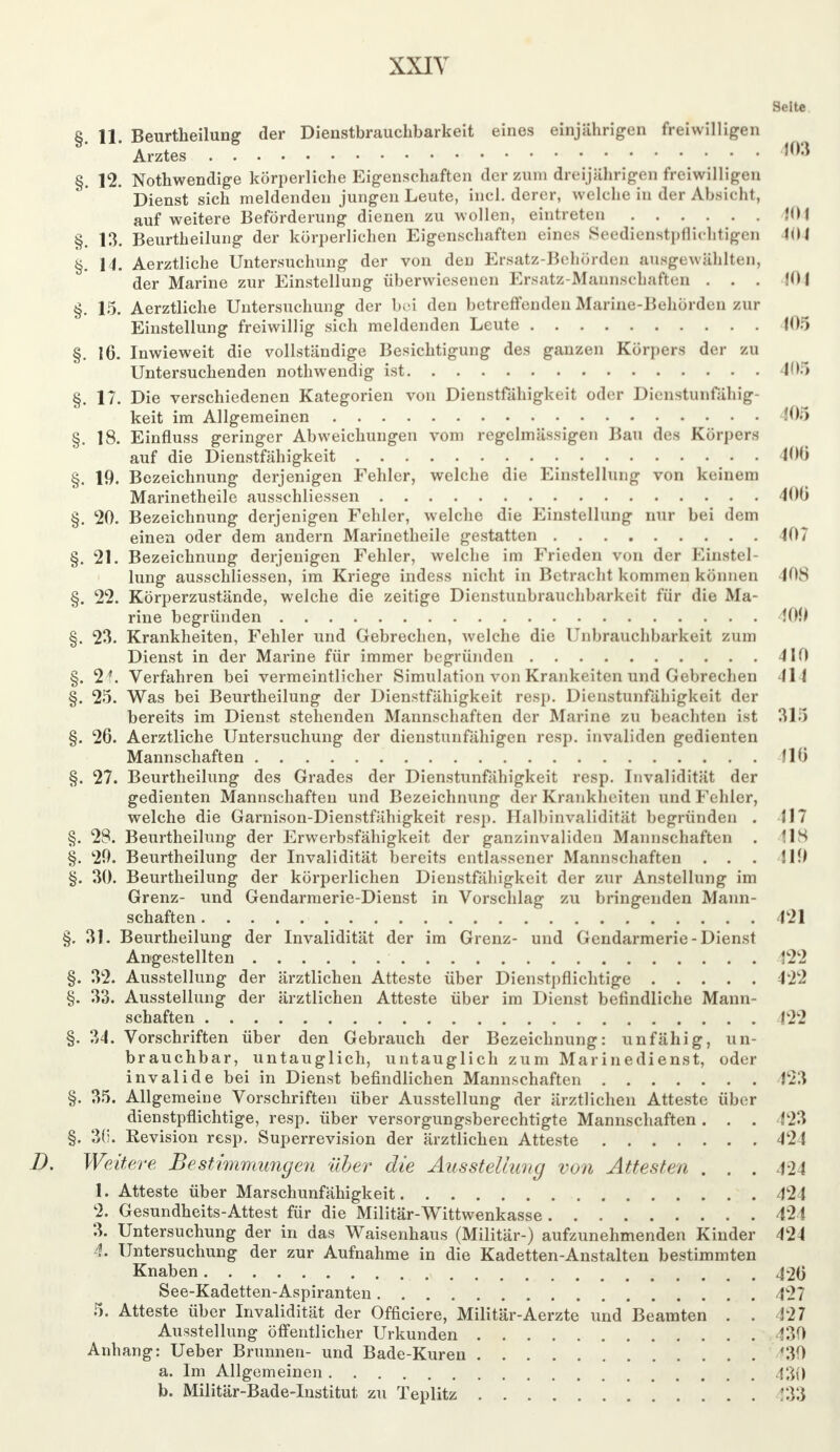 XXIY Seite §. 11. Beurtheilung der Dienstbrauchbarkeit eines einjährigen freiwilligen Arztes ,0:* §. 12. Nothwendige körperliche Eigenschaften der zum dreijährigen freiwilligen Dienst sich meldenden jungen Leute, incl. derer, welche in der Absicht, auf weitere Beförderung dienen zu wollen, eintreten 104 §. 13. Beurtheilung der körperlichen Eigenschaften eines Seedienstpflichtigen 104 §. 14. Aerztliche Untersuchung der von den Ersatz-Behörden ausgewählten, der Marine zur Einstellung überwiesenen Ersatz-Mannschaften ... 104 §. 15. Aerztliche Untersuchung der b«>i den betreffenden Marine-Behörden zur Einstellung freiwillig sich meldenden Leute 105 §. 16. Inwieweit die vollständige Besichtigung des ganzen Körpers der zu Untersuchenden nothwendig ist 405 §. 17. Die verschiedenen Kategorien von Dienstfälligkeit oder Dienstunfähig keit im Allgemeinen 105 §. 18. Einfluss geringer Abweichungen vom regelmässigen Bau des Körpers auf die Dienstfähigkeit 100 §. 19. Bezeichnung derjenigen Fehler, welche die Einstellung von keinem Marinetheile ausschliessen 400 §. 20. Bezeichnung derjenigen Fehler, welche die Einstellung nur bei dem einen oder dem andern Marinetheile gestatten 407 §. 21. Bezeichnung derjenigen Fehler, welche im Frieden von der Einste! lung ausschliessen, im Kriege indess nicht in Betracht kommen können 408 §. 22. Körperzustände, welche die zeitige Dienstunbrauchbarkeit für die Ma- rine begründen 4011 §. 23. Krankheiten, Fehler und Gebrechen, welche die Unbrauchbarkeit zum Dienst in der Marine für immer begründen 410 §. 2^. Verfahren bei vermeintlicher Simulation von Krankeiten und Gebrechen 414 §. 25. Was bei Beurtheilung der Dienstfähigkeit resp. Dienstunfähigkeit der bereits im Dienst stehenden Mannschaften der Marine zu beachten ist 315 §. 26. Aerztliche Untersuchung der dienstunfähigen resp. invaliden gedienten Mannschaften 110 §. 27. Beurtheilung des Grades der Dienstunfähigkeit resp. Invalidität der gedienten Mannschaften und Bezeichnung der Krankheiten und Fehler, welche die Garnison-Dienstfähigkeit resp. Halbinvalidität begründen . 517 §. 28. Beurtheilung der Erwerbsfähigkeit der ganzinvaliden Mannschaften . 118 §. 20. Beurtheilung der Invalidität bereits entlassener Mannschaften ... H9 §. 30. Beurtheilung der körperlichen Dienstfähigkeit der zur Anstellung im Grenz- und Gendarmerie-Dienst in Vorschlag zu bringenden Mann- schaften 421 §. 31. Beurtheilung der Invalidität der im Grenz- und Gendarmerie - Dienst Angestellten 122 §. 32. Ausstellung der ärztlichen Atteste über Dienstpflichtige 422 §. 33. Ausstellung der ärztlichen Atteste über im Dienst befindliche Mann- schaften 122 §. 34. Vorschriften über den Gebrauch der Bezeichnung: unfähig, un- brauchbar, untauglich, untauglich zum Marinedienst, oder invalide bei in Dienst befindlichen Mannschaften 423 §. 35. Allgemeine Vorschriften über Ausstellung der ärztlichen Atteste über dienstpflichtige, resp. über versorgungsberechtigte Mannschaften . . . 423 §. 30. Revision resp. Superrevision der ärztlichen Atteste 424 Weitere Bestimmungen über die Ausstellung von Attesten . . . 424 1. Atteste über Marschunfähigkeit 424 2. Gesundheits-Attest für die Militär-Wittwenkasse 424 3. Untersuchung der in das Waisenhaus (Militär-) aufzunehmenden Kinder 424 4. Untersuchung der zur Aufnahme in die Kadetten-Anstalten bestimmten Knaben 426 See-Kadetten-Aspiranten 427 5. Atteste über Invalidität der (Meiere, Militär-Aerzte und Beamten . . 327 Ausstellung öffentlicher Urkunden 130 Anhang: Ueber Brunnen- und Bade-Kuren '30 a. Im Allgemeinen 430 b. Militär-Bade-Institut zu Teplitz WS