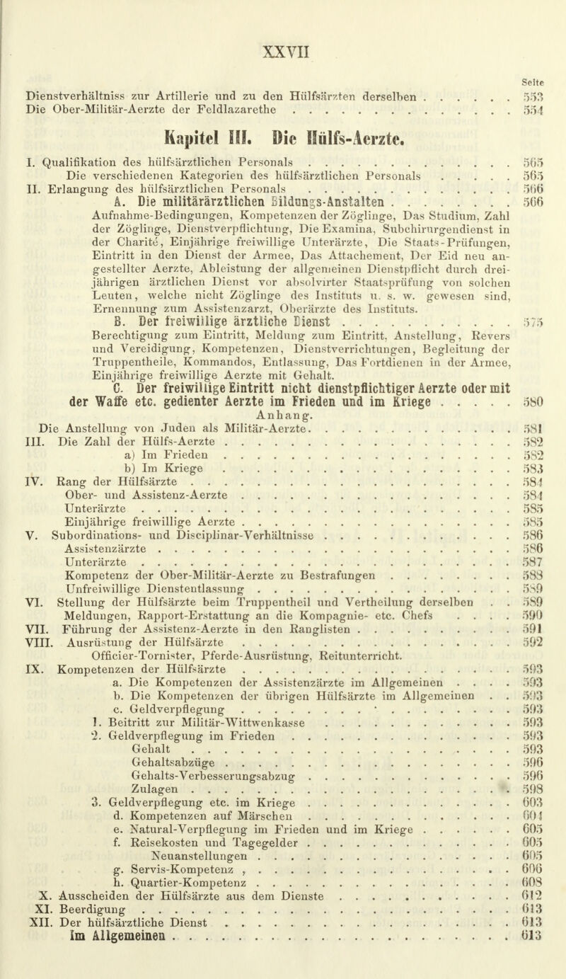 Seite Dienstverhältnis* zur Artillerie und zu den Hülfsärzten derselben 553 Die Ober-Militär-Aerzte der Feldlazarethe 554 Kapitel III. Die Hülfs-Acrzte. I. Qualifikation des hülfsärztlichen Personals 505 Die verschiedenen Kategorien des hülfsärztlichen Personals 565 II. Erlangung des hülfsärztlichen Personals 506 A. Die miiitärärztiichen Bildongs-Anstalten 506 Aufnahme-Bedingungen, Kompetenzen der Zöglinge, Das Studium, Zahl der Zöglinge, Dienstverpflichtung, Die Examina, Subchirurgendienst in der Charite, Einjährige freiwillige Unterärzte, Die Staats-Prüfungen, Eintritt in den Dienst der Armee, Das Attachement, Der Eid neu an- gestellter Aerzte, Ableistung der allgemeinen Dienstpflicht durch drei- jährigen ärztlichen Dienst vor absolvirter Staatsprüfung von solchen Leuten, welche nicht Zöglinge des Instituts u. s. w. gewesen sind, Ernennung zum Assistenzarzt, Oberärzte des Instituts. B. Der freiwillige ärztliche Eienst Berechtigung zum Eintritt, Meldung zum Eintritt, Anstellung, Revers und Vereidigung, Kompetenzen, Dienstverrichtungen, Begleitung der Truppentheile, Kommandos, Entlassung, Das Fortdienen in der Armee, Einjährige freiwillige Aerzte mit Gehalt. C. Der freiwillige Eintritt nicht dienstpflichtiger Aerzte oder mit der Waffe etc. gedienter Aerzte im Frieden und im Kriege 580 Anhang. Die Anstellung von Juden als Militär-Aerzte 581 III. Die Zahl der Hülfs-Aerzte 582 a) Im Frieden 5S2 b) Im Kriege 583 IV. Rang der Hülfsärzte 584 Ober- und Assistenz-Aerzte 584 Unterärzte 585 Einjährige freiwillige Aerzte 585 V. Subordinations- und Disciplinar-Verhältnisse 586 Assistenzärzte 586 Unterärzte 587 Kompetenz der Ober-Militär-Aerzte zu Bestrafungen 588 Unfreiwillige Dienstentlassung 5S9 VI. Stellung der Hülfsärzte beim Truppentheil und Vertheilung derselben . . 5S0 Meldungen, Rapport-Erstattung an die Kompagnie- etc. Chefs .... 590 VII. Führung der Assistenz-Aerzte in den Ranglisten 591 VIII. Ausrüstung der Hülfsärzte 592 Officier-Tornister, Pferde-Ausrüstung, Reitunterricht. IX. Kompetenzen der Hülfsärzte 593 a. Die Kompetenzen der Assistenzärzte im Allgemeinen .... 593 b. Die Kompetenzen der übrigen Hülfsärzte im Allgemeinen . . 593 c. Geldverpflegung ' 593 1. Beitritt zur Militär-Wittwenkasse 593 2. Geldverpflegung im Frieden 593 Gehalt 593 Gehaltsabzüge 596 Gehalts-Verbesserungsabzug 590 Zulagen 598 3. Geldverpflegung etc. im Kriege 003 d. Kompetenzen auf Märschen 00} e. Natural-Verpflegung im Frieden und im Kriege 005 f. Reisekosten und Tagegelder 005 Neuanstellungen 005 g. Servis-Kompetenz , 006 h. Quartier-Kompetenz 008 X. Ausscheiden der Hülfsärzte aus dem Dienste 012 XI. Beerdigung 013 XII. Der hülfsärztliche Dienst 013 Im Allgemeinen 613