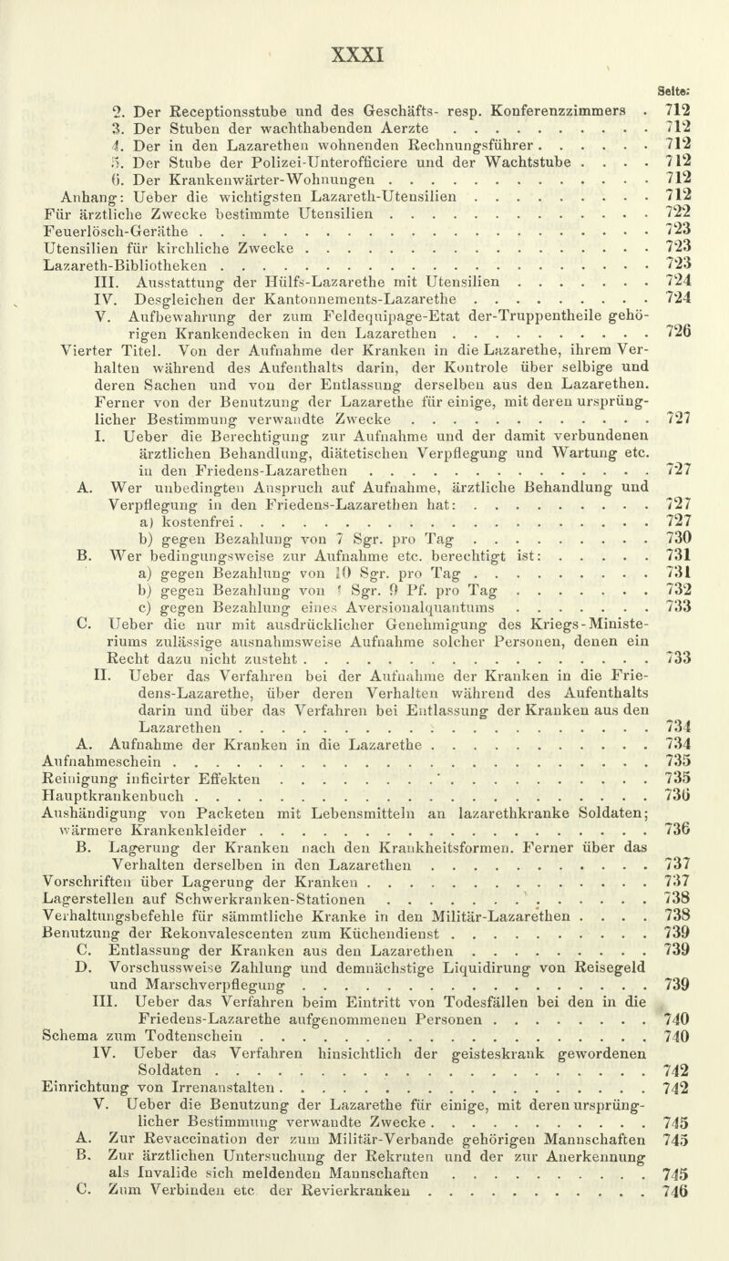 Seite: 2. Der Receptionsstube und des Geschäfts- resp. Konferenzzimmers . 712 3. Der Stuben der wachthabenden Aerzte 712 4. Der in den Lazarethen wohnenden Rechnungsführer 712 5. Der Stube der Polizei-Unterofficiere und der Wachtstube .... 712 (5. Der Krankenwärter-Wohnungen 712 Anhang: Ueber die wichtigsten Lazareth-Utensilien 712 Für ärztliche Zwecke bestimmte Utensilien 722 Feuerlösch-Geräthe 723 Utensilien für kirchliche Zwecke 723 Lazareth-Bibliotheken 723 III. Ausstattung der Hülfs-Lazarethe mit Utensilien 724 IV. Desgleichen der Kantonnements-Lazarethe 724 V. Aufbewahrung der zum Feldequipage-Etat der-Truppentheile gehö- rigen Krankendecken in den Lazarethen 726 Vierter Titel. Von der Aufnahme der Kranken in die Lazarethe, ihrem Ver- halten während des Aufenthalts darin, der Kontrole über selbige und deren Sachen und von der Entlassung derselben aus den Lazarethen. Ferner von der Benutzung der Lazarethe für einige, mit deren ursprüng- licher Bestimmung verwandte Zwecke 727 I. Ueber die Berechtigung zur Aufnahme und der damit verbundenen ärztlichen Behandlung, diätetischen Verpflegung und Wartung etc. in den Friedens-Lazarethen 727 A. Wer unbedingten Anspruch auf Aufnahme, ärztliche Behandlung und Verpflegung in den Friedens-Lazarethen hat: 727 a) kostenfrei 727 b) gegen Bezahlung von 7 Sgr. pro Tag 730 B. Wer bedingungsweise zur Aufnahme etc. berechtigt ist: 731 a) gegen Bezahlung von 10 Sgr. pro Tag 731 b) gegen Bezahlung von ' Sgr. 0 Pf. pro Tag 732 c) gegen Bezahlung eines Aversionalquantums 733 C. Ueber die nur mit ausdrücklicher Genehmigung des Kriegs-Ministe- riums zulässige ausnahmsweise Aufnahme solcher Personen, denen ein Recht dazu nicht zusteht 733 II. Ueber das Verfahren bei der Aufnahme der Kranken in die Frie- dens-Lazarethe, über deren Verhalten während des Aufenthalts darin und über das Verfahren bei Entlassung der Kranken aus den Lazarethen i 734 A. Aufnahme der Kranken in die Lazarethe 734 Aufnahmeschein 735 Reinigung inficirter Effekten . . ' 735 Hauptkrankenbuch 73(j Aushändigung von Packeten mit Lebensmitteln an lazarethkranke Soldaten; wärmere Krankenkleider 736 B. Lagerung der Kranken nach den Krankheitsformen. Ferner über das Verhalten derselben in den Lazarethen 737 Vorschriften über Lagerung der Kranken 737 Lagerstellen auf Schwerkranken-Stationen 738 Verhaftungsbefehle für sämmtliche Kranke in den Militär-Lazarethen .... 738 Benutzung der Rekonvalescenten zum Küchendienst 739 C. Entlassung der Kranken aus den Lazarethen 739 D. Vorschussweise Zahlung und demnächstige Liquidirung von Reisegeld und Marschverpflegung 739 III. Ueber das Verfahren beim Eintritt von Todesfällen bei den in die Friedens-Lazarethe aufgenommenen Personen 740 Schema zum Todtenschein 740 IV. Ueber das Verfahren hinsichtlich der geisteskrank gewordenen Soldaten 742 Einrichtung von Irrenanstalten 742 V. Ueber die Benutzung der Lazarethe für einige, mit deren ursprüng- licher Bestimmung verwandte Zwecke 745 A. Zur Revaccination der zum Militär-Verbände gehörigen Mannschaften 745 B. Zur ärztlichen Untersuchung der Rekruten und der zur Anerkennung als Invalide sich meldenden Mannschaften 745 C. Zum Verbinden etc der Revierkranken 746