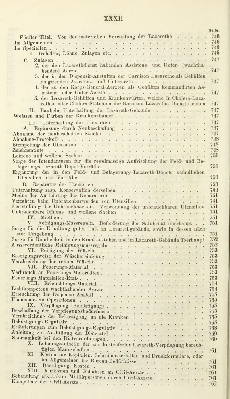 Seite. Fünfter Titel. Von der materiellen Verwaltung der Lazarethe 716 Im Allgemeinen 746 Im Speciellen 746 I. Gehälter, Löhne, Zulagen etc 746 C. Zulagen 747 2. der den Lazarethdienst habenden Assistenz- und Unter- (wachtha- benden) Aerzte 747 3. der in den Dispensir-Anstalten der Garnison-Lazarethe als Gehülfen fungirenden Assistenz- und Unterärzte 747 4. der zu den Korps-General-Aerzten als Gehülfen kommandirten As- sistenz- oder Unter-Aerzte 747 5. der Lazareth-Gehülfen und Krankenwärter, welche in Cholera-Laza- rethen oder Cholera-Stationen der Garnison-Lazarethe Dienste leisten 747 II. Bauliche Unterhaltung der Lazareth-Gebäude 7? 7 Weissen und Färben der Krankenzimmer 747 III. Unterhaltung der Utensilien 747 A. Ergänzung durch Neubeschaffung 747 Abnahme der neubeschafften Stücke 747 Abnahme-Protokoll 748 Stempelung der Utensilien 748 Zeichnentinte 748 Leinene und wollene Sachen 750 Sorge der Intendanturen für die regelmässige Auffrischung der Feld- und Be- lagerungs-Lazareth-Depot-Vorräthe 750 Ergänzung der in den Feld- und Belagerungs-Lazareth-Depots befindlichen Utensilien- etc. Vorräthe 750 B. Reparatur der Utensilien 750 Unterhaltung resp. Konservation derselben 750 Modus der Ausführung der Reparaturen 751 Verfahren beim Unbrauchbarwerden von Utensilien 751 Feststellung der Unbrauchbarkeit. Verwendung der unbrauchbaren Utensilien 751 Unbrauchbare leinene und wollene Sachen 751 IV. Miethen 751 V. Reinigungs-Massregeln. Beförderung der Salubrität überhaupt . . 751 Sorge für die Erhaltung guter Luft im Lazarethgebäude, sowie in dessen näch- ster Umgebung 751 Sorge für Reinlichkeit in den Krankenstuben und im Lazareth-Gebäude überhaupt 752 Ausserordentliche Reinigungsmassregeln 752 VI. Reinigung der Wäsche . . . '. 753 Besorgungsweise der Wäschereinigung 753 Verabreichung der reinen Wäsche 753 VII. Feuerungs-Material 753 Verbrauch an Feuerungs-Materialien 753 Feuerungs-Materialien-Etats 753 VIII. Erleuchtungs-Material 754 Lichtkompetenz wachthabender Aerzte 754 Erleuchtung der Dispensir-Anstalt 755 Flambeaus zu Operationen 755 IX. Verpflegung (Beköstigung) 755 Beschaffung der Verpflegungsbedürfnisse 755 Verabreichung der Beköstigung an die Kranken 755 Beköstigungs-Regulativ 755 Erläuterungen zum Beköstigungs-Regulativ 758 Anleitung zur Ausfüllung der Diätzettel 759 Sparsamkeit bei den Diätverordnungen 760 X. Löhnungsantheile der zur kostenfreien Lazareth-Verpflegung berech- tigten Mannschaften 761 XI. Kosten für Kopialien, Schreibmaterialien und Druckformulare, oder im Allgemeinen für Bureau-Bedürfnisse 761 XII. Beerdigungs-Kosten 761 XIII. Kurkosten und Gebühren an Civil-Aerzte .' . .' . . . . 761 Behandlung erkrankter Militärpersonen durch Civil-Aerzte 761 Kompetenz der Civil-Aerzte -(32