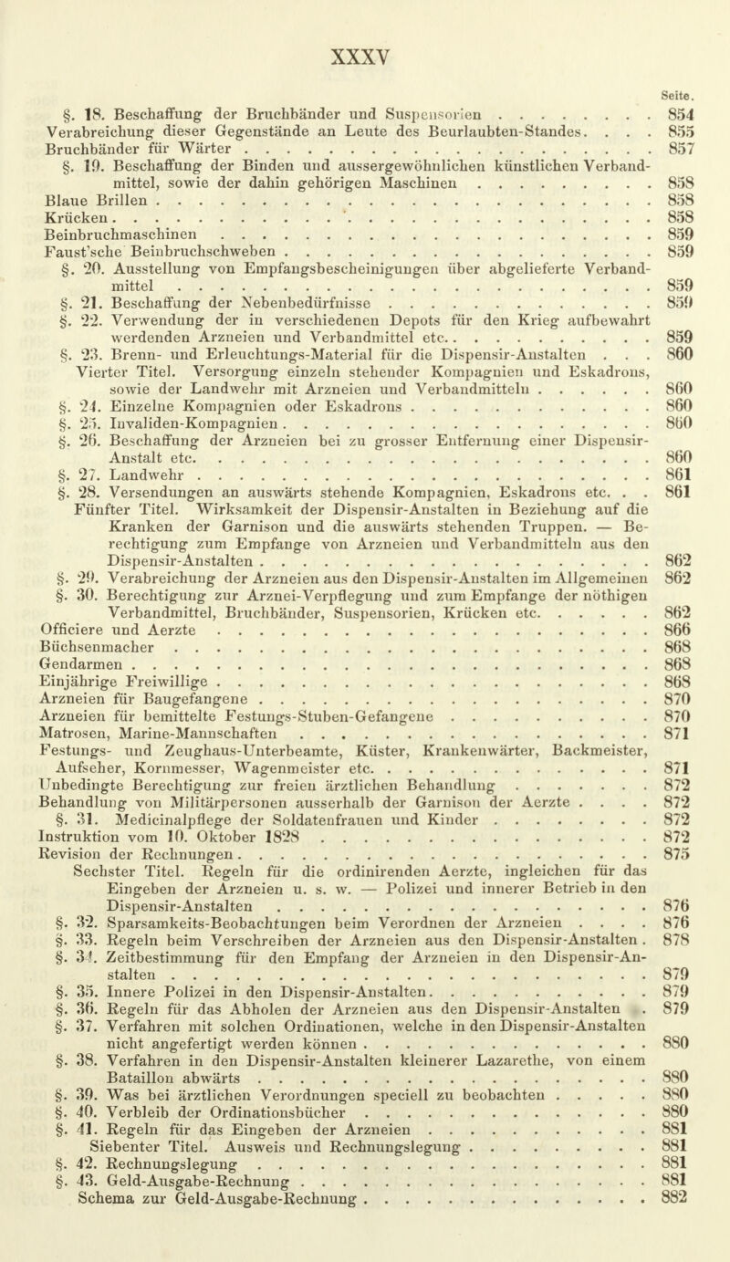 Seite. §. 18. Beschaffung der Bruchbänder und Suspensorien 854 Verabreichung dieser Gegenstände an Leute des Beurlaubten-Standes. . . . 855 Bruchbänder für Wärter 857 §. 19. Beschaffung der Binden und aussergewöhnlichen künstlichen Verband- mittel, sowie der dahin gehörigen Maschinen 858 Blaue Brillen 858 Krücken ' 858 Beinbruchmaschinen 859 Faust'sche Beinbruchschweben 859 §. 20. Ausstellung von Empfangsbescheinigungen über abgelieferte Verband- mittel 859 §. 21. Beschaffung der Nebenbedürfnisse 859 §. 22. Verwendung der in verschiedenen Depots für den Krieg aufbewahrt werdenden Arzneien und Verbandmittel etc 859 §. 23. Brenn- und Erleuchtungs-Material für die Dispensir-Anstalten . . . 860 Vierter Titel. Versorgung einzeln stehender Kompagnien und Eskadrons, sowie der Landwehr mit Arzneien und Verbandmitteln 860 §. 24. Einzelne Kompagnien oder Eskadrons 860 §. 25. Invaliden-Kompagnien 860 §. 26. Beschaffung der Arzneien bei zu grosser Entfernung einer Dispensir- Anstalt etc 860 §. 27. Landwehr 861 §. 28. Versendungen an auswärts stehende Kompagnien, Eskadrons etc. . . 861 Fünfter Titel. Wirksamkeit der Dispensir-Anstalten in Beziehung auf die Kranken der Garnison und die auswärts stehenden Truppen. — Be- rechtigung zum Empfange von Arzneien und Verbandmitteln aus den Dispensir-Anstalten 862 §. 29. Verabreichung der Arzneien aus den Dispensir-Anstalten im Allgemeinen 862 §. 30. Berechtigung zur Arznei-Verpflegung und zum Empfange der nöthigen Verbandmittel, Bruchbänder, Suspensorien, Krücken etc 862 Officiere und Aerzte 866 Büchsenmacher 868 Gendarmen 868 Einjährige Freiwillige 868 Arzneien für Baugefangene 870 Arzneien für bemittelte Festungs-Stuben-Gefangene 870 Matrosen, Marine-Mannschaften 871 Festungs- und Zeughaus-Unterbeamte, Küster, Krankenwärter, Backmeister, Aufseher, Kornmesser, Wagenmeister etc 871 Unbedingte Berechtigung zur freien ärztlichen Behandlung 872 Behandlung von Militärpersonen ausserhalb der Garnison der Aerzte .... 872 §. 31. Medicinalpflege der Soldatenfrauen und Kinder 872 Instruktion vom 10. Oktober 1828 872 Revision der Rechnungen 875 Sechster Titel. Regeln für die ordinirenden Aerzte, ingleichen für das Eingeben der Arzneien u. s. w. — Polizei und innerer Betrieb in den Dispensir-Anstalten 876 §. 32. Sparsamkeits-Beobachtungen beim Verordnen der Arzneien .... 876 §. 33. Regeln beim Verschreiben der Arzneien aus den Dispensir-Anstalten . 878 §. 34. Zeitbestimmung für den Empfang der Arzneien in den Dispensir-An- stalten 879 §. 35. Innere Polizei in den Dispensir-Anstalten 879 §. 36. Regeln für das Abholen der Arzneien aus den Dispensir-Anstalten . 879 §. 37. Verfahren mit solchen Ordinationen, welche in den Dispensir-Anstalten nicht angefertigt werden können 880 §. 38. Verfahren in den Dispensir-Anstalten kleinerer Lazarethe, von einem Bataillon abwärts 880 §. 39. Was bei ärztlichen Verordnungen speciell zu beobachten 880 §. 40. Verbleib der Ordinationsbücher 880 §. 41. Regeln für das Eingeben der Arzneien 881 Siebenter Titel. Ausweis und Rechnungslegung 881 §. 42. Rechnungslegung 881 §. 43. Geld-Ausgabe-Rechnung 881 Schema zur Geld-Ausgabe-Rechnung 882