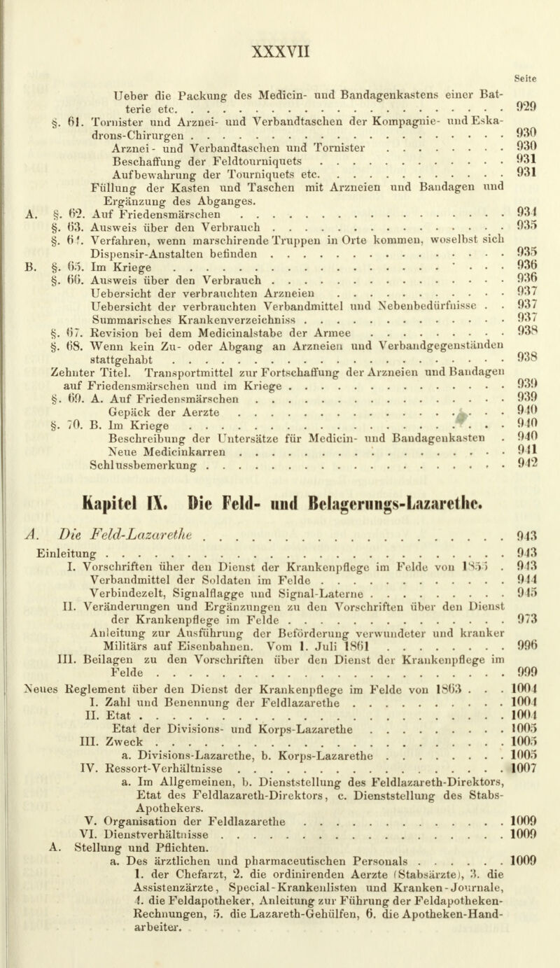 Seite Ueber die Packung des Medicin- uud Bandagenkastens einer Bat- terie etc 029 §. 61. Tornister und Arznei- und Verbandtaschen der Kompagnie- und Eska- drons-Chirurgen 930 Arznei- und Verbandtaschen und Tornister 030 Beschaffung der Feldtourniquets 931 Aufbewahrung der Tourniquets etc 031 Füllung der Kasten und Taschen mit Arzneien und Bandagen und Ergänzung des Abganges. A. §. (Y2. Auf Friedensmärschen 031 §. 03. Ausweis über den Verbrauch 035 §. 0?. Verfahren, wenn marschirende Truppen in Orte kommen, woselbst sich Dispensir-Anstalten befinden 035 B. §. 05. Im Kriege • . . . 036 §. 00. Ausweis über den Verbrauch 036 Uebersicht der verbrauchten Arzneien 037 Uebersicht der verbrauchten Verbandmittel und Nebenbedürfnisse . . 037 Summarisches Krankenverzeichniss 037 §. 07. Revision bei dem Medicinalstabe der Armee 038 §. 08. Wenn kein Zu- oder Abgang an Arzneien und Verbandgegenständen stattgehabt 038 Zehnter Titel. Transportmittel zur Fortschaffung der Arzneien und Bandagen auf Friedensmärschen und im Kriege 030 §. 09. A. Auf Friedensmärschen 030 Gepäck der Aerzte • • OK) §. 70. B. Im Kriege W. * • 010 Beschreibung der Untersätze für Medicin- und Baudagenkasten . 040 Neue Medicinkarren 011 Schlussbemerkung 942 Kapitel IX. Die Feld- und Belagerimgs-Lazarethe. A. Die Feld-Lazaretht 043 Einleitung 043 I. Vorschriften üher den Dienst der Krankenpflege im Felde von 1355 . 943 Verbandmittel der Soldaten im Felde 014 Verbindezelt, Signalflagge und Signal-Laterne 045 II. Veränderungen und Ergänzungen zu den Vorschriften über den Dienst der Krankenpflege im Felde 973 Anleitung zur Ausführung der Beförderung verwundeter und kranker Militärs auf Eisenbahnen. Vom 1. Juli 1801 996 III. Beilagen zu den Vorschriften über den Dienst der Krankenpflege im Felde 999 Neues Reglement über den Dienst der Krankenpflege im Felde von 1803 . . . 1004 I. Zahl und Benennung der Feldlazarethe 1001 IL Etat 1001 Etat der Divisions- und Korps-Lazarethe 1005 III. Zweck 1005 a. Divisions-Lazarcthe, b. Korps-Lazarethe 1005 IV. Ressort-Verhältnisse 1007 a. Im Allgemeinen, b. Dienststellung des Feldlazareth-Direktors, Etat des Feldlazareth-Direktors, c. Dienststellung des Stabs- Apothekers. V. Organisation der Feldlazarethe 1009 VI. Dienstverhältnisse 1009 A. Stellung und Pflichten. a. Des ärztlichen und pharmaceutischen Personals 1009 1. der Chefarzt, c2. die ordinirenden Aerzte (Stabsärzte), 3. die Assistenzärzte, Special-Krankenlisten und Kranken- Journale, I. die Feldapotheker, Anleitung zur Führung der Feldapotheken- Rechnungen, 5. die Lazareth-Gehülfen, 6. die Apotheken-Hand- arbeiter.