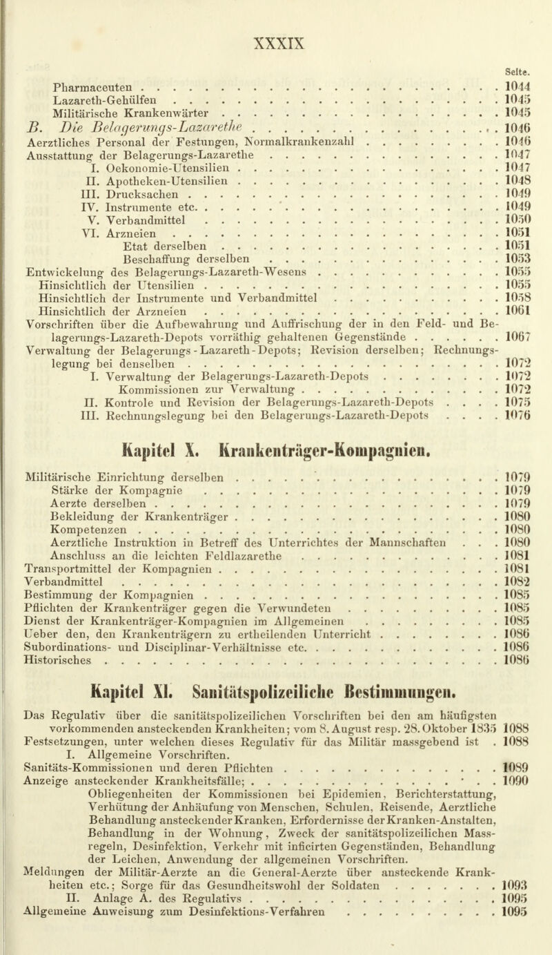 Seite. Pharinaceuten 1044 Lazareth-Gehülfen 1045 Militärische Krankenwärter 1045 B. Die Belagerungs-Lazarethe , . 1046 Aerztliches Personal der Festungen, Normalkrankenzahl 1046 Ausstattung- der Belagerungs-Lazarethe 1047 I. Oekonomie-Utensilien 1047 EL. Apotheken-Utensilien 1048 III. Drucksachen 1049 IV. Instrumente etc ' 1049 V. Verbandmittel 1050 VI. Arzneien 1051 Etat derselben 1051 Beschaffung derselben 1053 Entwickelung des Belagerungs-Lazareth-Wesens 1055 Hinsichtlich der Utensilien 1055 Hinsichtlich der Instrumente und Verbandmittel 1058 Hinsichtlich der Arzneien 1061 Vorschriften über die Aufbewahrung und Auffrischung der in den Feld- und Be- lagerungs-Lazareth-Depots vorräthig gehaltenen Gegenstände 1067 Verwaltung der Belagerungs-Lazareth-Depots; Revision derselben; Rechnungs- legung bei denselben IOT'2 I. Verwaltung der Belagerungs-Lazareth-Depots 1072 Kommissionen zur Verwaltung 1072 II. Kontrole und Revision der Belagerungs-Lazareth-Depots .... 1075 III. Rechnungslegung bei den Belagerungs-Lazareth-Depots .... 1076 Kapitel X. Krankenträger-Kompagnien. Militärische Einrichtung derselben 1079 Stärke der Kompagnie 1079 Aerzte derselben 1079 Bekleidung der Krankenträger 1080 Kompetenzen 1080 Aerztliche Instruktion in Betreff des Unterrichtes der Mannschaften . . . 1080 Anschluss an die leichten Feldlazarethe 1081 Transportmittel der Kompagnien 1081 Verbandmittel 1082 Bestimmung der Kompagnien 1085 Pflichten der Krankenträger gegen die Verwundeten 1085 Dienst der Krankenträger-Kompagnien im Allgemeinen 1085 Ueber den, den Krankenträgern zu ertheilenden Unterricht 1086 Subordinations- und Disciplinar-Verhältnisse etc 1086 Historisches 1086 Kapitel XL Sanitiitspolizeiliclie Bestimmungen. Das Regulativ über die sanitätspolizeilichen Vorschriften bei den am häufigsten vorkommenden ansteckenden Krankheiten; vom 8. August resp. 28. Oktober 1835 1088 Festsetzungen, unter welchen dieses Regulativ für das Militär massgebend ist . 1088 I. Allgemeine Vorschriften. Sanitäts-Kommissionen und deren Pflichten 1089 Anzeige ansteckender Krankheitsfälle; ' . . 1090 Obliegenheiten der Kommissionen bei Epidemien, Berichterstattung, Verhütung der Anhäufung von Menschen, Schulen, Reisende, Aerztliche Behandlung ansteckender Kranken, Erfordernisse der Kranken-Anstalten, Behandlung in der Wohnung, Zweck der sanitätspolizeilichen Mass- regeln, Desinfektion, Verkehr mit inficirten Gegenständen, Behandlung der Leichen, Anwendung der allgemeinen Vorschriften. Meldungen der Militär-Aerzte an die General-Aerzte über ansteckende Krank- heiten etc.; Sorge für das Gesundheitswohl der Soldaten 1093 II. Anlage A. des Regulativs 1095 Allgemeine Anweisung zum Desinfektions-Verfahren 1095