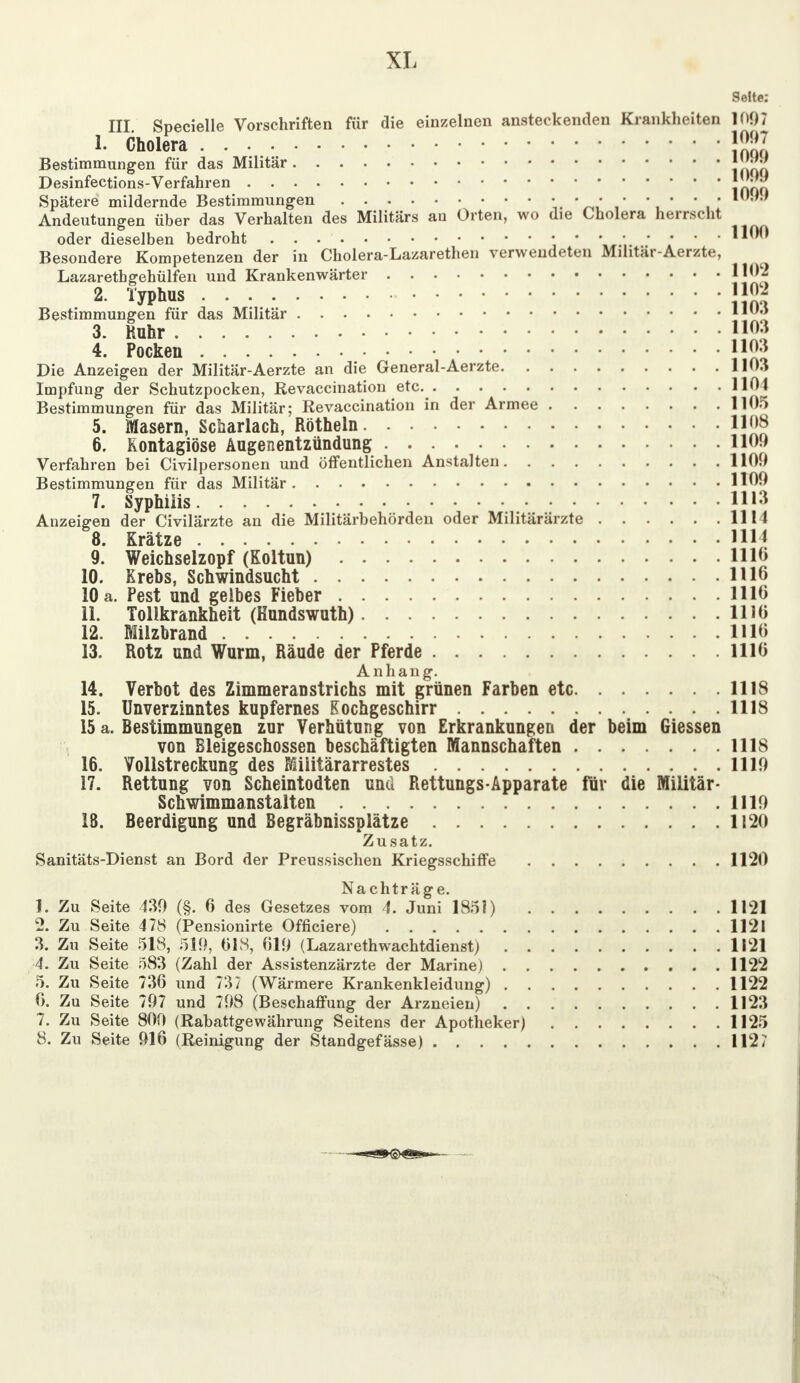 Seite: III Specielle Vorschriften für die einzelnen ansteckenden Krankheiten 1097 1. Cholera ■ }gg Bestimmungen für das Militär \\mn Desinfections-Verfahren \r\ou Spätere mildernde Bestimmungen ' ' . 1 Andeutungen über das Verhalten des Militärs an Orten, wo die Cholera herrscht oder dieselben bedroht • • • • • • • ■ Besondere Kompetenzen der in Cholera-Lazarethen verwendeten Militär-Aerzte, Lazarethgehülfen und Krankenwärter H02 2. Typhus |}£ Bestimmungen für das Militär 11 3. Ruhr J103 4. Pocken JJ03 Die Anzeigen der Militär-Aerzte an die General-Aerzte 1103 Impfung der Schutzpocken, Revaccination etc 1101 Bestimmungen für das Militär; Revaccination in der Armee 1105 5. Masern, Scharlach, Röthein 1108 6. Rontagiöse Augenentzündung 110!) Verfahren bei Civilpersonen und öffentlichen Anstalten 1100 Bestimmungen für das Militär 1109 7. Syphilis 1113 Anzeigen der Civilärzte an die Militärbehörden oder Militärärzte 1111 8. Krätze HU 9. Weichselzopf (Koltun) 11 lö 10. Krebs, Schwindsucht 1116 10 a. Pest und gelbes Fieber 1110 11. Tollkrankheit (Kundswuth) 1110 12. Milzbrand 1116 13. Rotz und Wurm, Räude der Pferde 1110 Anhang. 14. Verbot des Zimmeranstrichs mit grünen Farben etc 1118 15. Unverzinntes kupfernes Kochgeschirr 1118 15 a. Bestimmungen zur Verhütung von Erkrankungen der beim Giessen von Bleigeschossen beschäftigten Mannschaften 1118 16. Vollstreckung des Miiitärarrestes 1110 17. Rettung von Scheintodten und Rettungs-Apparate für die Militär- Schwimmanstalten 1110 18. Beerdigung und Begräbnissplätze 1120 Zusatz. Sanitäts-Dienst an Bord der Preussischen Kriegsschiffe 1120 Nachträge. 1. Zu Seite 430 (§. 6 des Gesetzes vom 4. Juni 1851) 1121 2. Zu Seite 478 (Pensionirte Offieiere) 1121 3. Zu Seite 518, 510, 018, 619 (Lazarethwachtdienst) 1121 4. Zu Seite 583 (Zahl der Assistenzärzte der Marine) 1122 5. Zu Seite 736 und 737 (Wärmere Krankenkleidung) 1122 0. Zu Seite 707 und 708 (Beschaffung der Arzneien) 1123 7. Zu Seite 800 (Rabattgewährung Seitens der Apotheker) 1125 8. Zu Seite 016 (Reinigung der Standgefässe) 112?