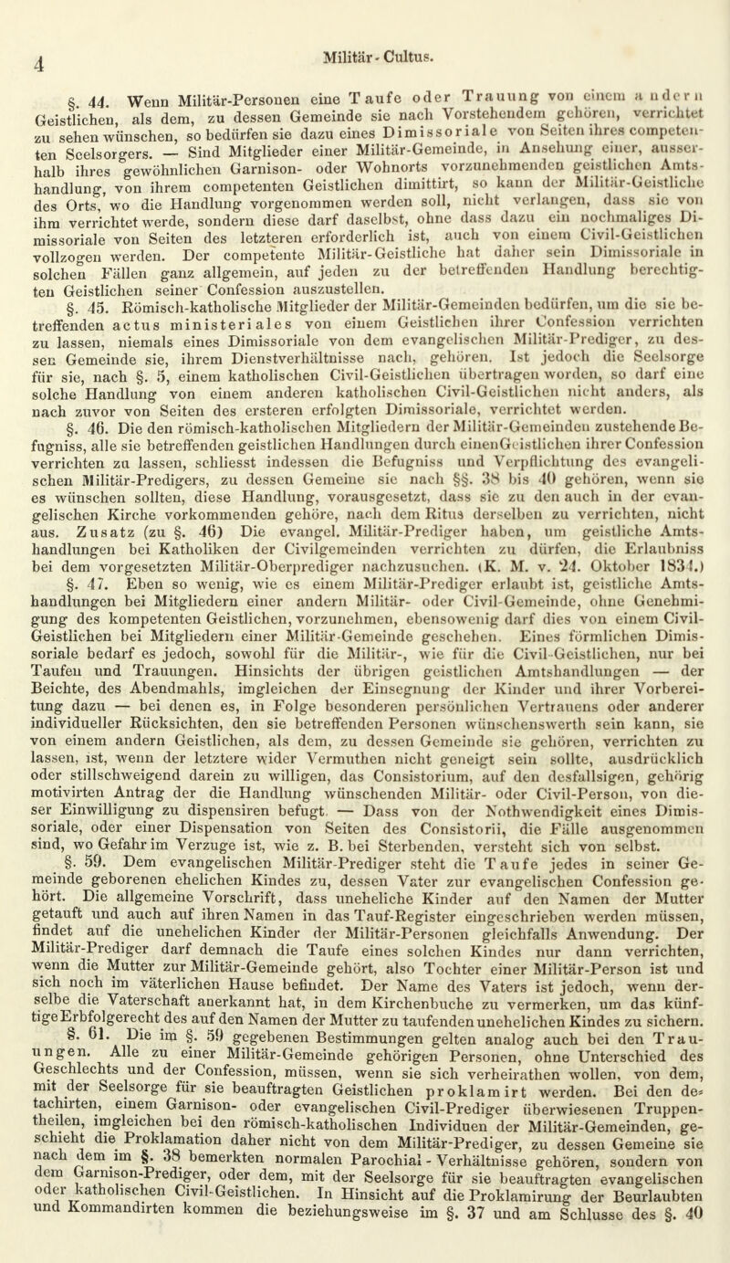 i r n 8 44 Wenn Militär-Personen eine Taufe oder Trauung von einem a ade Geistlichen, als dem, zu dessen Gemeinde sie nach Vorstehendem gehören, «errichte* zu sehen wünschen, so bedürfen sie dazu eines Dimissoriale von Seiten ihres comp,»teil ten Seelsorgers. — Sind Mitglieder einer Militär-Gemeinde, m Ansehung eine*, aussei halb ihres gewöhnlichen Garnison- oder Wohnorts vorzunehmenden geistlichen Amt, handlung, von ihrem competenten Geistlichen dimittirt, so kann der Militär-Geistliche des Orts,'wo die Handlung vorgenommen werden soll, nicht verlangen, dass sie von ihm verrichtet werde, sondern diese darf daselbst, ohne dass dazu e in aochmaliges Di- missoriale von Seiten des letzteren erforderlich ist, auch von einem Civil-Geistlichen vollzogen werden. Der competente Militär-Geistliche hat daher sein Dimissoriale in solchen Fällen ganz allgemein, auf jeden zu der betreffenden Handlung berechtig- ten Geistlichen seiner Confession auszustellen. §. 45. Römisch-katholische Mitglieder der Militär-Gemeinden bedürfen, um die sie be- treffenden actus ministeri ales von einem Geistlichen ihrer Confession verrichten zu lassen, niemals eines Dimissoriale von dem evangelischen Militär-Prediger, zu des- sen Gemeinde sie, ihrem Dienstverhältnisse nach, gehören. Ist jedoch die Seelsorge für sie, nach §. 5, einem katholischen Civil-Geistlichen übertragen worden, so darf eine solche Handlung von einem anderen katholischen Civil-Geistlichen nicht anders, als nach zuvor von Seiten des ersteren erfolgten Dimissoriale, verrichtet werden. §. 46. Die den römisch-katholischen Mitgliedern der Militär-Gemeinden zustehende Be- fugniss, alle sie betreffenden geistlichen Handlungen durch einenGeistlichen ihrer Confession verrichten zu lassen, schliesst indessen die Befugniss und Verpflichtung des evangeli- schen Militär-Predigers, zu dessen Gemeine sie nach §§. 38 bis 40 gehören, wenn sie es wünschen sollten, diese Handlung, vorausgesetzt, dass sie zu den auch in der evan- gelischen Kirche vorkommenden gehöre, nach dem Ritus derselben zu verrichten, nicht aus. Zusatz (zu §. 46) Die evangel. Militär-Prediger haben, um geistliehe Amts- handlungen bei Katholiken der Civilgemeinden verrichten zu dürfen, die Erlaubniss bei dem vorgesetzten Militär-Oberprediger nachzusuchen. (K. M. v. k24. Oktober 183 {.) §. 47. Eben so wenig, wie es einem Militär-Prediger erlaubt ist, geistliche Amts- handlungen bei Mitgliedern einer andern Militär- oder Civil-Gemeinde, ohne Genehmi- gung des kompetenten Geistlichen, vorzunehmen, ebensowenig darf dies von einem Civil- Geistlichen bei Mitgliedern einer Militär-Gemeinde geschehen. Eines förmlichen Dimis- soriale bedarf es jedoch, sowohl für die Militär-, wie für die Civil-Geistlichen, nur bei Taufen und Trauungen. Hinsichts der übrigen geistlichen Amtshandlungen — der Beichte, des Abendmahls, imgleichen der Einsegnung der Kinder und ihrer Vorberei- tung dazu — bei denen es, in Folge besonderen persönlichen Vertrauens oder anderer individueller Rücksichten, den sie betreffenden Personen wünschenswerth sein kann, sie von einem andern Geistlichen, als dem, zu dessen Gemeinde sie gehören, verrichten zu lassen, ist, wenn der letztere wider Vermuthen nicht geneigt sein sollte, ausdrücklich oder stillschweigend darein zu willigen, das Consistorium, auf den desfallsigen, gehörig motivirten Antrag der die Handlung wünschenden Militär- oder Civil-Person, von die- ser Einwilligung zu dispensiren befugt, — Dass von der Notwendigkeit eines Dimis- soriale, oder einer Dispensation von Seiten des Consistorii, die Fälle ausgenommen sind, wo Gefahr im Verzuge ist, wie z. B. bei Sterbenden, versteht sich von selbst. §. 59. Dem evangelischen Militär-Prediger steht die Taufe jedes in seiner Ge- meinde geborenen ehelichen Kindes zu, dessen Vater zur evangelischen Confession ge- hört. Die allgemeine Vorschrift, dass uneheliche Kinder auf den Namen der Mutter getauft und auch auf ihren Namen in das Tauf-Register eingeschrieben werden müssen, findet auf die unehelichen Kinder der Militär-Personen gleichfalls Anwendung. Der Militär-Prediger darf demnach die Taufe eines solchen Kindes nur dann verrichten, wenn die Mutter zur Militär-Gemeinde gehört, also Tochter einer Militär-Person ist und sich noch im väterlichen Hause befindet. Der Name des Vaters ist jedoch, wenn der- selbe die Vaterschaft anerkannt hat, in dem Kirchenbuche zu vermerken, um das künf- tige Erbfolgerecht des auf den Namen der Mutter zu taufenden unehelichen Kindes zu sichern. §. 61. Die im §. 59 gegebenen Bestimmungen gelten analog auch bei den Trau- ungen. Alle zu einer Militär-Gemeinde gehörigen Personen, ohne Unterschied des Geschlechts und der Confession, müssen, wenn sie sich verheirathen wollen, von dem, mit der Seelsorge für sie beauftragten Geistlichen proklamirt werden. Bei den de, tachirten, einem Garnison- oder evangelischen Civil-Prediger überwiesenen Truppen- teilen, imgleichen bei den römisch-katholischen Individuen der Militär-Gemeinden, ge- schieht die Proklamation daher nicht von dem Militär-Prediger, zu dessen Gemeine sie nach dem im §. 38 bemerkten normalen Parochial - Verhältnisse gehören, sondern von dem Garnison-Prediger, oder dem, mit der Seelsorge für sie beauftragten evangelischen oder katholischen Civil-Geistlichen. In Hinsicht auf die Proklamirung der Beurlaubten und Kommandirten kommen die beziehungsweise im §. 37 und am Schlüsse des §. 40