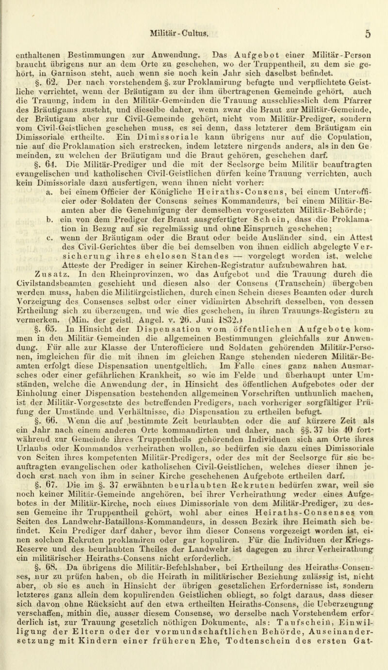 enthaltenen Bestimmungen zur Anwendung-. Das Aufgebot einer Militär-Person braucht übrigens nur an dem Orte zu geschehen, wo der Truppentheil, zu dem sie ge- hört, in Garnison steht, auch wenn sie noch kein Jahr sich daselbst befindet. §. 62. Der nach vorstehendem §. zur Proklamirung befugte und verpflichtete Geist- liche verrichtet, wenn der Bräutigam zu der ihm übertragenen Gemeinde gehört, auch die Trauimg, indem in den Militär-Gemeinden die Trauung ausschliesslich dem Pfarrer des Bräutigams zusteht, und dieselbe daher, wenn zwar die Braut zur Militär-Gemeinde, der Bräutigam aber zur Civil-Gemeinde gehört, nicht vom Militär-Prediger, sondern vom Civil-Geistlichen geschehen muss, es sei denn, dass letzterer dem Bräutigam ein Dimissoriale ertheilte. Ein Dimissoriale kann übrigens nur auf die Copulation, nie auf die Proklamation sich erstrecken, indem letztere nirgends anders, als in den Ge meinden, zu welchen der Bräutigam und die Braut gehören, geschehen darf. §. 64. Die Militär-Prediger und die mit der Seelsorge beim Militär beauftragten evangelischen und katholischen Civil-Geistlichen dürfen keine Trauung verrichten, auch kein Dimissoriale dazu ausfertigen, wenn ihnen nicht vorher: a. bei einem Officier der Königliche Heiraths-Consens, bei einem Untcroffi- cier oder Soldaten der Consens seines Kommandeurs, bei einem Militär-Be- amten aber die Genehmigung der demselben vorgesetzten Militär-Behörde; b. ein von dem Prediger der Braut ausgefertigter Schein, dass die Proklama- tion in Bezug auf sie regelmässig und ohne Einspruch geschehen; c. wenn der Bräutigam oder die Braut oder beide Ausländer sind, ein Attest des Civil-Gerichtes über die bei demselben von ihnen eidlich abgelegte Ver- sicherung ihres ehelosen Standes — vorgelegt worden ist, welche Atteste der Prediger in seiner Kirchen-Registratur aufzubewahren hat. Zusatz. In den Rheinprovinzen, wo das Aufgebot und die Trauung durch die Civilstandsbeamten geschieht und diesen also der Consens (Trauschein) übergeben werden muss, haben die Militärgeistlichen, durch einen Schein dieses Beamten oder durch Vorzeigung des Consenses selbst oder einer vidiinirten Abschrift desselben, von dessen Ertheilung sich zu überzeugen, und wie dies geschehen, in ihren Trauungs-Registern zu vermerken. (Min. der geistl. Angel, v. 20. Juni 1832.) §. 65. In Hinsicht der Dispensation vom öffentlichen Aufgebote kom- men in den Militär Gemeinden die allgemeinen Bestimmungen gleichfalls zur Anwen- dung. Für alle zur Klasse der Unterofficiere und Soldaten gehörenden Militär-Perso- nen, imgleichen für die mit ihnen im gleichen Range stehenden niederen Militär-Be- amten erfolgt diese Dispensation unentgeltlich. Im Falle eines ganz nahen Ausmar- sches oder einer gefährlichen Krankheit, so wie im Felde und überhaupt unter Um- ständen, welche die Anwendung der, in Hinsicht des öffentlichen Aufgebotes oder der Einholung einer Dispensation bestehenden allgemeinen Vorschriften unthunlich machen, ist der Militär-Vorgesetzte des betreffenden Predigers, nach vorheriger sorgfältiger Prü- fung der Umstände und Verhältnisse, dis Dispensation zu ertheilen befugt. §. 60. Wenn die auf bestimmte Zeit beurlaubten oder die auf kürzere Zeit als ein Jahr nach einem anderen Orte kommandirten und daher, nach §§. 37 bis 40 fort- während zur Gemeinde ihres Truppentheils gehörenden Individuen sich am Orte ihres Urlaubs oder Kommandos verheirathen wollen, so bedürfen sie dazu eines Dimissoriale von Seiten ihres kompetenten Militär-Predigers, oder des mit der Seelsorge für sie be- auftragten evangelischen oder katholischen Civil-Geistlichen, welches dieser ihnen je- doch erst nach von ihm in seiner Kirche geschehenen Aufgebote ertheilen darf. §. 07. Die im §. 37 erwähnten beurlaubten Rekruten bedürfen zwar, weil sie noch keiner Militär-Gemeinde angehören, bei ihrer Verheirathung weder eines Aufge- botes in der Militär-Kirche, noch eines Dimissoriale von dem Militär-Prediger, zu des- sen Gemeine ihr Truppentheil gehört, wohl aber eines Heiraths-Consenses von Seiten des Landwehr-Bataillons-Kommandeurs, in dessen Bezirk ihre Heimath sich be- findet. Kein Prediger darf daher, bevor ihm dieser Consens vorgezeigt worden ist, ei- nen solchen Rekruten proklamiren oder gar kopuliren. Für die Individuen der Kriegs- Reserve und des beurlaubten Theiles der Landwehr ist dagegen zu ihrer Verheirathung ein militärischer Heiraths-Consens nicht erforderlich. §. 68. Da übrigens die Militär-Befehlshaber, bei Ertheilung des Heiraths-Consen- ses, nur zu prüfen haben, ob die Heirath in militärischer Beziehung zulässig ist, nicht aber, ob sie es auch in Hinsicht der übrigen gesetzlichen Erfordernisse ist, sondern letzteres ganz allein dem kopulirenden Geistlichen obliegt, so folgt daraus, dass dieser sich davon ohne Rücksicht auf den etwa ertheilten Heiraths-Consens, die Ueberzeugung verschaffen, mithin die, ausser diesem Consense, wo derselbe nach Vorstehendem erfor- derlich ist, zur Trauung gesetzlich nöthigen Dokumente, als: Taufschein, Einwil- ligung der Eltern oder der vormundschaftlichen Behörde, Auseinander- setz ung mit Kindern einer früheren Ehe, Todtenschein des ersten Gat-