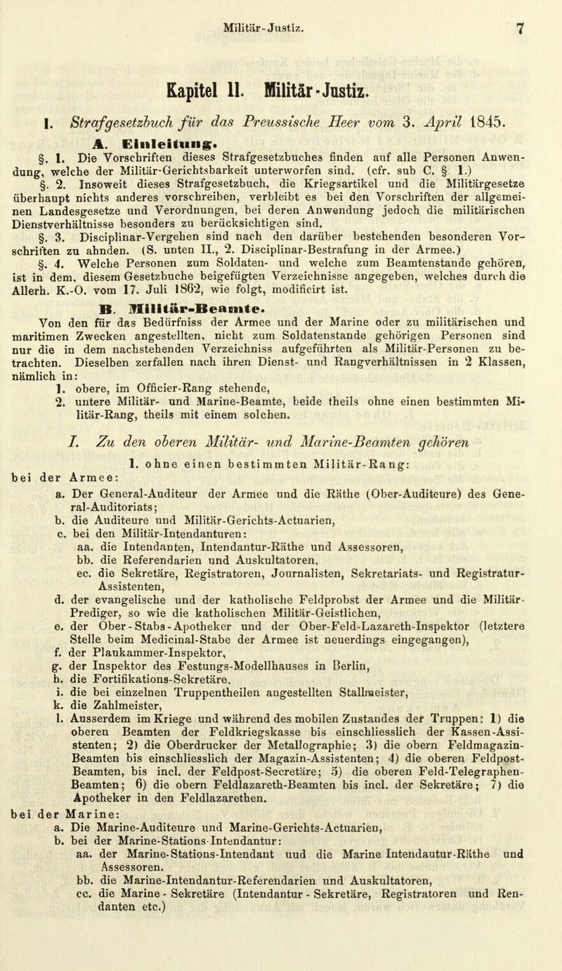 Kapitel 11. Militär-Justiz. I. Strafgesetzbuch für das Preussisclie Heer vom 3. April 1845. A. Einleitung. §. 1. Die Vorschriften dieses Strafgesetzbuches finden auf alle Personen Anwen- dung, welche der Militär-Gerichtsbarkeit unterworfen sind. (cfr. sub C. § 1.) §. 2. Insoweit dieses Strafgesetzbuch, die Kriegsartikel und die Militärgesetze überhaupt nichts anderes vorschreiben, verbleibt es bei den Vorschriften der allgemei- nen Landesgesetze und Verordnungen, bei deren Anwendung jedoch die militärischen Dienstverhältnisse besonders zu berücksichtigen sind. §. 3. Disciplinar-Vergehen sind nach den darüber bestehenden besonderen Vor- schriften zu ahnden. (S. unten IL, 2. Disciplinar-Bestrafung in der Armee.) §. 4. Welche Personen zum Soldaten- und welche zum Beamtenstande gehören, ist in dem, diesem Gesetzbuche beigefügten Verzeichnisse angegeben, welches durch die Allerh. K.-O. vom 17. Juli 1862, wie folgt, modificirt ist. B. Militär-Beamte. Von den für das Bedürfniss der Armee und der Marine oder zu militärischen und maritimen Zwecken angestellten, nicht zum Soldatenstande gehörigen Personen sind nur die in dem nachstehenden Verzeichniss aufgeführten als Militär-Personen zu be- trachten. Dieselben zerfallen nach ihren Dienst- und Rangverhältnissen in 2 Klassen, nämlich in: 1. obere, im Officier-Rang stehende, 2. untere Militär- und Marine-Beamte, beide theils ohne einen bestimmten Mi- litär-Rang, theils mit einem solchen. /. Zu den oberen Militär- und Marine-Beamten gehören 1. ohne einen bestimmten Militär-Rang: bei der Armee: a. Der General-Auditeur der Armee und die Räthe (Ober-Auditeure) des Gene- ral-Auditoriats ; b. die Auditeure und Militär-Gerichts-Actuarien, c. bei den Militär-Intendanturen: aa. die Intendanten, Intendantur-Räthe und Assessoren, bb. die Referendarien und Auskultatoren, ec. die Sekretäre, Registratoren, Journalisten, Sekretariats- und Registratur- Assistenten, d. der evangelische und der katholische Feldprobst der Armee und die Militär- Prediger, so wie die katholischen Militär-Geistlichen, e. der Ober - Stabs - Apotheker und der Ober-Feld-Lazareth-Inspektor (letztere Stelle beim Medicinal-Stabe der Armee ist neuerdings eingegangen), f. der Plankammer-Inspektor, g. der Inspektor des Festungs-Modellhauses in Berlin, h. die Fortifikations-Sekretäre, i. die bei einzelnen Truppentheilen angestellten Stallmeister, k. die Zahlmeister, 1. Ausserdem im Kriege und während des mobilen Zustandes der Truppen: 1) die oberen Beamten der Feldkriegskasse bis einschliesslich der Kassen-Assi- stenten; 2) die Oberdrucker der Metallographie; 3) die obern Feldmagazin- Beamten bis einschliesslich der Magazin-Assistenten; 4) die oberen Feldpost- Beamten, bis incl. der Feldpost-Secretäre; 5) die oberen Feld-Telegraphen- Beamten; 6) die obern Feldlazareth-Beamten bis incl. der Sekretäre; 7) die Apotheker in den Feldlazaretten, bei der Marine: a. Die Marine-Auditeure und Marine-Gerichts-Actuarien, b. bei der Marine-Stations Intendantur: aa. der Marine-Stations-Intendant uud die Marine Intendautur-Räthe und Assessoren. bb. die Marine-Intendantur-Referendarien und Auskultatoren, cc. die Marine - Sekretäre (Intendantur - Sekretäre, Registratoren und Ren- danten etc.)