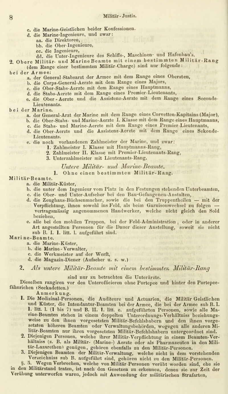 c. die Marine-Geistlichen beider Konfessionen. d. die Marine-Ingenieure, und zwar: aa. die Direktoren, bb. die Ober-Ingenieure, cc. die Ingenieure, - ' dd. die Unter-Ingenieure des Schiffs-, Maschinen- und Hafenbau s. 2. Obere Militär- und Marine Beamte mit einem bestimmten Militär-Rang (dem Range einer bestimmten Militär Charge) sind nur folgende: beid er Armee: . '' Ä a. der General Stabsarzt der Armee mit dem Range eines Obersten, b. die Corps-General-Aerzte mit dem Range eines Majors, c. die Ober-Stabs-Aerzte mit dem Range eines Hauptmanns, d. die Stabs-Aerzte mit dem Range eines Premier-Lieutenants, e. die Ober - Aerzte und die Assistenz-Aerzte mit dem Range eines Seconde Lieutenants. bei der Marine. a. der General-Arzt der Marine mit dem Range eines Corvetten-Kapitains (Major), b. die Ober-Stabs- und Marine-Aerzte I. Klasse mit dem Range eines Hauptmanns, c. die Stabs- und Marine-Aerzte mit dem Range eines Premier-Lieutenants, d. die Ober-Aerzte und die Assistenz-Aerzte mit dem Range eines Sekonde- Lieutenants. e. die noch vorhandenen Zahlmeister der Marine, und zwar: 1. Zahlmeister I. Klasse mit Hauptmanns-Rang, 2. Zahlmeister II. Klasse mit Premier-Lieutenants-Rang, 3. Unterzahlmeister mit Lieutenants-Rang. Untere Militär- und Marine-Beamte. 1. Ohne einen bestimmten Militär-Rang. Militär-Beamte. a. die Militär-Küster, b. die unter dem Ingenieur vom Platz in den Festungen stehenden Unterbeamten, c. die Ober- und Unter-Aufseher bei den Bau-Gefangenen-Anstalten, d. die Zeughaus-Büchsenmacher, sowie die bei den Truppentheilen — mit der Verpflichtung, ihnen sowohl ins Feld, als beim Garnisonwechsel zu folgen — vertragsmässig angenommenen Handwerker, welche nicht gleich den Sold beziehen, e. alle bei den mobilen Truppen, bei der Feld-Administration . oder in anderer Art angestellten Personen für die Dauer dieser Anstellung, soweit sie nicht sub B. I. 1. litt. 1. aufgeführt sind. Mari ne-Beamte. a. die Marine-Küster, b. die Marine-Verwalter, c. die Werkmeister auf der Werft, d. die Magazin-Diener (Aufseher u. s. w.) 2. Als untere Militär-Beamte mit einem bestimmten Militär-Bang sind nur zu betrachten die Unterärzte. Dieselben rangiren vor den Unteroffizieren ohne Portepee und hinter den Portepee- fähnrichen (Seekadetten.) Anmerkung. 1. Die Medizinal-Personen, die Auditeure und Actuarien, die Militär Geistlichen und Küster, die Intendantur-Beamten bei der Armee, die bei der Armee sub B. I. 1. litt. L (1 bis 7) und B. II. 1. litt. e. aufgeführten Personen, sowie alle Ma- rine-Beamten stehen in einem doppelten Unterordnungs-Verhältniss beziehungs- weise zu den ihnen vorgesetzten Militär-Befehlshabern und den ihnen vorge- setzten höheren Beamten oder Verwaltungsbehörden, wogegen alle anderen Mi- litär-Beamten nur ihren vorgesetzten Militär-Befehlshabern untergeordnet sind. 2. Diejenigen Personen, welche ihrer Militär-Verpflichtung in einem Beamten-Ver- hältnis» (z. B. als Militär- (Marine-) Aerzte oder als Pharmazeuten in den Mili- tär-Lazarethen) genügen, gehören ebenfalls zu den Militär-Personen. 3. Diejenigen Beamten der Militär-Verwaltung, welche nicht in dem vorstehenden Verzeichniss sub B. aufgeführt sind, gehören nicht zu den Militär-Personen. §. 5. Wegen Verbrechen, welche von Militär Personen verübt worden sind, ehe sie in den Militärstand traten, ist nach den Gesetzen zu erkennen, denen sie zur Zeit der Verübung unterworfen waren, jedoch mit Anwendung der militärischen Strafarten,