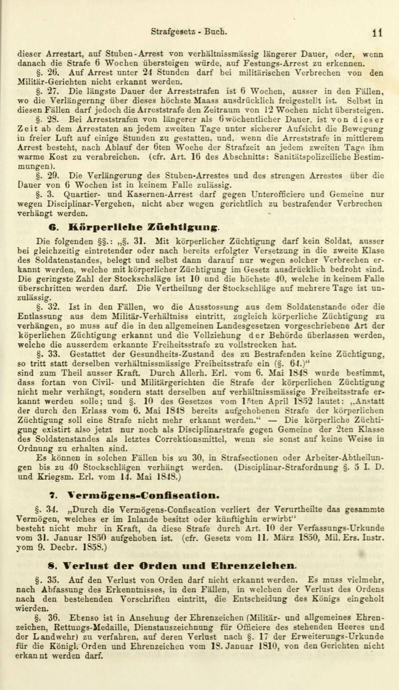 dieser Arrestart, auf Stuben - Arrest von verhältnissmässig längerer Dauer, oder, wenn danach die Strafe 6 Wochen übersteigen würde, auf Festungs-Arrest zu erkennen. §. 26. Auf Arrest unter 24 Stunden darf bei militärischen Verbrechen von den Militär-Gerichten nicht erkannt werden. §. 27. Die längste Dauer der Arreststrafen ist 6 Wochen, ausser in den Fällen, wo die Verlängerung über dieses höchste Maass ausdrücklich freigestellt ist Selbst in diesen Fällen darf jedoch die Arreststrafe den Zeitraum von 12 Wochen nicht übersteigen. §. 2S. Bei Arreststrafen von längerer als Gwöchentlicher Dauer, ist von dieser Zeit ab dem Arrestaten an jedem zweiten Tage unter sicherer Aufsicht die Bewegung in freier Luft auf einige Stunden zu gestatten, und. wenn die Arreststrafe in mittlerem Arrest besteht, nach Ablauf der 6ten Woche der Strafzeit an jedem zweiten Tage ihm warme Kost zu verabreichen, (cfr. Art. 16 des Abschnitts: Sanitätspolizeiliche Bestim- mungen). §. 29. Die Verlängerung des Stuben-Arrestes und des strengen Arrestes über die Dauer von 6 Wochen ist in keinem Falle zulässig. §. 3. Quartier- und Kasernen-Arrest darf gegen Unteroffieiere und Gemeine nur wegen Disciplinar-Vergehen, nicht aber wegen gerichtlich zu bestrafender Verbrechen verhängt werden. 6. Körperliche Züchtigung. Die folgenden §§.: „§. 31. Mit körperlicher Züchtigung darf kein Soldat, ausser bei gleichzeitig eintretender oder nach bereits erfolgter Versetzung in die zweite Klase des Soldatenstandes, belegt und selbst dann darauf nur wegen solcher Verbrechen er- kannt werden, welche mit körperlicher Züchtigung im Gesetz ausdrücklich bedroht sind. Die geringste Zahl der Stockschsläge ist 10 und die höchste 40, welche in keinem Falle überschritten werden darf. Die Vertheilung der Stockschläge auf mehrere Tage ist un- zulässig. §. 32. Ist in den Fällen, wo die Ausstossung aus dem Soldatenstande oder die Entlassung aus dem Militär-Verhältniss eintritt, zugleich körperliche Züchtigung zu verhängen, so muss auf die in den allgemeinen Landesgesetzen vorgeschriebene Art der köperlichen Züchtigung erkannt und die Vollziehung der Behörde überlassen werden, welche die ausserdem erkannte Freiheitsstrafe zu vollstrecken hat. §. 33. Gestattet der Gesundheits-Zustand des zu Bestrafenden keine Züchtigung, so tritt statt derselben verhältnissmässige Freiheitsstrafe ein (§. 64.) sind zum Theil ausser Kraft. Durch Allerh. Erl. vom 6. Mai 1S4S wurde bestimmt, dass fortan von Civil- und Militärgerichten die Strafe der körperlichen Züchtigung nicht mehr verhängt, sondern statt derselben auf verhältnissmässige Freiheitsstrafe er- kannt werden solle; und §. 10 des Gesetzes vom l^ten April 1S52 lautet: „Anstatt der durch den Erlass vom 6. Mai 1S4S bereits aufgehobenen Strafe der körperlichen Züchtigung soll eine Strafe nicht mehr erkannt werden. — Die körperliche Züchti- gung existirt also jetzt nur noch als Disciplinarstrafe gegen Gemeine der 2ten Klasse des Soldatenstandes als letztes Correktionsmittel, wenn sie sonst auf keine Weise in Ordnung zu erhalten sind. Es können in solchen Fällen bis zu 30, in Strafsectionen oder Arbeiter-Abtheilun- gen bis zu 40 Stockschlägen verhängt werden. (Disciplinar-Strafordnung §. 5 L D. und Kriegsm. Erl. vom 14. Mai 1848.) ?. Yerniögens-Confiscation. §. 34. „Durch die Verrnögens-Confiscation verliert der Verurtheilte das gesammte Vermögen, welches er im Inlande besitzt oder künftighin erwirbt besteht nicht mehr in Kraft, da diese Strafe durch Art. 10 der Verfassungs-Urkunde vom 31. Januar 1S50 aufgehoben ist. (cfr. Gesetz vom 11. März 1S50, Mil. Ers. Instr. yom 9. Decbr. 1858.) 8. Verlust der Orden und Ehrenzeichen. §. 35. Auf den Verlust von Orden darf nicht erkannt werden. Es muss vielmehr, nach Abfassung des Erkenntnisses, in den Fällen, in welchen der Verlust des Ordens nach den bestehenden Vorschriften eintritt, die Entscheidung des Königs eingeholt wierden. §. 36. Ebenso ist in Ansehung der Ehrenzeichen (Militär- und allgemeines Ehren- zeichen, Rettungs-Medaille, Dienstauszeichnung für Officiere des stehenden Heeres und der Landwehr) zu verfahren, auf deren Verlust nach §. 17 der Erweiterungs-Urkunde für die Königl. Orden und Ehrenzeichen vom IS. Januar 1810, von den Gerichten nicht erkannt werden darf.