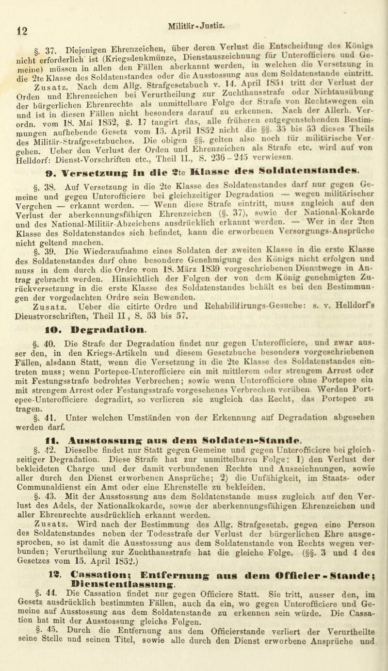 8 37 Diejenigen Ehrenzeichen, über deren Verlust die Entscheidung dea Königi nicht erforderlich ist (Kriegsdenkmünze, Dienstauszeichnung für Unterofficiere und Ge- meine) müssen in allen den Füllen aberkannt werden, in welchen die VerseteTOg in die 2te Klasse des Soldatenstandes oder die Ausstossung aus dem SoldAtonstande eintritt Zusatz. Nach dem Allg. Strafgesetzbuch v. 14. Apnl 1851 tritt der Verlort der Orden und Ehrenzeichen bei Verurteilung zur Zuchthausstrafe oder Nichtausübung der bürgerlichen Ehrenrechte als unmittelbare Folge der Strafe von Rechtswegen ein und ist in diesen Fällen nicht besonders darauf zu erkennen. Nach «1er Allertl. Ver- ordn. vom 18. Mai 1852, §. 17 tangirt das, alle frühere n entgegenstehenden Beetina- mungen aufhebende Gesetz vom 15. April 1852 nicht die §§. 35 1ms 53 dieses I heils des Militär-Strafgesetzbuches. Die obigen §§. gelten also noch tür militärische Ver- gehen Ueber den Verlust der Ordeu und Ehrenzeichen als Strafe etc. u nd aul von Helldorf: Dienst-Vorschriften etc., Theil IL, S. 236-245 verwiesen. ». Versetzung in die Äte Klasse des Soldatenstandes. §. 38. Auf Versetzung in die 2te Klasse des Soldatenstandes darf nur gegen Ge- meine und gegen Unteroffiziere bei gleichzeitiger Degradation — wegen militärischer Vergehen — erkannt werden. — Wenn diese Strafe eintritt, muss zugleich aul den Verlust der aberkennungsfähigen Ehrenzeichen (§. 37), sowie der National Kokarde und des National-Militär-Abzeichens ausdrücklich erkannt werden. — Wer in der 2ten Klasse des Soldatenstandes sich befindet, kann die erworbenen Versorgungs-Ansprüche nicht geltend machen. §. 39. Die Wiederaufnahme eines Soldaten der »weiten Klasse m die erste Klasse des Soldatenstandes darf ohne besondere Genehmigung des Königs nicht erfolgen und muss in dem durch die Ordre vom 18. März 1830 vorgeschriebenen Dienstwege in An- trag gebracht werden. Hinsichtlich der Folgen der von dem König genehmigten Zu- rückversetzung in die erste Klasse des Soldatenstandes behält es hei den Bestimmun- gen der vorgedachten Ordre sein Bewenden. Zusatz. Ueber die citirte Ordre und Rehabilif irungfl-Gesuche: s. v. Helldorfs Dienstvorschriften, Theil II, S. 53 bis 57. fO. Degradation. §. 40. Die Strafe der Degradation findet nur gegen Unterofticiere, und zwar aus- ser den, in den Kriegs-Artikeln und diesem Gesetzbuche besonders vorgeschriebenen Fällen, alsdann Statt, wenn die Versetzung in die 2te Klasse des Soldatenstandes ein- treten muss; wenn Portepee-Unterofficiere ein mit mittlerem oder strengem Arrest oder mit Festungsstrafe bedrohtes Verbrechen; sowie wenn Unterofficiere ohne Portepee ein mit strengem Arrest oder Festungsstrafe vorgesehenes Verbrechen verüben Werden Port- epee-Unterofficiere degradirt, so verlieren sie zugleich das Recht, das Portepee zu tragen. §. 41. Unter welchen Umständen von der Erkennung auf Degradation abgesehen werden darf. ff. Ausstossiuis; ans dem Soldaten-Stande. §. 42. Dieselbe findet nur Statt gegen Gemeine und gegen Unterofficiere bei gleich- zeitiger Degradation. Diese Strafe hat zur unmittelbaren Folge: 1) den Verlust der bekleideten Charge und der damit verbundenen Rechte und Auszeichnungen, sowie aller durch den Dienst erworbenen Ansprüche; 2) die Unfähigkeit, im Staats- oder Communaldienst ein Amt oder eine Ehrenstelle zu bekleiden. §. 43. Mit der Ausstossung aus dem Soldatenstande muss zugleich auf den Ver- lust des Adels, der Nationalkokarde, sowie der aberkennungsfähigen Ehrenzeichen und aller Ehrenrechte ausdrücklich erkannt werden. Zusatz. Wird nach der Bestimmung des Allg. Strafgesetzb. gegen eine Person des Soldatenstandes neben der Todesstrafe der Verlust der bürgerlichen Ehre ausge- sprochen, so ist damit die Ausstossung aus dem Soldatenstande von Rechts wegen ver- bunden; Verurtheilung zur Zuchthausstrafe hat die gleiche Folge. (§§. 3 und 4 des Gesetzes vom 15. April 1S52.) IS. Cassation; Entfernung aus dem Offieier - Stande; Dienstentlassung. §. 44. Die Cassation findet nur gegen Officiere Statt. Sie tritt, ausser den, im Gesetz ausdrücklich bestimmten Fällen, auch da ein, wo gegen Unterofficiere und Ge- meine auf Ausstossung aus dem Soldatenstande zu erkennen sein würde. Die Cassa- tion hat mit der Ausstossung gleiche Folgen. §. 45. Durch die Entfernung aus dem Officierstande verliert der Verurtheilte seine Stelle und seinen Titel, sowie alle durch den Dienst erworbene Ansprüche und