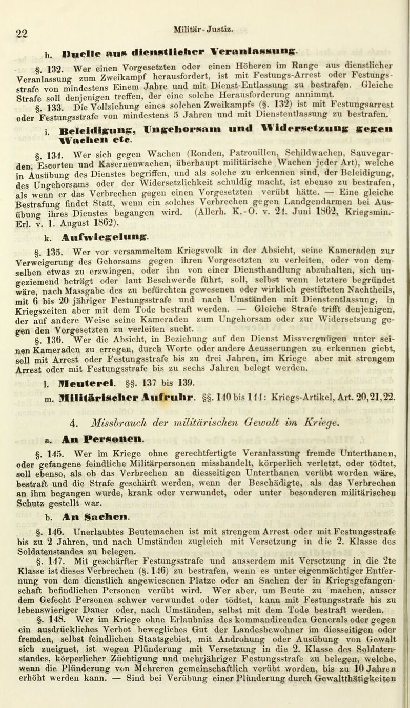 h. liuelle au» dienstlicher Veranlassung. 8 132 Wer einen Vorgesetzten oder einen Höheren im Range aus dienstlicher Veranlassung zum Zweikampf herausfordert, ist mit Festungs-Arrest oder Festung* - strafe von mindestens Einem Jahre und mit Dienst-Entlassung zu bestrafen. Gleiche Strafe soll denjenigen treffen, der eine solche Herausforderung annimmt. § 133. Die Vollziehung eines solchen Zweikampfs (§. 132) ist mit Fcstungsarrest oder Festungsstrafe von mindestens 5 Jahren und mit Dienstentlassung zu bestrafen. i. Beleidigung, Ungehorsam unil Widersetzung gegen Wachen ete. §. 134. Wer sich gegen Wachen (Ronden, Patrouillen, Schildwachen, Sauvegar- den. Escorten und Kasernenwachen, überhaupt militärische Wachen jeder Art), welche in Ausübung des Dienstes begriffen, und als solche zu erkennen sind, der Beleidigung, des Ungehorsams oder der Widersetzlichkeit schuldig macht, ist ebenso zu bestrafen, als wenn er das Verbrechen gegen einen Vorgesetzten verübt hätte. — Eine gleiche Bestrafung findet Statt, wenn ein solches Verbrechen gegen Landgendarmen bei Aus- übung ihres Dienstes begangen wird. (Allerh. K.-O. v. 2!. Juni 1862, Kriegsmin.- Erl. v. J. August 1862). k. Aufwiegelung. §. 135. Wer vor versammeltem Kriegsvolk in der Absicht, seine Kameraden zur Verweigerung des Gehorsams gegen ihren Vorgesetzten zu verleiten, oder von dem- selben etwas zu erzwingen, oder ihn von einer Diensthandlung abzuhalten, sich un- geziemend beträgt oder laut Beschwerde führt, soll, selbst wenn letztere begründet wäre, nach Massgabe des zu befürchten gewesenen oder wirklich gestifteten Nachtheils, mit 6 bis 20 jähriger Festungsstrafe und nach Umständen mit Dienstentlassung, in Kriegszeiten aber mit dem Tode bestraft werden. — Gleiche Strafe trifft denjenigen, der auf andere Weise seine Kameraden zum Ungehorsam oder zur Widersetsung ge- gen den Vorgesetzten zu verleiten sucht. §. 136. Wer die Absicht, in Beziehung auf den Dienst Missvergnügen unter sei- nen Kameraden zu erregen, durch Worte oder andere Aeusserungen zu erkennen giebt, soll mit Arrest oder Festungsstrafe bis zu drei Jahren, im Kriege aber mit strengem Arrest oder mit Festungsstrafe bis zu sechs Jahren belegt werde n. L Meuterei. §§. 137 bis 139. m. Militärischer Aufruhr. §§. MO bis 1 ff: Kriegs-Artikel, Art. 20,21,22. 4. Missbrauch der militärischen Gewalt im Kriege. a. An Personen. §. 145. Wer im Kriege ohne gerechtfertigte Veranlassung fremde Unterthanen, oder gefangene feindliche Militärpersonen misshandelt, körperlich verletzt, oder tödtet, soll ebenso, als ob das Verbrechen an diesseitigen Unterthanen verübt worden wäre, bestraft und die Strafe geschärft werden, wenn der Beschädigte, als das Verbrechen an ihm begangen wurde, krank oder verwundet, oder unter besonderen militärischen Schutz gestellt war. b. An Sachen. §. 146. Unerlaubtes Beutemachen ist mit strengem Arrest oder mit Festungsstrafe bis zu 2 Jahren, und nach Umständen zugleich mit Versetzung in die 2. Klasse des Soldatenstandes zu belegen. §. 147. Mit geschärfter Festungsstrafe und ausserdem mit Versetzung in die 2te Klasse ist dieses Verbrechen (§. 146) zu bestrafen, wenn es unter eigenmächtiger Entfer- nung von dem dienstlich angewiesenen Platze oder an Sachen der in Kriegsgefangen- schaft befindlichen Personen verübt wird. Wer aber, um Beute zu machen, ausser dem Gefecht Personen schwer verwundet oder tödtet, kann mit Festungsstrafe bis zu lebenswieriger Dauer oder, nach Umständen, selbst mit dem Tode bestraft werden. §. 148. Wer im Kriege ohne Erlaubniss des kommandirenden Generals oder gegen ein ausdrückliches Verbot bewegliches Gut der Landesbewohner im diesseitigen oder fremden, selbst feindlichen Staatsgebiet, mit Androhung oder Ausübung von Gewalt sich zueignet, ist wegen Plünderung mit Versetzung in die 2. Klasse des Soldaten- standes, körperlicher Züchtigung und mehrjähriger Festungsstrafe zu belegen, welche, wenn die Plünderung von Mehreren gemeinschaftlich verübt worden, bis zu 10 Jahren erhöht werden kann. — Sind bei VerÜbung einer Plünderung durch Gewaltthätigkeiten
