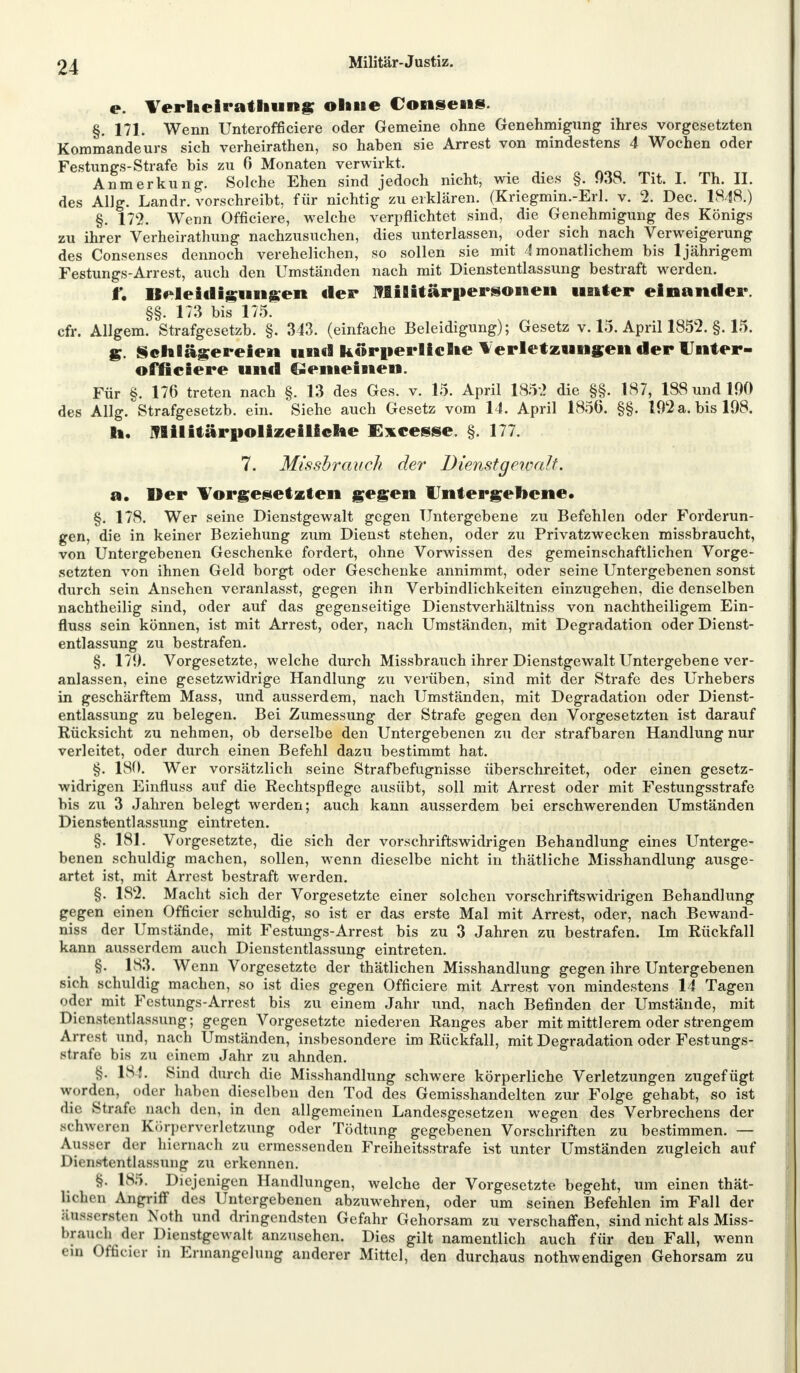 e. Verheirathung ohne Consens. §. 171. Wenn Unteroffiziere oder Gemeine ohne Genehmigung ihres vorgesetzten Kommandeurs sich verheirathen, so haben sie Arrest von mindestens 4 Wochen oder Festungs-Strafe bis zu 6 Monaten verwirkt. Anmerkung. Solche Ehen sind jedoch nicht, wie dies §. 038. Tit. I. Th. II. des Allg. Landr. vorschreibt, für nichtig zu erklären. (Kriegmin.-Erl. v. 2. Dec. 1848.) §. 172. Wenn Officiere, welche verpflichtet sind, die Genehmigung des Königs zu ihrer Verheirathung nachzusuchen, dies unterlassen, oder sich nach Verweigerung des Consenses dennoch verehelichen, so sollen sie mit 4 monatlichem bis 1 jährigem Festungs-Arrest, auch den Umständen nach mit Dienstentlassung bestraft werden. f. Beleidigungen der Militärpersonen unter einander. §§. 173 bis 175. cfr. Allgem. Strafgesetzb. §. 343. (einfache Beleidigung); Gesetz v. 15. April 1852. §. 15. g. Schlägereien und körperliche Verletzungen der Unter- officiere und gemeinen. Für §. 176 treten nach §. 13 des Ges. v. 15. April 1852 die §§. 187, 188 und 190 des Allg. Strafgesetzb. ein. Siehe auch Gesetz vom 14. April 1850. §§. 192 a. bis 198. h. IVBilitärpolizeiliche Excesse. §. 177. 7. Missbrauch der Dienstgeivalt. «. Der Vorgesetzten gegen Untergebene« §. 178. Wer seine Dienstgewalt gegen Untergebene zu Befehlen oder Forderun- gen, die in keiner Beziehung zum Dienst stehen, oder zu Privatzwecken missbraucht, von Untergebenen Geschenke fordert, ohne Vorwissen des gemeinschaftlichen Vorge- setzten von ihnen Geld borgt oder Geschenke annimmt, oder seine Untergebenen sonst durch sein Ansehen veranlasst, gegen ihn Verbindlichkeiten einzugehen, die denselben nachtheilig sind, oder auf das gegenseitige Dienstverhältniss von nachtheiligem Ein- fluss sein können, ist mit Arrest, oder, nach Umständen, mit Degradation oder Dienst- entlassung zu bestrafen. §. 179. Vorgesetzte, welche durch Missbrauch ihrer Dienstgewalt Untergebene ver- anlassen, eine gesetzwidrige Handlung zu verüben, sind mit der Strafe des Urhebers in geschärftem Mass, und ausserdem, nach Umständen, mit Degradation oder Dienst- entlassung zu belegen. Bei Zumessung der Strafe gegen den Vorgesetzten ist darauf Rücksicht zu nehmen, ob derselbe den Untergebenen zu der strafbaren Handlung nur verleitet, oder durch einen Befehl dazu bestimmt hat. §. 180. Wer vorsätzlich seine Strafbefugnisse überschreitet, oder einen gesetz- widrigen Einfluss auf die Rechtspflege ausübt, soll mit Arrest oder mit Festungsstrafe bis zu 3 Jahren belegt werden; auch kann ausserdem bei erschwerenden Umständen Dienstentlassung eintreten. §. 181. Vorgesetzte, die sich der vorschriftswidrigen Behandlung eines Unterge- benen schuldig machen, sollen, wenn dieselbe nicht in thätliche Misshandlung ausge- artet ist, mit Arrest bestraft werden. §. 182. Macht sich der Vorgesetzte einer solchen vorschriftswidrigen Behandlung gegen einen Officier schuldig, so ist er das erste Mal mit Arrest, oder, nach Bewand- niss der Umstände, mit Festungs-Arrest bis zu 3 Jahren zu bestrafen. Im Rückfall kann ausserdem auch Dienstentlassung eintreten. §. 183. Wenn Vorgesetzte der thätlichen Misshandlung gegen ihre Untergebenen sich schuldig machen, so ist dies gegen Officiere mit Arrest von mindestens 14 Tagen oder mit Festungs-Arrest bis zu einem Jahr und, nach Befinden der Umstände, mit Dienstentlassung; gegen Vorgesetzte niederen Ranges aber mit mittlerem oder strengem Arrest und, nach Umständen, insbesondere im Rückfall, mit Degradation oder Festungs- strafe bis zu einem Jahr zu ahnden. §. 18f. Sind durch die Misshandlung schwere körperliche Verletzungen zugefügt worden, oder haben dieselben den Tod des Gemisshandelten zur Folge gehabt, so ist die Strafe nach den, in den allgemeinen Landesgesetzen wegen des Verbrechens der schweren Körperverletzung oder Tödtung gegebenen Vorschriften zu bestimmen. — Ausser der hiernach zu ermessenden Freiheitsstrafe ist unter Umständen zugleich auf Dienstentlassung zu erkennen. §. 185. Diejenigen Handlungen, welche der Vorgesetzte begeht, um einen thät- Bdhen Angriff des Untergebenen abzuwehren, oder um seinen Befehlen im Fall der äussersten Noth und dringendsten Gefahr Gehorsam zu verschaffen, sind nicht als Miss- bjeauch der Dienstgewalt anzusehen. Dies gilt namentlich auch für den Fall, wenn ein Officier in Ermangelung anderer Mittel, den durchaus nothwendigen Gehorsam zu