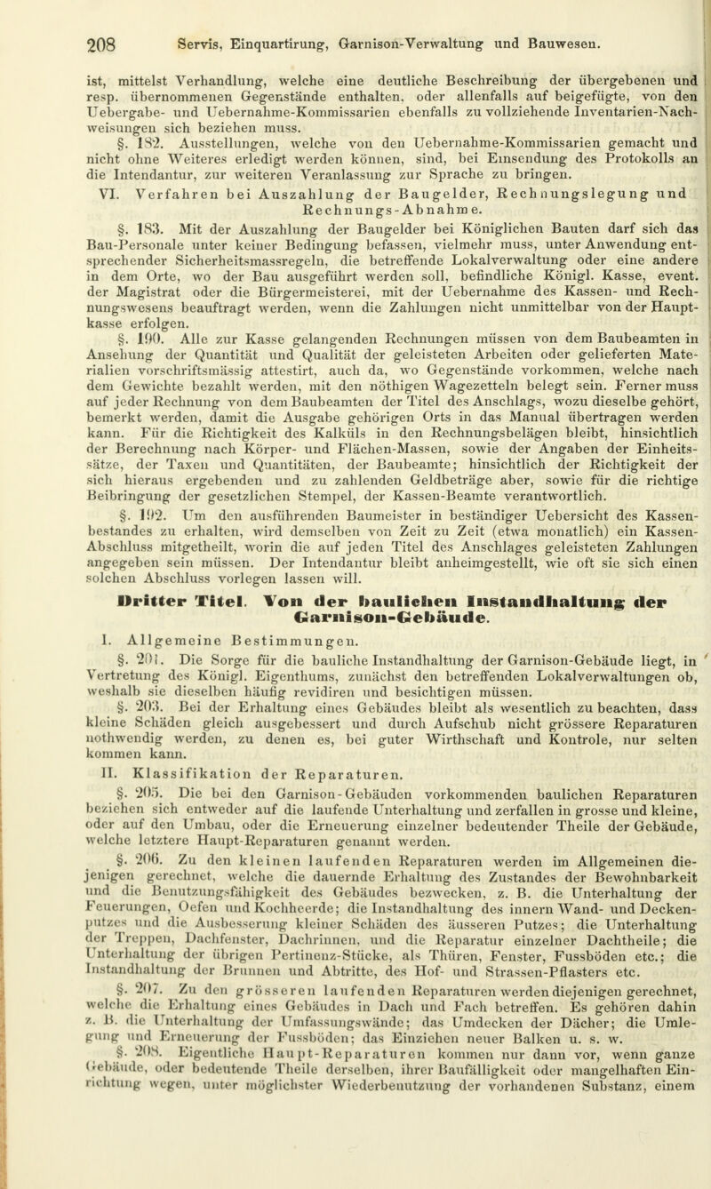 ist, mittelst Verhandlung, welche eine deutliche Beschreibung der übergebenen und resp. übernommenen Gegenstände enthalten, oder allenfalls auf beigefügte, von den Uebergabe- und Uebernahme-Kommissarien ebenfalls zu vollziehende Inventarien-Nach- weisungen sich beziehen muss. §. 1S2. Ausstellungen, welche von den Uebernahme-Kommissarien gemacht und nicht ohne Weiteres erledigt werden können, sind, bei Einsendung des Protokolls an die Intendantur, zur weiteren Veranlassung zur Sprache zu bringen. VI. Verfahren bei Auszahlung der Baugelder, Rechnungslegung und Rechnung s -Abnahm e. §. 183. Mit der Auszahlung der Baugelder bei Königlichen Bauten darf sich das ; Bau-Personale unter keiner Bedingung befassen, vielmehr muss, unter Anwendung ent- sprechender Sicherheitsmassregeln, die betreffende Lokal Verwaltung oder eine andere in dem Orte, wo der Bau ausgeführt werden soll, befindliche Königl. Kasse, event. der Magistrat oder die Bürgermeisterei, mit der Uebernahme des Kassen- und Rech- nungswesens beauftragt werden, wenn die Zahlungen nicht unmittelbar von der Haupt- kasse erfolgen. §. 100. Alle zur Kasse gelangenden Rechnungen müssen von dem Baubeamten in Ansehung der Quantität und Qualität der geleisteten Arbeiten oder gelieferten Mate- rialien vorschriftsmässig attestirt, auch da, wo Gegenstände vorkommen, welche nach dem Gewichte bezahlt werden, mit den nöthigen Wagezetteln belegt sein. Ferner muss auf jeder Rechnung von dem Baubeamten der Titel des Anschlags, wozu dieselbe gehört, bemerkt werden, damit die Ausgabe gehörigen Orts in das Manual übertragen werden kann. Für die Richtigkeit des Kalküls in den Rechnungsbelägen bleibt, hinsichtlich der Berechnung nach Körper- und Flächen-Massen, sowie der Angaben der Einheits- sätze, der Taxen und Quantitäten, der Baubeamte; hinsichtlich der Richtigkeit der sich hieraus ergebenden und zu zahlenden Geldbeträge aber, sowie für die richtige Beibringung der gesetzlichen Stempel, der Kassen-Beamte verantwortlich. §. 1!)2. Um den ausführenden Baumeister in beständiger Uebersicht des Kassen- bestandes zu erhalten, wird demselben von Zeit zu Zeit (etwa monatlich) ein Kassen- Abschluss mitgetheilt, worin die auf jeden Titel des Anschlages geleisteten Zahlungen angegeben sein müssen. Der Intendantur bleibt anheimgestellt, wie oft sie sich einen solchen Abschluss vorlegen lassen will. Dritter Titel. Ton der Bmulichen Instandhaltung der Garnison-Gebäude. I. Allgemeine Bestimmungen. §. 20 i. Die Sorge für die bauliche Instandhaltung der Garnison-Gebäude liegt, in ' Vertretung des Königl. Eigenthums, zunächst den betreffenden Lokalverwaltungen ob, weshalb sie dieselben häufig revidiren und besichtigen müssen. §. 203. Bei der Erhaltung eines Gebäudes bleibt als wesentlich zu beachten, dass kleine Schäden gleich ausgebessert und durch Aufschub nicht grössere Reparaturen nothwendig werden, zu denen es, bei guter Wirthschaft und Kontrole, nur selten kommen kann. II. Klassifikation der Reparaturen. §. 205. Die bei den Garnison-Gebäuden vorkommenden baulichen Reparaturen beziehen sich entweder auf die laufende Unterhaltung und zerfallen in grosse und kleine, oder auf den Umbau, oder die Erneuerung einzelner bedeutender Theile der Gebäude, welche letztere Haupt-Reparaturen genannt werden. §. 200. Zu den kleinen laufenden Reparaturen werden im Allgemeinen die- jenigen gerechnet, welche die dauernde Erhaltung des Zustandes der Bewohnbarkeit und die Benutzungsfälligkeit des Gebäudes bezwecken, z. B. die Unterhaltung der Feuerungen, Oefen und Kochheerde; die Instandhaltung des innern Wand- und Decken- putzes und die Ausbesserang kleiner Schäden des äusseren Putzes; die Unterhaltung der Treppen, Dachfenster, Dachrinnen, und die Reparatur einzelner Dachtheile; die Unterhaltung der übrigen Pertinenz-Stücke, als Thüren, Fenster, Fussböden etc.; die Instandhaltung der Brunnen und Abtritte, des Hof- und Strassen-Pflasters etc. §. 207. Zu den grösseren laufenden Reparaturen werden diejenigen gerechnet, welche die Erhaltung eines Gebäudes in Dach und Fach betreffen. Es gehören dahin a« 15 Aie Unterhaltung der Umfassungswände; das Umdecken der Dächer; die Umle- gung und Erneuerung der Fussböden; das Einziehen neuer Balken u. s. w. §. 208. Eigentliche Hau pt-Reparaturen kommen nur dann vor, wenn ganze Gebäude, oder bedeutende Theile derselben, ihrer Baufälligkeit oder mangelhaften Ein- richtung wegen, unter möglichster Wiederbenutzung der vorhandenen Substanz, einem