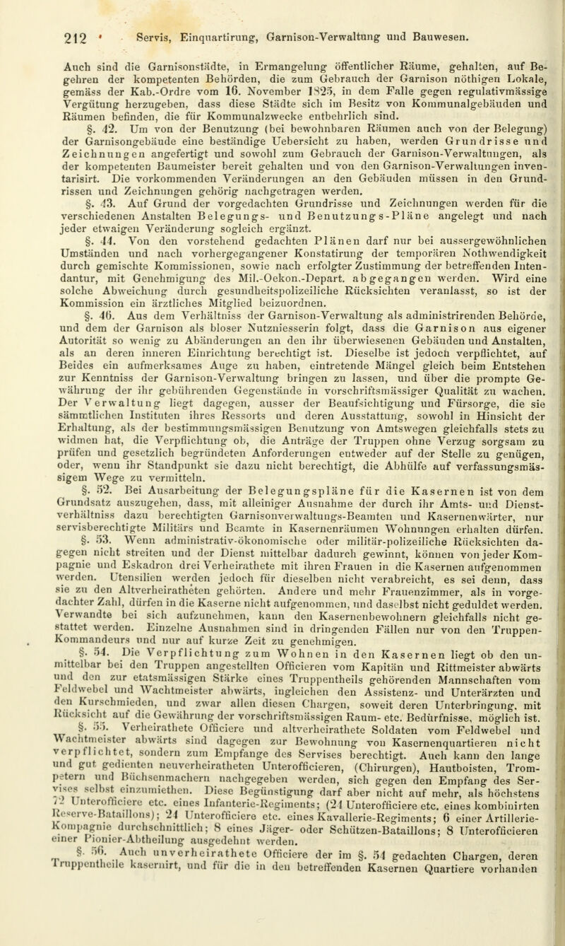 Auch sind die Garnisonstädte, in Ermangelung' öffentlicher Räume, gehalten, auf Be- gehren der kompetenten Behörden, die zum Gebrauch der Garnison nöthigen Lokale, gemäss der Kab.-Ordre vom 16. November 1825, in dem Falle gegen regulativmässige Vergütung herzugeben, dass diese Städte sich im Besitz von Kommunalgebäuden und Räumen befinden, die für Kommunalzwecke entbehrlich sind. §. 42. Um von der Benutzuug (bei bewohnbaren Räumen auch von der Belegung) der Garnisongebäude eine beständige Uebersicht zu haben, werden Grundrisse und Zeichnungen angefertigt und sowohl zum Gebrauch der Garnison-Verwaltungen, als der kompetenten Baumeister bereit gehalten und von den Garnison-Verwaltungen inven- tarisirt. Die vorkommenden Veränderungen an den Gebäuden müssen in den Grund- rissen und Zeichnungen gehörig nachgetragen werden. §. 43. Auf Grund der vorgedachten Grundrisse und Zeichnungen werden für die verschiedenen Anstalten Belegungs- und Benutzungs-Pläne angelegt und nach jeder etwaigen Veränderung sogleich ergänzt. §. 44. Von den vorstehend gedachten Plänen darf nur bei aussergewöhnlichen Umständen und nach vorhergegangener Konstatirung der temporären Notwendigkeit durch gemischte Kommissionen, sowie nach erfolgter Zustimmung der betreffenden Inten- dantur, mit Genehmigung des Mil.-Oekom-Depart. abgegangen werden. Wird eine solche Abweichung durch gesundheitspolizeiliche Rücksichten veranlasst, so ist der Kommission ein ärztliches Mitglied beizuordnen. §. 40. Aus dem Verhältniss der Garnison-Verwaltung als administrirenden Behörde, und dem der Garnison als bioser Nutzniesserin folgt, dass die Garnison aus eigener Autorität so wenig zu Abänderungen an den ihr überwiesenen Gebäuden und Anstalten, als an deren inneren Einrichtung berechtigt ist. Dieselbe ist jedoch verpflichtet, auf Beides ein aufmerksames Auge zu haben, eintretende Mängel gleich beim Entstehen zur Kenntniss der Garnison-Verwaltung bringen zu lassen, und über die prompte Ge- währung der ihr gebührenden Gegenstände in vorschriftsmässiger Qualität zu wachen. Der Verwaltung liegt dagegen, ausser der Beaufsichtigung und Fürsorge, die sie sämrctlichen Instituten ihres Ressorts und deren Ausstattung, sowohl in Hinsicht der Erhaltung, als der bestimmungsmässigen Benutzung von Amtswegen gleichfalls stets zu widmen hat, die Verpflichtung ob, die Anträge der Truppen ohne Verzug sorgsam zu prüfen und gesetzlich begründeten Anforderungen entweder auf der Stelle zu genügen, oder, wenn ihr Standpunkt sie dazu nicht berechtigt, die Abhülfe auf verfassungsmäs- sigem Wege zu vermitteln. §. 52. Bei Ausarbeitung der Belegungspläne für die Kasernen ist von dem Grundsatz auszugehen, dass, mit alleiniger Ausnahme der durch ihr Amts- und Dienst- verhältniss dazu berechtigten Garnisonverwaltungs-Beamten und Kasernenwärter, nur servisberechtigte Militärs und Beamte in Kasernenräumen Wohnungen erhalten dürfen. §. 53. Wenn administrativ-ökonomische oder militär-polizeiliche Rücksichten da- gegen nicht streiten und der Dienst mittelbar dadurch gewinnt, können von jeder Kom- pagnie und Eskadron drei Verheirathete mit ihren Frauen in die Kasernen aufgenommen werden. Utensilien werden jedoch für dieselben nicht verabreicht, es sei denn, dass sie zu den Altverheiratheten gehörten. Andere und mehr Frauenzimmer, als in vorge- dachter Zahl, dürfen in die Kaserne nicht aufgenommen, und daselbst nicht geduldet werden. Verwandte bei sich aufzunehmen, kann den Kasernenbewohnern gleichfalls nicht ge- stattet werden. Einzelne Ausnahmen sind in dringenden Fällen nur von den Truppen- Kommandeurs und nur auf kurze Zeit zu genehmigen. §. 54. Die Verpflichtung zum Wohnen in den Kasernen liegt ob den un- mittelbar bei den Truppen angestellten (Meieren vom Kapitän und Rittmeister abwärts und den zur etatsmässigen Stärke eines Truppentheils gehörenden Mannschaften vom Feldwebel und Wachtmeister abwärts, iugleichen den Assistenz- und Unterärzten und den Kurschmieden, und zwar allen diesen Chargen, soweit deren Unterbringung, mit Rücksicht auf die Gewährung der vorschriftsmässigen Raum- etc. Bedürfnisse, möglich ist. §. 55. Verheirathete Officiere und altverheirathete Soldaten vom Feldwebel und Wachtmeister abwärts sind dagegen zur Bewohnung von Kasernenquartieren nicht verpflichtet, sondern zum Empfange des Servises berechtigt. Auch kann den lange und gut gedienten neuverheiratheten Unterofficieren, (Chirurgen), Hautboisten, Trom- petern und Büchsenmachern nachgegeben werden, sich gegen den Empfang des Ser- Vl; 8e*b*J einzumiethell. Diese Begünstigung darf aber nicht auf mehr, als höchstens 72 Unterofficiere etc. eines Infanterie-Regiments; (21 Unterofficiere etc. eines kombinirten Reserve-Bataillons); 21 Unterofficiere etc. eines Kavallerie-Regiments; 6 einer Artillerie- Kompagnie durchschnittlich; 8 eines Jäger- oder Schützen-Bataillons; 8 Unterofficieren einer Pionier-Abtheilung ausgedehnt werden. §. 50. Auch unverheiratete Officiere der im §. 54 gedachten Chargen, deren lruppentheile kasernirt, und für die in den betreffenden Kasernen Quartiere vorhanden