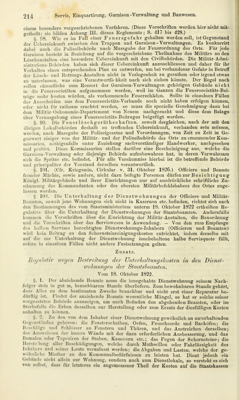 einem besonders vorgeschriebenen Verfahren. (Diese Vorschriften werden hier nicht mit- getheilt; sie bilden Anhang III. dieses Reglements; S. 417 bis 428.) §. 98. Wie es im Fall einer Feuersgefahr gehalten werden soll, ist Gegenstand der Uebereinkunft zwischen den Truppen und Garnison-Verwaltungen. Es konkurrirt dabei auch die Polizeibehörde nach Massgabe der Feuerordnung des Orts. Für jede Garnison besteht in Beziehung auf die vorgeschriebene Theilnahme des Militärs an den Löschanstalten eine besondere Uebereinkunft mit den Civilbehörden. Die Militär-Admi- nistrations-Behörden haben sich dieser Uebereinkunft anzuschliessen und daher für ihr Verhalten einen entsprechenden Plan zu entwerfen, um bei vorhandener Gefahr in Betreff der Lösch- und Rettungs -Anstalten nicht in Verlegenheit zu gerathen oder irgend etwas zu unterlassen, was eine Verantwortlichkeit nach sich ziehen könnte. Der Regel nach sollen sämmtliche zum Ressort der Garnison-Verwaltungen gehörigen Gebäude nicht in die Feuersocietäten aufgenommen werden, weil im Ganzen die Feuersocietäts-Bei- trage mehr kosten würden, als vorkommende Feuerschäden. Sollte in einzelnen Fällen das Ausscheiden aus dem Feuersocietäts-Verbande noch nicht haben erfolgen können, oder nicht für rathsam erachtet werden, so muss die specielle Genehmigung dazu bei dem Militär- Oekonomie-Departement von Neuem nachgesucht und diese dem Belage über Verausgabung eines Feuersocietäts-Beitrages beigefügt werden. §. 99. Die Feuerlö schgeräths chaften, soweit dergleichen, nach der mit den übrigen Lokalbehörden deshalb zu treffenden Uebereinkunft, vorhanden sein müssen, werden, nach Massgabe der Polizeigesetze und Verordnungen, von Zeit zu Zeit in Ge- genwart einiger von der Militär- und der Polizeibehörde des Orts zu ernennender Kom- missarien, nöthigenfalls unter Zuziehung sachverständiger Handwerker, nachgesehen und probirt. Diese Kommissarien stellen darüber eine Bescheinigung aus, welche die Garnison-Verwaltung oder diejenige Behörde aufzubewahren hat, in deren Verwahrsam sich die Spritze etc. befindet. Für alle Versäumniss hierbei ist die betreffende Behörde und principaliter der Vorstand derselben verantwortlich. §. 101. (Cfr. Kriegsmin. Cirkular v. 31. Oktober 1826.) Officiere und Beamte fremder Mächte, sowie andere, nicht dazu befugte Personen dürfen zur Besichtigung Königl. Militärgebäude und ihrer Einrichtungen nur auf ausdrückliche schriftliche Zu- stimmung des Kommandanten oder des obersten Militärbefehlshabers des Ortes zuge- lassen werden. § 10 f. Die Unterhaltung der Dienstwohnungen der Officiere und Militär- Beamten, soweit jene Wohnungen sich nicht in Kasernen etc. befinden, richtet sich nach den Bestimmungen des vom Staatsministerium unterm 18. Oktober 1822 ertheilten Re- gulativs über die Unterhaltung der Dienstwohnungen der Staatsbeamten. Andernfalls kommen die Vorschriften über die Einrichtung der Militär-Anstalten, die Bauordnung und die Vorschriften über das Serviswesen in Anwendung. — Von den zum Empfange des halben Servises berechtigten Dienstwohnungs-Inhabern (Officieren und Beamten) wird kein Beitrag zu den Schornsteinreinigungskosten entrichtet, indem derselbe mit auf die zur Unterhaltung der Dienstwohnung innebehaltene halbe Servisquote fällt, sofern in einzelnen Fällen nicht andere Festsetzungen gelten. Zusatz. Regulativ wegen Bestreitung der Unterhaltungskosten in den Dienst- wohnungen der Staatsbeamten. Vom 18. Oktober 1822. §. 1. Der abziehende Beamte muss die innegehabte Dienstwohnung seinem Nach- folger Btetß In gut m, brauchbarem Stande überliefern. Zum bewohnbaren Stande gehört, dass Allee zu dem bestimmten Zwecke brauchbar und nicht erst einer Reparatur be- dürftig ist. Findet der anziehende Beamte wesentliche Mängel, so hat er solche seiner v i setzten Behörde anzuzeigen, um nach Befinden den abgehenden Beamten, oder im 31 »rbefalle die Erben desselben zur Herstellung oder zum Ersatz der diesfälligen Kosten anhalten zu können. §. 2. Zu den von dem Inhaber einer Dienstwohnung gewöhnlich zu unterhaltenden Gegenständen gehören: die Fensterscheiben, Oefen, Feuerheerde und Backöfen; die Beschläge und Schlösser an Fenstern und Thüren, und das Anstreichen derselben; das Ausweissen der innern Wände mit der dazu erforderlichen Ausbesserung, und das Bemalen oder Tapeziren der Stuben, Kammern etc.; das Fegen der Schornsteine; die Herstelung aller Beschädigungen, welche durch Muthwillen oder Fahrlässigkeit des Inhabers und seiner Leute veranlasst werden; die Abgaben und Lasten, welche der ge- wöhnliche Miether zu den Kommunalbedürfnissen zu leisten hat. Dient jedoch ein Gebäude nicht allein zur Wohnung, sondern auch zum Dienstlokale, so versteht es sich von Belbst, dass für letzteres ein angemessener Theil der Kosten auf die Staatskassen