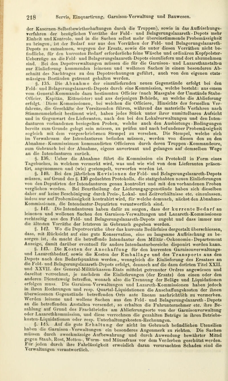 der Kasernen-Selbstbewirthschaftungen durch die Truppen), sowie in das Auffrischungs- rerfahren der bezüglichen Vorräthe der Feld- und ßelagerungslazareth - Depots mehr Einheit und Kontrole, und in die Sachen selbst mehr übereinstimmende Probemässigkeit zu bringen, ist der Bedarf nur aus den Vorräthen der Feld- und Belagerungslazareth- Depots zu entnehmen, wogegen der Ersatz, sowie die unter diesen Vorräthen nicht be- findliche, für den kurrenten Bedarf erforderliche feine Wäsche und ordinären Kopfpolster- Ueberzüge an die Feld- ixnd Belagerungslazareth -Depots einzuliefern und dort abzunehmen sind. Bei den Depotverwaltungen müssen die für die Garnison- und Lazarethanstalten zur Einlieferung kommenden leinenen und wollenen Sachen in einem besonderen Ab- schnitt des Nachtrages zu den Depotrechnungen geführt, auch von den eigenen etats- mässigen Beständen getrennt gehalten werden. §. 135. Die Abnahme der einzuliefernden neuen Gegenstände erfolgt bei den Feld- und Belagerungslazareth-Depots durch eine Kommission, welche besteht: aus einem vom General-Kommando dazu bestimmten Officier (nach Massgabe der Umstände Stabs- Officier, Kapitän, Rittmeister) und aus derjenigen Behörde, an welche die Ablieferung erfolgt. Diese Kommissionen, bei welchen die Officiere, Hinsichts des formellen Ver- fahrens, die Geschäfte der Vorsitzenden führen, während das materielle Verfahren nach Stimmenmehrheit bestimmt wird, haben jedes Stück unter ihrer unmittelbaren Aufsicht und in Gegenwart des Lieferanten, nach den bei den Lokalverwaltungen und den Inten- danturen vorhandenen besiegelten Proben, welche auch den Ausbietungs-Bedingungen bereits zum Grunde gelegt sein müssen, zu prüfen und nach befundener Probemässigkeit sogleich mit dem vorgeschriebenen Stempel zu versehen. Die Stempel, welche sich im Verwahrsam der Intendanturen befinden müssen, werden von diesen den zu den Abnahme-Kommissionen kommandirten Officieren durch deren Truppen-Kommandeure, zum Gebrauch bei der Abnahme, eigens anvertraut und gelangen auf demselben Wege an die Intendanturen zurück. §. 136. Ueber die Abnahme führt die Kommission ein Protokoll in Form eines Tagebuches, in welchem vermerkt wird, was und wie viel von dem Lieferanten präsen- tirt, angenommen und (wie) gestempelt, verworfen worden ist. §. 140. Bei den jährlichen Revisionen der Feld- und Belagerungslazareth-Depots müssen, auf Grund des §. 130 gedachten Protokolls, die stattgehabten neuen Einlieferungen von den Deputirten der Intendanturen genau kontrolirt und mit den vorhandenen Proben verglichen werden. Bei Beurtheilung der Lieferungsgegenstände haben sich dieselben daher auf keine Beschönigung durch Preis-, Lokal- und Zeitverhältnisse etc. einzulassen, indem nur auf Probemässigkeit kontrahirt wird, für welche demnach, nächst den Abnahme- Kommissionen, die Intendantur-Deputirten verantwortlich sind. §. 141. Die Intendanturen haben dafür zu sorgen, dass der kurrente Bedarf an leineneu und wollenen Sachen den Garnison-Verwaltungen und Lazareth-Kommissionen rechtzeitig aus den Feld- und Belagerungslazareth-Depots zugeht und dass immer nur die ältesten Vorräthe der letzteren in Gebrauch gegeben werden. §. 142. Wo die Depotvorräthe über das kurrente Bedürfniss dergestalt überschiessen, dass, mit Rücksicht auf eine gute Konservation, eine zu laugsame Auffrischung zu be- sorgen ist, da macht die betreffende Intendantur dem Militär-Oekonomie-Departement Anzeige, damit darüber eventuell für andere Intendanturbereiche disponirt werden kann. §. 143. Die Kosten der Anschaffung für den kurrenten Garnisonverwaltungs- und Lazarethbedarf, sowie die Kosten der Emballage und des Transports aus den Depots nach den Bedarfspunkten werden, wenngleich die Einlieferung des Ersatzes an rlie Feld- und Belagerungslazareth-Depots erfolgt, dennoch auf die dazu dotirten Titel XXII. und XXVII. des General-Militärkassen-Etats mittelst getrennter Ordres angewiesen und daselbst verrechnet, je nachdem die Einlieferungen (der Ersatz) den einen oder den anderen Dienstzweig betreffen, wonach also die Trennung der Beläge und Liquidationen erfolgen muss. Die Garnison-Verwaltungen und Lazareth-Kommissionen haben jedoch in ihren Rechnungen und resp. Quartal-Liquidationen die Anschaffungskosten der ihnen überwiesenen Gegenstände betreffenden Orts ante lineam nachrichtlich zu vermerken. Werden leinene und wollene Sachen aus den Feld- und Belagerungslazareth-Depots an die betreffenden Anstalten versendet, so erhalten die Fuhrunternehmer etc. ihre Be- zahlung auf Grund des Frachtbriefes am Ablieferungsorte von der Garnisonverwaltung oder Lazarethkommission, und diese verrechnen die gezahlten Beträge in ihren Betriebs- art n-Liquidationen oder resp. Unterhaltungskosten-Rechnungen. §. 145; Auf die gute Erhaltung der nicht im Gebrauch befindlichen Utensilien haben die Garnison-Verwaltungen ein besonderes Augenmerk zu richten. Die Sachen müssen durch zweckmässige Aufbewahrung und durch Anwendung bewährter Mittel gegen Staub, Rost, Motten-, Wurm- und Mäusefrass vor dem Verderben geschützt werden. Für jeden durch ihre Fahrlässigkeit erweislich daran verursachten Schaden sind die Verwaltungen verantwortlich.