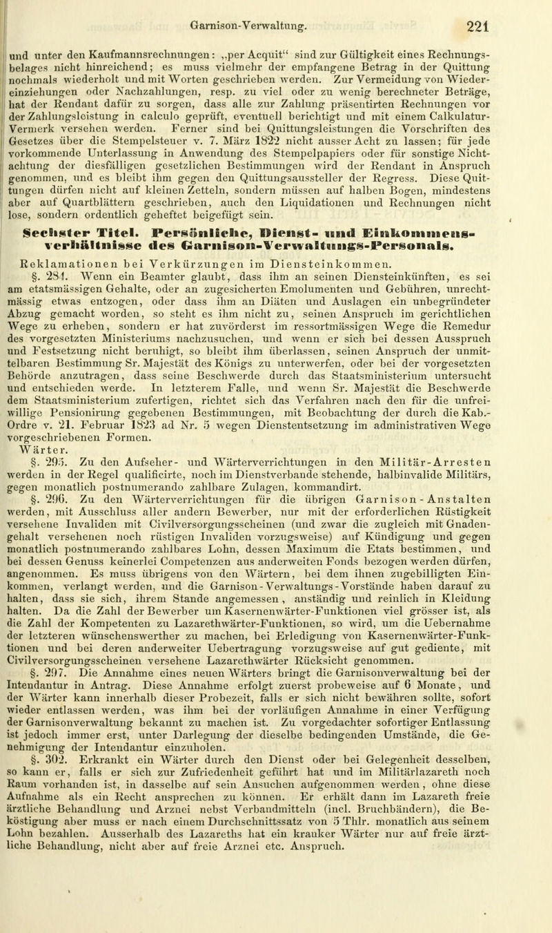 und unter den Kaufmannsrechnungen: „per Acquit sind zur Gültigkeit eines Rechnungs- | belages nicht hinreichend; es muss vielmehr der empfangene Betrag in der Quittung | nochmals wiederholt und mit Worten geschrieben werden. Zur Vermeidung von Wieder- I einziehungen oder Nachzahlungen, resp. zu viel oder zu wenig berechneter Beträge, i hat der Rendant dafür zu sorgen, dass alle zur Zahlung präsentirten Rechnungen vor ; der Zahlungsleistung in calculo geprüft, eventuell berichtigt und mit einem Calkulatur- I Vermerk versehen werden. Ferner sind bei Quittungsleistungen die Vorschriften des Gesetzes über die Stempelsteuer v. 7. März 1822 nicht ausser Acht zu lassen; für jede vorkommende Unterlassung in Anwendung des Stempelpapiers oder für sonstige Nicht- I achtung der diesfälligen gesetzlichen Bestimmungen wird der Rendant in Anspruch j genommen, und es bleibt ihm gegen den Quittungsaussteller der Regress. Diese Quit- j tungen dürfen nicht auf kleinen Zetteln, sondern müssen auf halben Bogen, mindestens I aber auf Quartblättern geschrieben, auch den Liquidationen und Rechnungen nicht lose, sondern ordentlich geheftet beigefügt sein. Sechster Titel. Persönliche, Dienst- und Einkommens- Verhältnisse des Garnison-Verwaltnngs-Personals. Reklamationen bei Verkürzungen im Diensteinkommen. §. 284. Wenn ein Beamter glaubt, dass ihm an seinen Diensteinkünften, es sei am etatsmässigen Gehalte, oder an zugesicherten Emolumenten und Gebühren, unrecht- mässig etwas entzogen, oder dass ihm an Diäten und Auslagen ein unbegründeter Abzug gemacht worden, so steht es ihm nicht zu, seinen Anspruch im gerichtlichen Wege zu erheben, sondern er hat zuvörderst im ressortmässigen Wege die Remedur des vorgesetzten Ministeriums nachzusuchen, und wenn er sich bei dessen Ausspruch und Festsetzung nicht beruhigt, so bleibt ihm überlassen, seinen Anspruch der unmit- telbaren Bestimmung Sr. Majestät des Königs zu unterwerfen, oder bei der vorgesetzten Behörde anzutragen, dass seine Beschwerde durch das Staatsministerium untersucht und entschieden werde. In letzterem Falle, und wenn Sr. Majestät die Beschwerde dem Staatsministerium zufertigen, richtet sich das Verfahren nach den für die unfrei- willige Pensionirung gegebenen Bestimmungen, mit Beobachtung der durch die Kab.- Ordre v. 21. Februar 1823 ad Nr. 5 wegen Dienstentsetzung im administrativen Wege vorgeschriebenen Formen. Wärter. §. 295. Zu den Aufseher- und Wärterverrichtungen in den Militär-Arresten werden in der Regel qualificirte, noch im Dienstverbande stehende, halbinvalide Militärs, gegen monatlich postnumerando zahlbare Zulagen, kommandirt. §. 29G. Zu den Wärterverrichtungen für die übrigen Garnison-Anstalten werden, mit Ausschluss aller andern Bewerber, nur mit der erforderlichen Rüstigkeit versehene Invaliden mit Civilversorgungsscheinen (und zwar die zugleich mit Gnaden- gehalt versehenen noch rüstigen Invaliden vorzugsweise) auf Kündigung und gegen monatlich postnumerando zahlbares Lohn, dessen Maximum die Etats bestimmen, und bei dessen Genuss keinerlei Competenzen aus anderweiten Fonds bezogen werden dürfen, angenommen. Es muss übrigens von den Wärtern, bei dem ihnen zugebilligten Ein- kommen, verlangt werden, und die Garnison-Verwaltungs-Vorstände haben darauf zu halten, dass sie sich, ihrem Stande angemessen, anständig und reinlich in Kleidung halten. Da die Zahl der Bewerber um Kasernenwärter-Funktionen viel grösser ist, als die Zahl der Kompetenten zu Lazarethwärter-Funktionen, so wird, um die Uebernahme der letzteren Wünschenswerther zu machen, bei Erledigung von Kasernenwärter-Funk- tionen und bei deren anderweiter Uebertragung vorzugsweise auf gut gediente, mit Civilversorgungsscheinen versehene Lazarethwärter Rücksicht genommen. §. 207. Die Annahme eines neuen Wärters bringt die Garnisonverwaltung bei der Intendantur in Antrag. Diese Annahme erfolgt zuerst probeweise auf 6 Monate, und der Wärter kann innerhalb dieser Probezeit, falls er sich nicht bewähren sollte, sofort wieder entlassen werden, was ihm bei der vorläufigen Annahme in einer Verfügung der Garnisonverwaltung bekannt zu machen ist. Zu vorgedachter sofortiger Entlassung ist jedoch immer erst, unter Darlegung der dieselbe bedingenden Umstände, die Ge- nehmigung der Intendantur einzuholen. §. 302. Erkrankt ein Wärter durch den Dienst oder bei Gelegenheit desselben, so kann er, falls er sich zur Zufriedenheit geführt hat und im Militariazareth noch Raum vorhanden ist, in dasselbe auf sein Ansuchen aufgenommen werden , ohne diese Aufnahme als ein Recht ansprechen zu können. Er erhält dann im Lazareth freie ärztliche Behandlung und Arznei nebst Verbandmitteln (incl. Bruchbändern), die Be- köstigung aber muss er nach einem Durchschnittssatz von 5 Thlr. monatlich aus seinem Lohn bezahlen. Ausserhalb des Lazareths hat ein kranker Wärter nur auf freie ärzt- liche Behandlung, nicht aber auf freie Arznei etc. Anspruch.