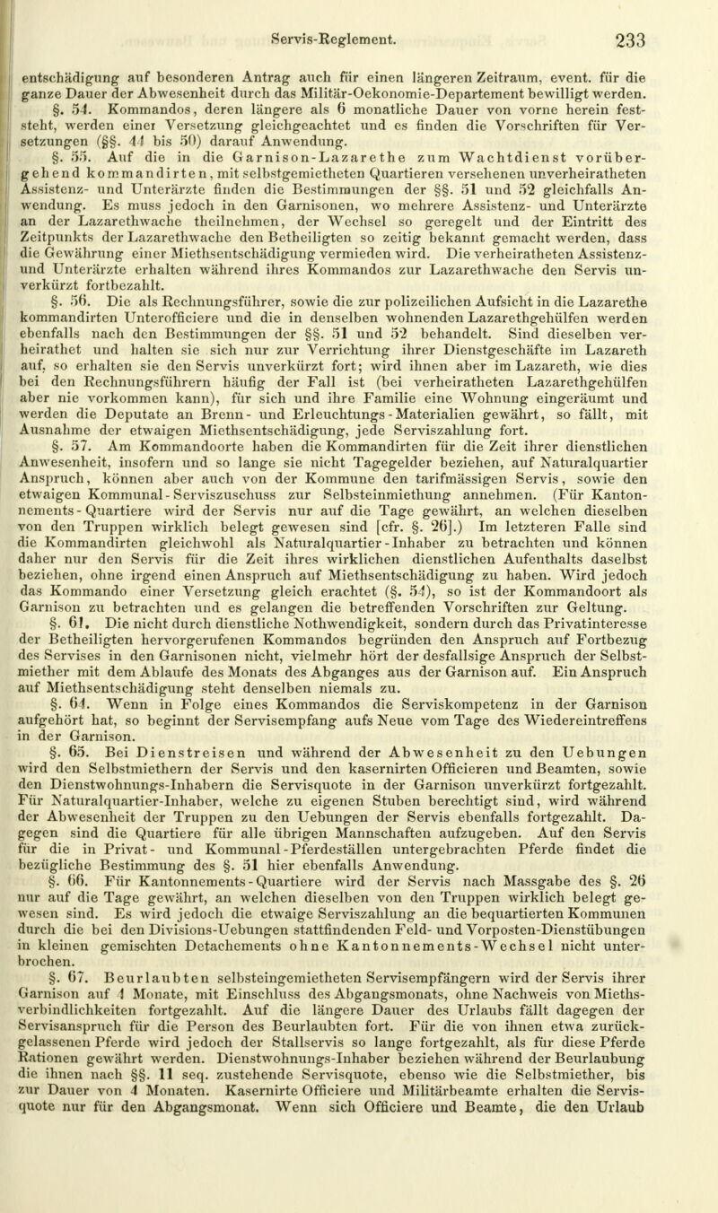 entschädigung auf besonderen Antrag auch für einen längeren Zeitraum, event. für die ganze Dauer der Abwesenheit durch das Militär-Oekonomie-Departement bewilligt werden. §. 54. Kommandos, deren längere als 6 monatliche Dauer von vorne herein fest- steht, werden einei Versetzving gleichgeachtet und es finden die Vorschriften für Ver- setzungen (§§. 41 bis 50) darauf Anwendung. §. 55. Auf die in die G arnison-Lazarethe zum Wachtdienst vorüber- gehend kommandirten, mit selbstgemietheten Quartieren versehenen unverheiratheten Assistenz- und Unterärzte finden die Bestimmungen der §§. 51 und 52 gleichfalls An- wendung. Es muss jedoch in den Garnisonen, wo mehrere Assistenz- und Unterärzte an der Lazarethwache theilnehmen, der Wechsel so geregelt und der Eintritt des Zeitpunkts der Lazarethwache den Betheiligten so zeitig bekannt gemacht werden, dass die Gewährung einer Miethsentschädigung vermieden wird. Die verheiratheten Assistenz- und Unterärzte erhalten während ihres Kommandos zur Lazarethwache den Servis un- verkürzt fortbezahlt. §. 56. Die als Rechnungsführer, sowie die zur polizeilichen Aufsicht in die Lazarethe kommandirten Unterofficiere und die in denselben wohnenden Lazarethgehülfen werden ebenfalls nach den Bestimmungen der §§. 51 und 5*2 behandelt. Sind dieselben ver- heirathet und halten sie sich nur zur Verrichtung ihrer Dienstgeschäfte im Lazareth auf. so erhalten sie den Servis unverkürzt fort; wird ihnen aber im Lazareth, wie dies bei den Rechnungsführern häufig der Fall ist (bei verheiratheten Lazarethgehülfen aber nie vorkommen kann), für sich und ihre Familie eine Wohnung eingeräumt und werden die Deputate an Brenn- und Erleuchtungs - Materialien gewährt, so fällt, mit Ausnahme der etwaigen Miethsentschädigung, jede Serviszahlung fort. §. 57. Am Kommandoorte haben die Kommandirten für die Zeit ihrer dienstlichen Anwesenheit, insofern und so lange sie nicht Tagegelder beziehen, auf Naturalquartier Anspruch, können aber auch von der Kommune den tarifmässigen Servis, sowie den etwaigen Kommunal-Serviszuschuss zur Selbsteinmiethung annehmen. (Für Kanton- nements-Quartiere wird der Servis nur auf die Tage gewährt, an welchen dieselben von den Truppen wirklich belegt gewesen sind [cfr. §. 26].) Im letzteren Falle sind die Kommandirten gleichwohl als Naturalquartier-Inhaber zu betrachten und können daher nur den Servis für die Zeit ihres wirklichen dienstlichen Aufenthalts daselbst beziehen, ohne irgend einen Anspruch auf Miethsentschädigung zu haben. Wird jedoch das Kommando einer Versetzung gleich erachtet (§. 54), so ist der Kommandoort als Garnison zu betrachten und es gelangen die betreffenden Vorschriften zur Geltung. §. 61. Die nicht durch dienstliche Notwendigkeit, sondern durch das Privatinteresse der Betheiligten hervorgerufenen Kommandos begründen den Anspruch auf Fortbezug des Servises in den Garnisonen nicht, vielmehr hört der desfallsige Anspruch der Selbst- miether mit dem Ablaufe des Monats des Abganges aus der Garnison auf. Ein Anspruch auf Miethsentschädigung steht denselben niemals zu. §. 64. Wenn in Folge eines Kommandos die Serviskompetenz in der Garnison aufgehört hat, so beginnt der Servisempfang aufs Neue vom Tage des Wiedereintreffens in der Garnison. §. 65. Bei Dienstreisen und während der Abwesenheit zu den Uebungen wird den Selbstmiethern der Servis und den kasernirten Officieren und Beamten, sowie den Dienstwohnungs-Inhabern die Servisquote in der Garnison unverkürzt fortgezahlt. Für Naturalquartier-Inhaber, welche zu eigenen Stuben berechtigt sind, wird während der Abwesenheit der Truppen zu den Uebungen der Servis ebenfalls fortgezahlt. Da- gegen sind die Quartiere für alle übrigen Mannschaften aufzugeben. Auf den Servis für die in Privat- und Kommunal-Pferdeställen untergebrachten Pferde findet die bezügliche Bestimmung des §. 51 hier ebenfalls Anwendung. §. 66. Für Kantonnements-Quartiere wird der Servis nach Massgabe des §. 26 nur auf die Tage geAvährt, an welchen dieselben von den Truppen wirklich belegt ge- wesen sind. Es wird jedoch die etwaige Serviszahlung an die bequartierten Kommunen durch die bei den Divisions-Uebungen stattfindenden Feld- und Vorposten-Dienstübungen in kleinen gemischten Detachements ohne Kantonnements-Wechsel nicht unter- brochen. §. 67. Beurlaubten selbsteingemietheten Servisempfängern wird der Servis ihrer Garnison auf 4 Monate, mit Einschluss des Abgangsmonats, ohne Nachweis von Mieths- verbindlichkeiten fortgezahlt. Auf die längere Dauer des Urlaubs fällt dagegen der Servisanspruch für die Person des Beurlaubten fort. Für die von ihnen etwa zurück- gelassenen Pferde wird jedoch der Stallservis so lange fortgezahlt, als für diese Pferde Rationen gewährt werden. Dienstwohnungs-Inhaber beziehen während der Beurlaubung die ihnen nach §§. 11 seq. zustehende Servisquote, ebenso wie die Selbstmiether, bis zur Dauer von 4 Monaten. Kasernirte Officiere und Militärbeamte erhalten die Servis- quote nur für den Abgangsmonat. Wenn sich Officiere und Beamte, die den Urlaub