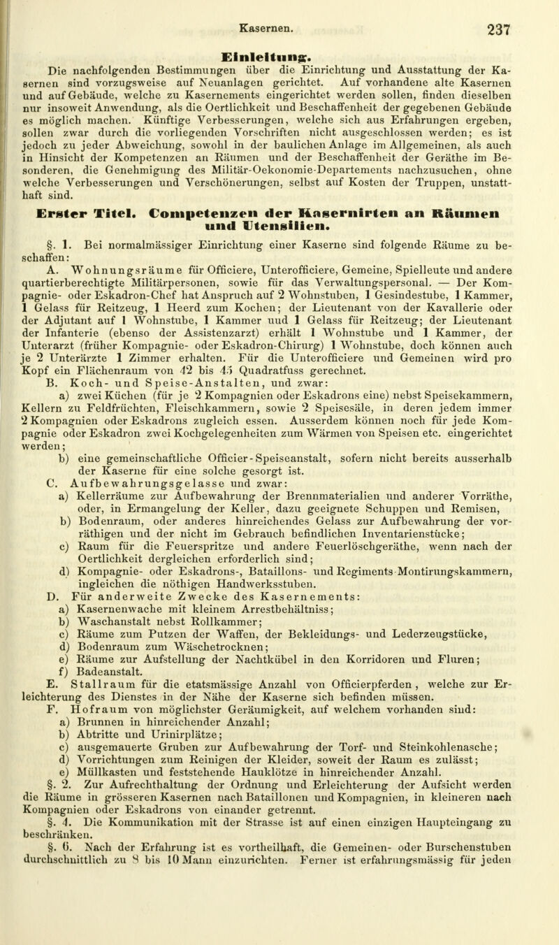 Einleitung?. Die nachfolgenden Bestimmungen über die Einrichtung und Ausstattung der Ka- sernen sind vorzugsweise auf Neuanlagen gerichtet. Auf vorhandene alte Kasernen und auf Gebäude, welche zu Kasernements eingerichtet werden sollen, finden dieselben nur insoweit Anwendung, als die Oertlichkeit und Beschaffenheit der gegebenen Gebäude es möglich machen. Künftige Verbesserungen, welche sich aus Erfahrungen ergeben, sollen zwar durch die vorliegenden Vorschriften nicht ausgeschlossen werden; es ist jedoch zu jeder Abweichung, sowohl in der baulichen Anlage im Allgemeinen, als auch in Hinsicht der Kompetenzen an Räumen und der Beschaffenheit der Geräthe im Be- sonderen, die Genehmigung des Militär-Oekonomie-Departements nachzusuchen, ohne welche Verbesserungen und Verschönerungen, selbst auf Kosten der Truppen, unstatt- haft sind. Erster Titel, Conipetenzen der Masernirten an Räumen und Utensilien. §. 1. Bei normalmässiger Einrichtung einer Kaserne sind folgende Räume zu be- schaffen : A. Wohnungsräume für Officiere, Unterofficiere, Gemeine, Spielleute und andere quartierberechtigte Militärpersonen, sowie für das Verwaltungspersonal. — Der Kom- pagnie- oder Eskadron-Chef hat Anspruch auf 2 Wohnstuben, 1 Gesindestube, 1 Kammer, 1 Gelass für Reitzeug, 1 Heerd zum Kochen; der Lieutenant von der Kavallerie oder der Adjutant auf 1 Wohnstube, 1 Kammer uud 1 Gelass für Reitzeug; der Lieutenant der Infanterie (ebenso der Assistenzarzt) erhält 1 Wohnstube und 1 Kammer, der Unterarzt (früher Kompagnie- oder Eskadron-Chirurg) 1 Wohnstube, doch können auch je 2 Unterärzte 1 Zimmer erhalten. Für die Unterofficiere und Gemeinen wird pro Kopf ein Flächenraum von 42 bis 45 Quadratfuss gerechnet. B. Koch- und S peise-Anstalten , und zwar: a) zwei Küchen (für je 2 Kompagnien oder Eskadrons eine) nebst Speisekammern, Kellern zu Feldfrüchten, Fleischkammern, sowie 2 Speisesäle, in deren jedem immer 2 Kompagnien oder Eskadrons zugleich essen. Ausserdem können noch für jede Kom- pagnie oder Eskadron zwei Kochgelegenheiten zum Wärmen von Speisen etc. eingerichtet werden; b) eine gemeinschaftliche Officier-Speiseanstalt, sofern nicht bereits ausserhalb der Kaserne für eine solche gesorgt ist. C. Aufbewahrungsgelasse und zwar: a) Kellerräume zur Aufbewahrung der Brennmaterialien und anderer Vorräthe, oder, in Ermangelung der Keller, dazu geeignete Schuppen und Remisen, b) Bodenraum, oder anderes hinreichendes Gelass zur Aufbewahrung der vor- räthigen und der nicht im Gebrauch befindlichen Inventarienstücke; c) Raum für die Feuerspritze und andere Feuerlöschgeräthe, wenn nach der Oertlichkeit dergleichen erforderlich sind; d) Kompagnie- oder Eskadrons-, Bataillons- und Regiments Montirungskammern, ingleichen die nöthigen Handwerksstuben. D. Für anderweite Zwecke des Kasernements: a) Kasernenwache mit kleinem Arrestbehältniss; b) Waschanstalt nebst Rollkammer; c) Räume zum Putzen der Waffen, der Bekleidungs- und Lederzeugstücke, d) Bodenraum zum Wäschetrocknen; e) Räume zur Aufstellung der Nachtkübel in den Korridoren und Fluren; f) Badeanstalt. E. Stallraum für die etatsmässige Anzahl von Officierpferden , welche zur Er- leichterung des Dienstes in der Nähe der Kaserne sich befinden müssen. F. Hofraum von möglichster Geräumigkeit, auf welchem vorhanden sind: a) Brunnen in hinreichender Anzahl; b) Abtritte und Urinirplätze; c) ausgemauerte Gruben zur Aufbewahrung der Torf- und Steinkohlenasche; d) Vorrichtungen zum Reinigen der Kleider, soweit der Raum es zulässt; e) Müllkasten und feststehende Hauklötze in hinreichender Anzahl. §. 2. Zur Aufrechthaltung der Ordnung und Erleichterung der Aufsicht werden die Räume in grösseren Kasernen nach Bataillonen und Kompagnien, in kleineren nach Kompagnien oder Eskadrons von einander getrennt. §. 4. Die Kommunikation mit der Strasse ist auf einen einzigen Haupteingang zu beschränken. §. (). Nach der Erfahrung ist es vortheilhaft, die Gemeinen- oder Burschenstuben durchschnittlich zu 8 bis 10 Mann einzurichten. Ferner ist erfahrungsmässig für jeden