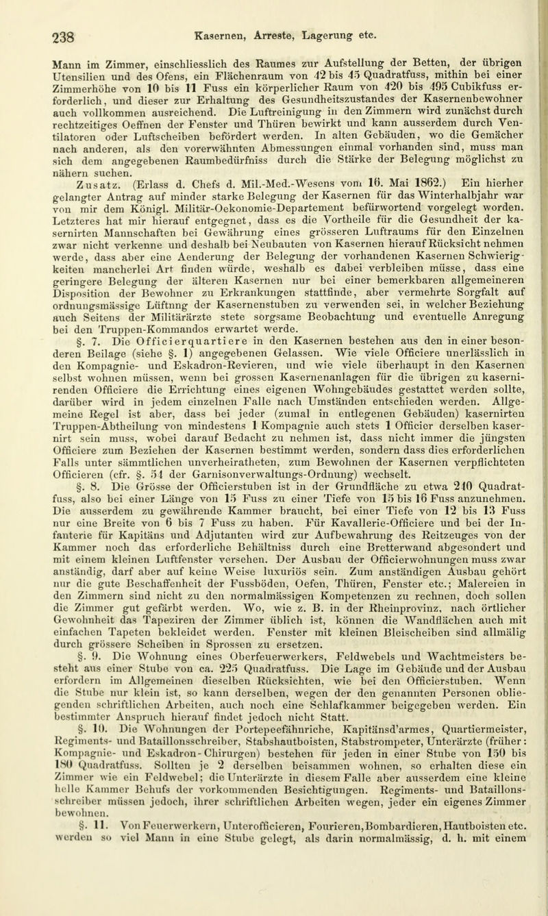 Mann im Zimmer, einschliesslich des Raumes zur Aufstellung der Betten, der übrigen Utensilien und des Ofens, ein Flächenraum von 42 bis 45 Quadratfuss, mithin bei einer Zimmerhöhe von 10 bis 11 Fuss ein körperlicher Raum von 420 bis 495 Cubikfuss er- forderlich, und dieser zur Erhaltung des Gesundheitszustandes der Kasernenbewohner auch vollkommen ausreichend. Die Luftreinigung in den Zimmern wird zunächst durch rechtzeitiges Oeffnen der Fenster und Thüren bewirkt und kann ausserdem durch Ven- tilatoren oder Luftscheiben befördert werden. In alten Gebäuden, wo die Gemächer nach anderen, als den vorerwähnten Abmessungen einmal vorhanden sind, muss man sich dem angegebenen Raumbedürfniss durch die Stärke der Belegung möglichst zu nähern suchen. Zusatz. (Erlass d. Chefs d. Mil.-Med.-Wesens vom lö. Mai 1862.) Ein hierher gelangter Antrag auf minder starke Belegung der Kasernen für das Winterhalbjahr war von mir dem Königl. Militär-Oekonomie-Departement befürwortend vorgelegt worden. Letzteres hat mir hierauf entgegnet, dass es die Vortheile für die Gesundheit der ka- sernirten Mannschaften bei Gewährung eines grösseren Luftraums für den Einzelnen zwar nicht verkenne und deshalb bei Neubauten von Kasernen hierauf Rücksicht nehmen werde, dass aber eine Aenderung der Belegung der vorhandenen Kasernen Schwierig- keiten mancherlei Art finden würde, weshalb es dabei verbleiben müsse, dass eine geringere Belegung der älteren Kasernen nur bei einer bemerkbaren allgemeineren Disposition der Bewohner zu Erkrankungen stattfinde, aber vermehrte Sorgfalt auf ordnungsmässige Lüftnng der Kasernenstuben zu verwenden sei, in welcher Beziehung auch Seitens der Militärärzte stete sorgsame Beobachtung und eventuelle Anregung bei den Truppen-Kommandos erwartet werde. §. 7. Die Officierquartiere in den Kasernen bestehen aus den in einer beson- deren Beilage (siehe §. 1) angegebenen Gelassen. Wie viele Officiere unerlässlich in den Kompagnie- und Eskadron-Revieren, und wie viele überhaupt in den Kasernen selbst wohnen müssen, wenn bei grossen Kasernenanlagen für die übrigen zu kaserni- renden Officiere die Errichtung eines eigenen Wohngebäudes gestattet werden sollte, darüber wird in jedem einzelnen Falle nach Umständen entschieden werden. Allge- meine Regel ist aber, dass bei jeder (zumal in entlegenen Gebäuden) kasernirten Truppen-Abtheilung von mindestens 1 Kompagnie auch stets 1 Officier derselben kaser- nirt sein muss, wobei darauf Bedacht zu nehmen ist, dass nicht immer die jüngsten Officiere zum Beziehen der Kasernen bestimmt werden, sondern dass dies erforderlichen Falls unter sämmtlichen unverheiratheten, zum Bewohnen der Kasernen verpflichteten Officieren (cfr. §. 54 der Garnisonverwaltungs-Ordnung) wechselt. §. 8. Die Grösse der Officierstuben ist in der Grundfläche zu etwa 240 Quadrat- fuss, also bei einer Länge von 15 Fuss zu einer Tiefe von 15 bis 16 Fuss anzunehmen. Die ausserdem zu gewährende Kammer braucht, bei einer Tiefe von 12 bis 13 Fuss nur eine Breite von 6 bis 7 Fuss zu haben. Für Kavallerie-Officiere und bei der In- fanterie für Kapitäns und Adjutanten wird zur Aufbewahrung des Reitzeuges von der Kammer noch das erforderliche Behältniss durch eine Bretterwand abgesondert und mit einem kleinen Luftfenster versehen. Der Ausbau der Officierwohnungen muss zwar anständig, darf aber auf keine Weise luxuriös sein. Zum anständigen Ausbau gehört nur die gute Beschaffenheit der Fussböden, Oefen, Thüren, Fenster etc.; Malereien in den Zimmern sind nicht zu den normalmässigen Kompetenzen zu rechnen, doch sollen die Zimmer gut gefärbt werden. Wo, wie z. B. in der Rheinprovinz, nach örtlicher Gewohnheit das Tapeziren der Zimmer üblich ist, können die Wandflächen auch mit einfachen Tapeten bekleidet werden. Fenster mit kleinen Bleischeiben sind allmälig durch grössere Scheiben in Sprossen zu ersetzen. §. 9. Die Wohnung eines Oberfeuerwerkers, Feldwebels und Wachtmeisters be- steht aus einer Stube von ca. 225 Quadratfuss. Die Lage im Gebäude und der Ausbau erfordern im Allgemeinen dieselben Rücksichten, wie bei den Officierstuben. Wenn die Stube nur klein ist, so kann derselben, wegen der den genannten Personen oblie- genden schriftlichen Arbeiten, auch noch eine Schlafkammer beigegeben werden. Ein bestimmter Anspruch hierauf findet jedoch nicht Statt. §. 10. Die Wohnungen der Portepeefähnriche, Kapitänsd'armes, Quartiermeister, Regiments- und Bataillonsschreiber, Stabshautboisten, Stabstrompeter, Unterärzte (früher : Kompagnie- und Eskadron-Chirurgen) bestehen für jeden in einer Stube von 150 bis ISO Quadratfuss. Sollten je 2 derselben beisammen wohnen, so erhalten diese ein Zimmer wie ein Feldwebel; die Unterärzte in diesem Falle aber ausserdem eine kleine lu lle Kammer Behufs der vorkommenden Besichtigungen. Regiments- und Bataillons- BOhreiber müssen jedoch, ihrer schriftlichen Arbeiten wegen, jeder ein eigenes Zimmer bewohnen. §. 11. Von Feuerwerkern, Unterofficieren, Fourieren,Bombardieren, Hautboisten etc. Werden so viel Mann in eine Stube gelegt, als darin normalmässig, d. h. mit einem