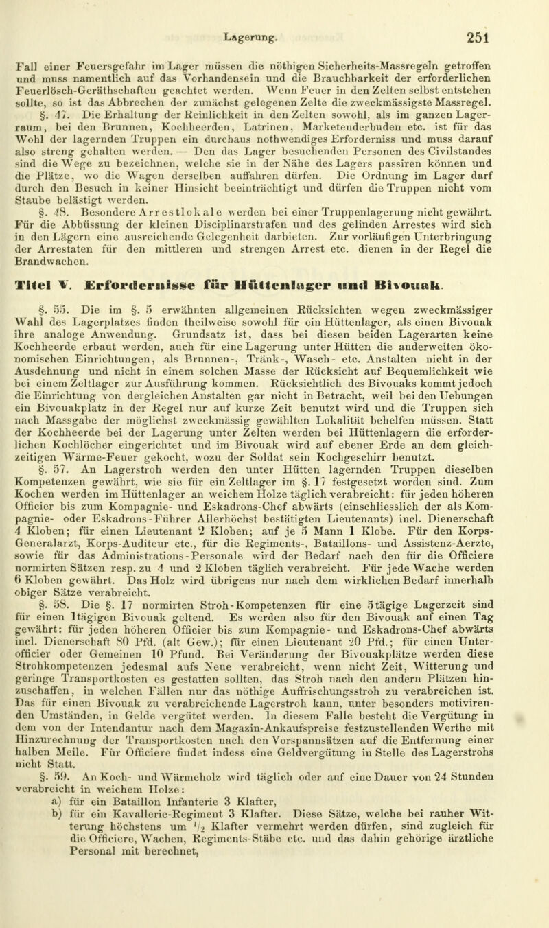 Fall einer Feuersgefahr im Lager müssen die nöthigen Sicherheits-Massregeln getroffen und muss namentlich auf das Vorhandensein und die Brauchbarkeit der erforderlichen Feuerlösch-Geräthschaften geachtet werden. Wenn Feuer in den Zelten selbst entstehen sollte, so ist das Abbrechen der zunächst gelegenen Zelte die zweckmässigste Massregel. §. 47. Die Erhaltung der Reinlichkeit in den Zelten sowohl, als im ganzen Lager- raum, bei den Brunnen, Kochheerden, Latrinen, Marketenderbuden etc. ist für das Wohl der lagernden Truppen ein durchaus nothwendiges Erforderniss und muss darauf also streng gehalten werden. — Den das Lager besuchenden Personen des Civilstandes sind die Wege zu bezeichnen, welche sie in der Nähe des Lagers passiren können und die Plätze, wo die Wagen derselben auffahren dürfen. Die Ordnung im Lager darf durch den Besuch in keiner Hinsicht beeinträchtigt und dürfen die Truppen nicht vom Staube belästigt werden. §. 48. Besondere Arrestlokale werden bei einer Truppenlagerung nicht gewährt. Für die Abbüssung der kleinen Disciplinarstrafen und des gelinden Arrestes wird sich in den Lägern eine ausreichende Gelegenheit darbieten. Zur vorläufigen Unterbringung der Arrestaten für den mittleren und strengen Arrest etc. dienen in der Regel die Brandwachen. Titel \. Erfordernisse für Hüttenlager und Bitouak. §. 55. Die im §. 5 erwähnten allgemeinen Rücksichten wegen zweckmässiger Wahl des Lagerplatzes finden theilweise sowohl für ein Hüttenlager, als einen Bivouak ihre analoge Anwendung. Grundsatz ist, dass bei diesen beiden Lagerarten keine Kochheerde erbaut werden, auch für eine Lagerung unter Hütten die anderweiten öko- nomischen Einrichtungen, als Brunnen-, Tränk-, Wasch- etc. Anstalten nicht in der Ausdehnung und nicht in einem solchen Masse der Rücksicht auf Bequemlichkeit wie bei einem Zeltlager zur Ausführung kommen. Rücksichtlich des Bivouaks kommt jedoch die Einrichtung von dergleichen Anstalten gar nicht in Betracht, weil bei den Uebungen ein Bivouakplatz in der Regel nur auf kurze Zeit benutzt wird und die Truppen sich nach Massgabe der möglichst zweckmässig gewählten Lokalität behelfen müssen. Statt der Kochheerde bei der Lagerung unter Zelten werden bei Hüttenlagern die erforder- lichen Kochlöcher eingerichtet und im Bivouak wird auf ebener Erde an dem gleich- zeitigen Wärme-Feuer gekocht, wozu der Soldat sein Kochgeschirr benutzt. §. 57. An Lagerstroh weiden den unter Hütten lagernden Truppen dieselben Kompetenzen gewährt, wie sie für ein Zeltlager im §.1? festgesetzt worden sind. Zum Kochen werden im Hüttenlager an weichem Holze täglich verabreicht: für jeden höheren Officier bis zum Kompagnie- und Eskadrons-Chef abwärts (einschliesslich der als Kom- pagnie- oder Eskadrons-Führer Allerhöchst bestätigten Lieutenants) incl. Dienerschaft 4 Kloben; für einen Lieutenant 2 Kloben; auf je 5 Mann 1 Klobe. Für den Korps- Generalarzt, Korps-Auditeur etc., für die Regiments-, Bataillons- und Assistenz-Aerzte, sowie für das Administrations - Personale wird der Bedarf nach den für die Officiere normirten Sätzen resp. zu 4 und 2 Kloben täglich verabreicht. Für jede Wache werden 6 Kloben gewährt. Das Holz wird übrigens nur nach dem wirklichen Bedarf innerhalb obiger Sätze verabreicht. §. 58. Die §.17 normirten Stroh-Kompetenzen für eine ötägige Lagerzeit sind für einen ltägigen Bivouak geltend. Es werden also für den Bivouak auf einen Tag gewährt: für jeden höheren Officier bis zum Kompagnie- und Eskadrons-Chef abwärts incl. Dienerschaft SO Pfd. (alt Gew.); für einen Lieutenant 'iO Pfd.; für einen Unter- officier oder Gemeinen 10 Pfund. Bei Veränderung der Bivouakplätze werden diese Strohkompetenzen jedesmal aufs Neue verabreicht, wenn nicht Zeit, Witterung und geringe Transportkosten es gestatten sollten, das Stroh nach den andern Plätzen hin- zuschaffen, in welchen Fällen nur das nöthige Auffrischungsstroh zu verabreichen ist. Das für einen Bivouak zu verabreichende Lagerstroh kann, unter besonders motiviren- den Umständen, in Gelde vergütet werden. In diesem Falle besteht die Vergütung in dem von der Intendantur nach dem Magazin-Ankaufspreise festzustellenden Werthe mit Hinzurechnung der Transportkosten nach den Vorspannsätzen auf die Entfernung einer halben Meile. Für Officiere findet indess eine Geldvergütung in Stelle des Lagerstrohs nicht Statt. §. 50. An Koch- und Wärmeholz wird täglich oder auf eine Dauer von 24 Stunden verabreicht in weichem Holze: a) für ein Bataillon Infanterie 3 Klafter, b) für ein Kavallerie-Regiment 3 Klafter. Diese Sätze, welche bei rauher Wit- terung höchstens um '/a Klafter vermehrt werden dürfen, sind zugleich für die Officiere, Wachen, Regiments-Stäbe etc. und das dahin gehörige ärztliche Personal mit berechnet,