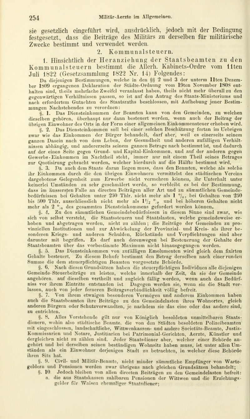 sie gesetzlich eingeführt wird, ausdrücklich, jedoch mit der Bedingung festgesetzt, dass die Beiträge des Militärs zu derselben für militärische Zwecke bestimmt und verwendet werden. 2. Kommunalsteuern. 1. Hinsichtlich der Heranziehung der Staatsbeamten zu den Kommunal steuern bestimmt die Allerh. Kabinets-Ordre vom Ilten Juli 1822 (Gesetzsammlung 1822 Nr. 14) Folgendes: Da diejenigen Bestimmungen, welche in den §§ 2 und 3 der unterm Ilten Dezem- ber 1809 ergangenen Deklaration der Städte-Ordnung vom lOten November 1808 ent- halten sind, tbeils mehrfache Zweifel veranlasst haben, theils nicht mehr überall zu den gegenwärtigen Verhältnissen passen, so ist auf den Antrag des Staats-Ministeriums und nach erfordertem Gutachten des Staatsraths beschlossen, mit Aufhebung jener Bestim- mungen Nachstehendes zu verordnen: §. 1. Das Diensteinkommen der Beamten kann von den Gemeinden, zu welchen dieselben gehören, überhaupt nur dann besteuert werden, wenn auch der Beitrag der übrigen Einwohner des Orts in der Form einer allgemeinen Einkommensteuer erhoben wird. §. 2. Das Diensteinkommen soll bei einer solchen Beschätzung fortan im Uebrigen zwar wie das Einkommen der Bürger behandelt, darf aber, weil es einerseits seinem ganzen Dasein nach von dem Leben, der Gesundheit und anderen zufälligen Verhält- nissen abhängig, und andererseits seinem ganzen Betrage nach bestimmt ist, und dadurch auf der einen Seite gegen Grund- und Kapital-Einkommen, und auf der anderen gegen Gewerbs-Einkommen im Nachtheil steht, immer nur mit einem Theil seines Betrages zur Quotisirung gebracht werden, welcher hierdurch auf die Hälfte bestimmt wird. §. 3. Da auch dem Staate daran liegen muss, dass den Beamten, welche als solche ihr Einkommen durch die den übrigen Einwohnern vermittelst des städtischen Vereins dargebotene Gelegenheit zum Erwerbe nicht vermehren können, ihr Unterhalt unter keinerlei Umständen zu sehr geschmälert werde, so verbleibt es bei der Bestimmung, dass im äussersten Falle an directen Beiträgen aller Art und zu sämmtliehen Gemeinde- bedürfnissen bei Gehalten unter 250 Thlr. nicht mehr als 1 /„, bei Gehalten von 250 bis 500 Thlr. ausschliesslich nicht mehr als V/2 % una< bei höheren Gehalten nicht mehr als 2 % des gesammten Diensteinkommens gefordert werden können. §. 4. Zu den sämmtliehen Gemeindebedürfnissen in diesem Sinne sind zwar, wie sich von selbst versteht, die Staatssteuern und Staatslasten, welche gemeindeweise er- hoben und abgetragen werden, nicht zu zählen ; die Beiträge der Gemeinden zu pro- vinziellen Institutionen und zur Abwickelung der Provinzial- und Kreis- als ihrer be- sonderen Kriegs- und anderen Schulden, Rückstände und Verpflichtungen sind aber darunter mit begriffen. Es darf auch derenwegen bei Besteuerung der Gehalte der Staatsbeamten über das vorbestimmte Maximum nicht hinausgegangen werden. §. 5. Das Diensteinkommen von zufälligen Emolumenten wird gleich dem fixirten Gehalte besteuert. Zu diesem Behufe bestimmt den Betrag derselben nach einer runden Summe die dem steuerpflichtigen Beamten vorgesetzte Behörde. §. G. Nach diesen Grundsätzen haben die steuerpflichtigen Individuen alle diejenigen Gemeinde-Steuerbeiträge zu leisten, welche innerhalb der Zeit, da sie der Gemeinde angehören, auf dieselben vcrtheilt und zugleich fällig werden, wenn auch das Bedürf- niss vor ihrem Eintritte entstanden ist Dagegen werden sie, wenn sie die Stadt ver- lassen, auch von jeder ferneren Beitragsverbindlichkeit völlig befreit. §. 7. Von ihrem etwaigen besonderen Vermögen und anderem Einkommen haben auch die Staatsbeamten ihre Beiträge zu den Gemeindelasten ihres Wohnortes, gleich anderen Bürgern oder Schutzverwandten, je nachdem sie das eine oder das andere sind, zu entrichten. §. 8. Alles Vorstehende gilt nur von Königlich besoldeten unmittelbaren Staats- dienern, wohin also städtische Beamte, die von den Städten besoldeten Polizeibeamten mit eingeschlossen, landschaftliche, Wittwenkassen- und andere Societäts-Beamte, Justiz- Kommissarien und Notare, Justitiaren bei Patrimonial-Gerichten, Aerzte, Künstler und dergleichen nicht zu zählen sind. Jeder Staatsdiener aber, welcher einer Behörde an- gehört und bei derselben seinen beständigen Wohnsitz haben muss, ist unter allen Um- ständen als ein Einwohner derjenigen Stadt zu betrachten, in welcher diese Behörde ihren Sitz hat. §, !». Civil- und Militär-Beamte, nicht minder sämmtliche Empfänger von Warte- geldern und Pensionen werden zwar übrigens nach gleichen Grundsätzen behandelt; §. 10 Jedoch bleiben von allen directen Beiträgen zu den Gemeindelasten befreit: a. die aus Staatskassen zahlbaren Pensionen der Wittwen und die Erziehung« - gehler für Waisen ehemaliger Staatdiener;