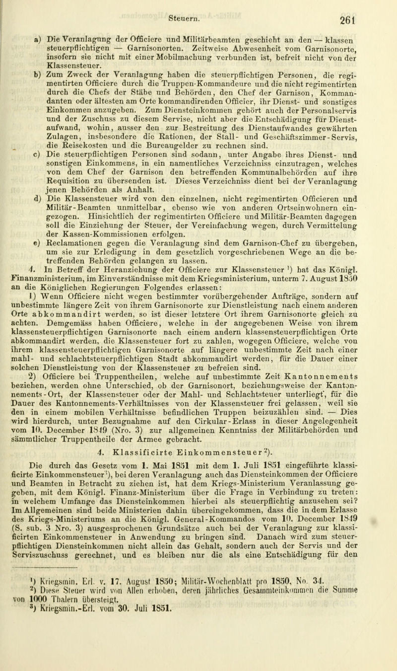 a) Die Veranlagung der Officiere und Militärbeamten geschieht an den — klassen steuerpflichtigen — Garnisonorten. Zeitweise Abwesenheit vom Garnisonorte, insofern sie nicht mit einer Mobilmachung verbunden ist, befreit nicht von der Klassensteuer. b) Zum Zweck der Veranlagung haben die steuerpflichtigen Personen, die regi- mentirten Officiere durch die Truppen-Kommandeure und die nicht regimentirten durch die Chefs der Stäbe und Behörden, den Chef der Garnison, Komman- danten oder ältesten am Orte kommandirenden Officier, ihr Dienst- und sonstiges Einkommen anzugeben. Zum Diensteinkommen gehört auch der Personalservis und der Zuschuss zu diesem Servise, nicht aber die Entschädigung für Dienst- aufwand, wohin, ausser den zur Bestreitung des Dienstaufwandes gewährten Zulagen, insbesondere die Rationen, der Stall- und Geschäftszimmer-Servis, die Reisekosten und die Bureaugelder zu rechnen sind. c) Die steuerpflichtigen Personen sind sodann, unter Angabe ihres Dienst- und sonstigen Einkommens, in ein namentliches Verzeichniss einzutragen, welches von dem Chef der Garnison den betreffenden Kommunalbehörden auf ihre Requisition zu übersenden ist. Dieses Verzeichniss dient bei der Veranlagung jenen Behörden als Anhalt. dj Die Klassensteuer wird von den einzelnen, nicht regimentirten Officieren und Militär-Beamten unmittelbar, ebenso wie von anderen Ortseinwohnern ein- gezogen. Hinsichtlich der regimentirten Officiere und Militär-Beamten dagegen soll die Einziehung der Steuer, der Vereinfachung wegen, durch Vermittelung der Kassen-Kommissionen erfolgen, e) Reclamationen gegen die Veranlagung sind dem Garnison-Chef zu übergeben, um sie zur Erledigung in dem gesetzlich vorgeschriebenen Wege an die be- treffenden Behörden gelangen zu lassen. 4. In Betreff der Heranziehung der Officiere zur Klassensteuer 5) hat das Königl. Finanzministerium, im Einverständnisse mit dem Kriegsministerium, unterm 7. August 18.30 an die Königlichen Regierungen Folgendes erlassen: 1) Wenn Officiere nicht wegen bestimmter vorübergehender Aufträge, sondern auf unbestimmte längere Zeit von ihrem Garnisonorte zur Dienstleistung nach einem anderen Orte abkommandirt werden, so ist dieser letztere Ort ihrem Garnisonorte gleich zu achten. Demgemäss haben Officiere, welche in der angegebenen Weise von ihrem klassensteuerpflichtigen Garnisonorte nach einem andern klassensteuerpflichtigen Orte abkommandirt werden, die Klassensteuer fort zu zahlen, wogegen Officiere, welche von ihrem klassensteuerpflichtigen Garnisonorte auf längere unbestimmte Zeit nach einer mahl- und schlachtsteuerpflichtigen Stadt abkommandirt werden, für die Dauer einer solchen Dienstleistung von der Klassensteuer zu befreien sind. 2) Officiere bei Truppentheilen, welche auf unbestimmte Zeit Kantonnements beziehen, werden ohne Unterschied, ob der Garnisonort, beziehungsweise der Kanton- nements-Ort, der Klassensteuer oder der Mahl- und Schlachtsteuer unterliegt*, für die Dauer des Kantonnements-Verhältnisses von der Klassensteuer frei gelassen, weil sie den in einem mobilen Verhältnisse befindlichen Truppen beizuzählen sind. — Dies wird hierdurch, unter Bezugnahme auf den Cirkular - Erlass in dieser Angelegenheit vom 10. December 1849 (Nro. 3) zur allgemeinen Kenntniss der Militärbehörden und sämmtlicher Truppentheile der Armee gebracht. 4. Klassificirte Einkommensteuer'2). Die durch das Gesetz vom 1. Mai 1851 mit dem 1. Juli 1851 eingeführte klassi- ficirte Einkommensteuer 5), bei deren Veranlagung auch das Diensteinkommen der Officiere und Beamten in Betracht zu ziehen ist, hat dem Kriegs-Ministerium Veranlassung ge- geben, mit dem Königl. Finanz-Ministerium über die Frage in Verbindung zu treten: in welchem Umfange das Diensteinkommen hierbei als steuerpflichtig anzusehen sei? Im Allgemeinen sind beide Ministerien dahin übereingekommen, dass die in dem Erlasse des Kriegs-Ministeriums an die Königl. General-Kommandos vom 10. December 1819 (S. sub. 3 Nro. 3) ausgesprochenen Grundsätze auch bei der Veranlagung zur klassi- ficirten Einkommensteuer in Anwendung zu bringen sind. Danach wird zum steuer- pflichtigen Diensteinkommen nicht allein das Gehalt, sondern auch der Servis und der Serviszuschuss gerechnet, und es bleiben nur die als eine Entschädigung für den ') Kriegsmin. Erl. v. 17. August 1850; Militär-Wochenblatt pro 1850, No. 34. 2) Diese Steuer wird von Allen erhoben, deren jährliches Gesammteinkommcn die Summe von 1000 Thalern übersteigt. s) Kriegsmin.-Erl. vom 30. Juli 1851.