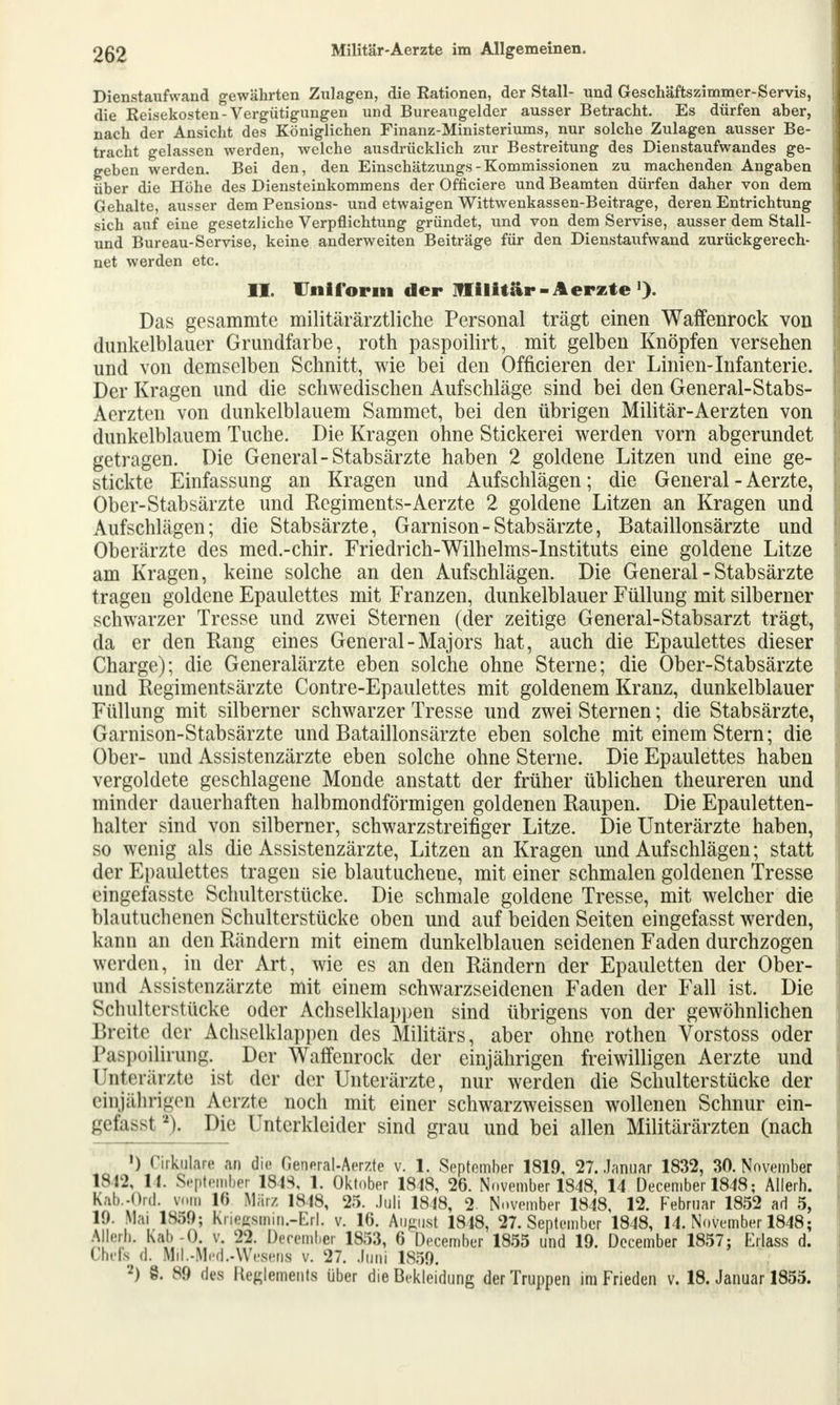 Dienstaufwand gewährten Zulagen, die Rationen, der Stall- und Geschäftszimmer-Servis, die Reisekosten - Vergütigungen und Bureaugelder ausser Betracht. Es dürfen aber, nach der Ansicht des Königlichen Finanz-Ministeriums, nur solche Zulagen ausser Be- tracht gelassen werden, welche ausdrücklich zur Bestreitung des Dienstaufwandes ge- geben werden. Bei den, den Einschätzungs - Kommissionen zu machenden Angaben über die Höhe des Diensteinkommens der Officiere und Beamten dürfen daher von dem Gehalte, ausser dem Pensions- und etwaigen Wittwenkassen-Beitrage, deren Entrichtung sich auf eine gesetzliche Verpflichtung gründet, und von dem Servise, ausser dem Stall- und Bureau-Servise, keine anderweiten Beiträge für den Diensta^^fwand zurückgerech- net werden etc. II. Uniform der Militär-Aerzte >). Das gesammte militärärztliche Personal trägt einen Waffenrock von dunkelblauer Grundfarbe, roth paspoilirt, mit gelben Knöpfen versehen und von demselben Schnitt, wie bei den Officieren der Linien-Infanterie. Der Kragen und die schwedischen Aufschläge sind bei den General-Stabs- Aerzten von dunkelblauem Sammet, bei den übrigen Militär-Aerzten von dunkelblauem Tuche. Die Kragen ohne Stickerei werden vorn abgerundet getragen. Die General-Stabsärzte haben 2 goldene Litzen und eine ge- stickte Einfassung an Kragen und Aufschlägen; die General - Aerzte, Ober-Stabsärzte und Regiments-Aerzte 2 goldene Litzen an Kragen und Aufschlägen; die Stabsärzte, Garnison-Stabsärzte, Bataillonsärzte und Oberärzte des med.-chir. Friedrich-Wilhelms-Instituts eine goldene Litze am Kragen, keine solche an den Aufschlägen. Die General - Stabsärzte tragen goldene Epaulettes mit Franzen, dunkelblauer Füllung mit silberner schwarzer Tresse und zwei Sternen (der zeitige General-Stabsarzt trägt, da er den Rang eines General-Majors hat, auch die Epaulettes dieser Charge); die Generalärzte eben solche ohne Sterne; die Ober-Stabsärzte und Regimentsärzte Contre-Epaulettes mit goldenem Kranz, dunkelblauer Füllung mit silberner schwarzer Tresse und zwei Sternen; die Stabsärzte, Garnison-Stabsärzte und Bataillonsärzte eben solche mit einem Stern; die Ober- und Assistenzärzte eben solche ohne Sterne. Die Epaulettes haben vergoldete geschlagene Monde anstatt der früher üblichen theureren und minder dauerhaften halbmondförmigen goldenen Raupen. Die Epauletten- halter sind von silberner, schwarzstreifiger Litze. Die Unterärzte haben, so wenig als die Assistenzärzte, Litzen an Kragen und Aufschlägen; statt der Epaulettes tragen sie blautuchene, mit einer schmalen goldenen Tresse eingefasste Schulterstücke. Die schmale goldene Tresse, mit welcher die blautuchenen Schulterstücke oben und auf beiden Seiten eingefasst werden, kann an den Rändern mit einem dunkelblauen seidenen Faden durchzogen werden, in der Art, wie es an den Rändern der Epauletten der Ober- und Assistenzärzte mit einem schwarzseidenen Faden der Fall ist. Die Schulterstücke oder Achselklappen sind übrigens von der gewöhnlichen Bfeite der Achselklappen des Militärs, aber ohne rothen Vorstoss oder Paspoilirung. Der Waffenrock der einjährigen freiwilligen Aerzte und Unterärzte ist der der Unterärzte, nur werden die Schulterstücke der einährigen Aerzte noch mit einer schwarzweissen wollenen Schnur ein- gefasst 2). Die Unterkleider sind grau und bei allen Militärärzten (nach ') Cirblare an die Genoral-Aerzte v. 1. September 1819, 27. Januar 1832, 30. November 1842, lt. Septembei ISK 1. Oktober 1848, 26. November 1848, 14 December 1848; Allerh. Kab.-Ord. vom 10 März 1818, 25. .Juli 1848, 2. November 1848, 12. Februar 1852 ad 5, 10. Mai 1859; Kriegsmin.-Erl. v. 16. August 1818, 27. September 1848, 14. November 1848; Allerh. Kali -0. v. 22. December 1853, 6 December 1855 und 19. December 1857; Erlass d. Chefs (I. Mil.-.Mi-d..Wesens v. 27. Juni 1859. *) 8. SO des Ke^lements über die Bekleidung der Truppen im Frieden v. 18. Januar 1855.