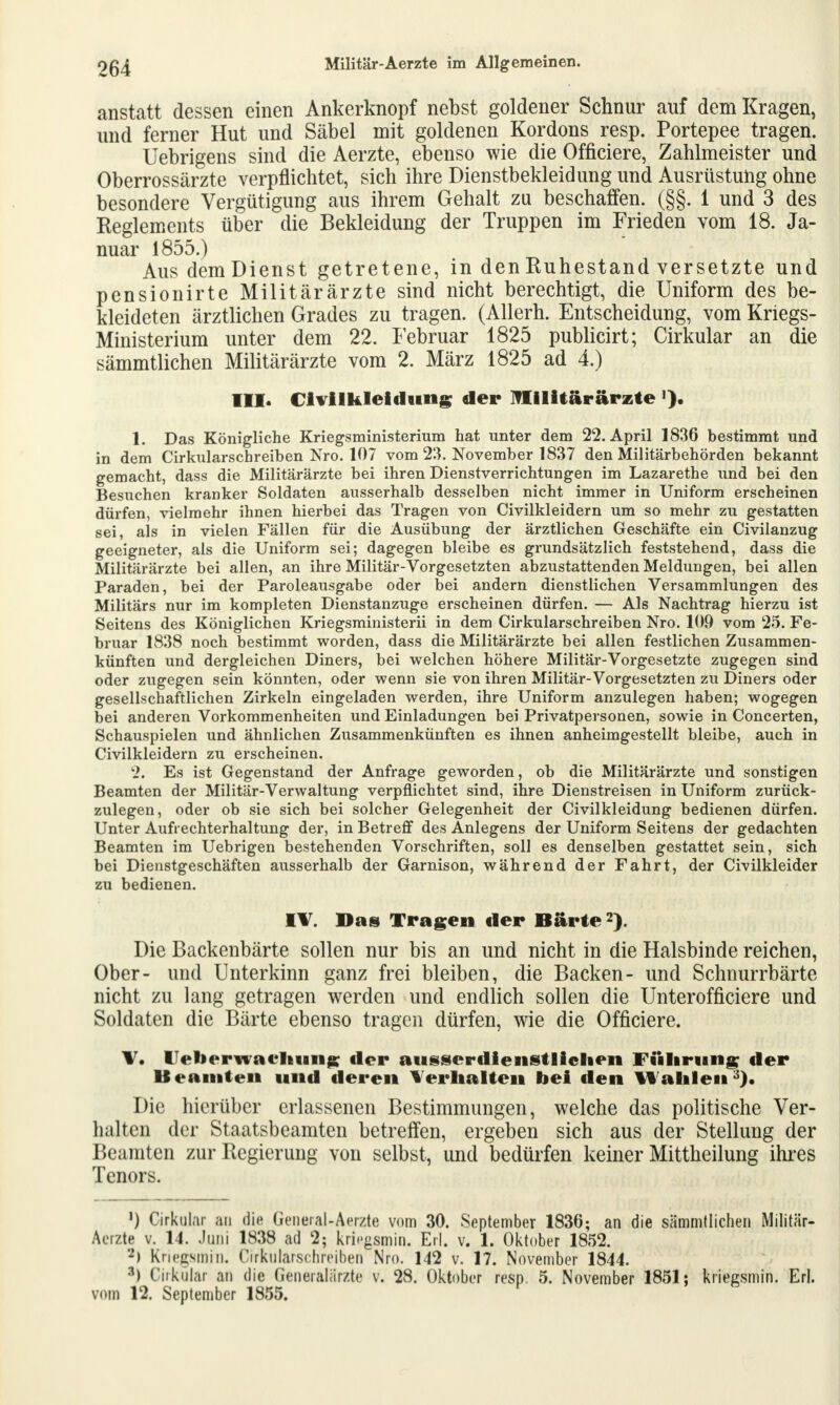 anstatt dessen einen Ankerknopf nebst goldener Schnur auf dem Kragen, und ferner Hut und Säbel mit goldenen Kordons resp. Portepee tragen. Uebrigens sind die Aerzte, ebenso wie die Officiere, Zahlmeister und Oberrossärzte verpflichtet, sich ihre Dienstbekleidung und Ausrüstung ohne besondere Vergütigung aus ihrem Gehalt zu beschaffen. (§§. 1 und 3 des Keglements über die Bekleidung der Truppen im Frieden vom 18. Ja- nuar 1855.) Aus demDienst getretene, in den Ruhestand versetzte und pensionirte Militärärzte sind nicht berechtigt, die Uniform des be- kleideten ärztlichen Grades zu tragen. (Allerh. Entscheidung, vom Kriegs- Ministerium unter dem 22. Februar 1825 publicirt; Cirkular an die sämmtlichen Militärärzte vom 2. März 1825 ad 4.) III. Civilkleidung der Militärärzte 1. Das Königliche Kriegsministerium hat unter dem 22. April 1836 bestimmt und in dem Cirkularschreiben Nro. 107 vom 23. November 1837 den Militärbehörden bekannt gemacht, dass die Militärärzte bei ihren Dienstverrichtungen im Lazarethe und bei den Besuchen kranker Soldaten ausserhalb desselben nicht immer in Uniform erscheinen dürfen, vielmehr ihnen hierbei das Tragen von Civilkleidern um so mehr zu gestatten sei, als in vielen Fällen für die Ausübung der ärztlichen Geschäfte ein Civilanzug geeigneter, als die Uniform sei; dagegen bleibe es grundsätzlich feststehend, dass die Militärärzte bei allen, an ihre Militär-Vorgesetzten abzustattenden Meldungen, bei allen Paraden, bei der Paroleausgabe oder bei andern dienstlichen Versammlungen des Militärs nur im kompleten Dienstanzuge erscheinen dürfen. — Als Nachtrag hierzu ist Seitens des Königlichen Kriegsministerii in dem Cirkularschreiben Nro. 109 vom 25. Fe- bruar 1838 noch bestimmt worden, dass die Militärärzte bei allen festlichen Zusammen- künften und dergleichen Diners, bei welchen höhere Militär-Vorgesetzte zugegen sind oder zugegen sein könnten, oder wenn sie von ihren Militär-Vorgesetzten zu Diners oder gesellschaftlichen Zirkeln eingeladen werden, ihre Uniform anzulegen haben; wogegen bei anderen Vorkommenheiten und Einladungen bei Privatpersonen, sowie in Concerten, Schauspielen und ähnlichen Zusammenkünften es ihnen anheimgestellt bleibe, auch in Civilkleidern zu erscheinen. 2. Es ist Gegenstand der Anfrage geworden, ob die Militärärzte und sonstigen Beamten der Militär-Verwaltung verpflichtet sind, ihre Dienstreisen in Uniform zurück- zulegen, oder ob sie sich bei solcher Gelegenheit der Civilkleidung bedienen dürfen. Unter Aufrechterhaltung der, in Betreff des Anlegens der Uniform Seitens der gedachten Beamten im Uebrigen bestehenden Vorschriften, soll es denselben gestattet sein, sich bei Dienstgeschäften ausserhalb der Garnison, während der Fahrt, der Civilkleider zu bedienen. IV. Das Tragen tler Barte2). Die Backenbärte sollen nur bis an und nicht in die Halsbinde reichen, Ober- und Unterkinn ganz frei bleiben, die Backen- und Schnurrbärte nicht zu lang getragen werden und endlich sollen die Unterofficiere und Soldaten die Bärte ebenso tragen dürfen, wie die Officiere. V. Ueberwacliuii£ der ausserdienstlichen Führung der Beamten und deren Verhalten bei den Hahlen3). Die hierüber erlassenen Bestimmungen, welche das politische Ver- halten der Staatsbeamten betreffen, ergeben sich aus der Stellung der Beamten zur Regierung von selbst, und bedürfen keiner Mittheilung ihres Tenors. ') Cirkular au die General-Aerzte vom 30. September 1836; an die sämmtlichen Militär- Aerzte v. 14. Juni 1838 ad 2; krifigsmin. Erl. v. 1. Oktober 1852. a) Kriegsmin. Cirkularschreiben Nro. 142 v. 17. November 1844. *) Cirkular an die Generalärzte v. 28. Oktober resp, 5. November 1851; kriegsmin. Erl. vom 12. September 1855.