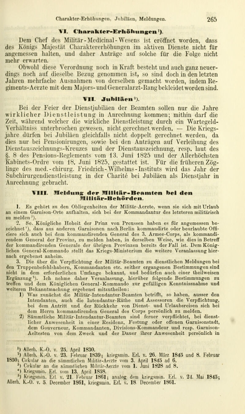 Tl. Charakter-Erhöhungen Dem Chef des Militär-Medicinal-Wesens ist eröffnet worden, dass des Königs Majestät Charaktererhöhungen im aktiven Dienste nicht für angemessen halten, und daher Anträge auf solche für die Folge nicht mehr erwarten. Obwohl diese Verordnung noch in Kraft besteht und auch ganz neuer- dings noch auf dieselbe Bezug genommen ist, so sind doch in den letzten Jahren mehrfache Ausnahmen von derselben gemacht worden, indem Ke- giments-Aerzte mit dem Majors-und Generalarzt-Rang bekleidet worden sind. ¥11. Jubiläen2). Bei der Feier der Dienstjubiläen der Beamten sollen nur die Jahre wirklicher Dienstleistung in Anrechnung kommen; mithin darf die Zeit, während welcher die wirkliche Dienstleistung durch ein Wartegeld- Verhältniss unterbrochen gewesen, nicht gerechnet werden. — Die Kriegs- jahre dürfen bei Jubiläen gleichfalls nicht doppelt gerechnet werden, da dies nur bei Pensionirungen, sowie bei den Anträgen auf Verleihung des Dienstauszeichnungs-Kreuzes und der Dienstauszeichnung, resp. laut des §. 8 des Pensions-Reglements vom 13. Juni 1825 und der Allerhöchsten Kabinets-Ordre vom 18. Juni 1825, gestattet ist. Für die früheren Zög- linge des med. - Chirurg. Friedrich-Wilhelms-Instituts wird das Jahr der Subchirurgendienstleistung in der Charit^ bei Jubiläen als Dienstjahr in Anrechnung gebracht. Till. Meldung der Militär-Beamten bei den -Militär-Behörden. 1. Es gehört zu den Obliegenheiten der Militär-Aerzte, wenn sie sieh mit Urlaub an einem Garnison-Orte aufhalten, sich bei der Kommandantur des letzteren militärisch zu melden *). 2. Se. Königliche Hoheit der Prinz von Preussen haben es für angemessen be- zeichnet'), dass aus anderen Garnisonen nach Berlin kommandirte oder beurlaubte Offi- ciere sich auch bei dem kommandirenden General des 3. Armee-Corps, als kommandi- rendem General der Provinz, zu melden haben, in derselben Weise, wie dies in Betreff der kommandirenden Generale der übrigen Provinzen bereits der Fall ist. Dem König- lichen General-Kommando stellt das Kriegs-Ministerium die weitere Veranlassung hier- nach ergebenst anheim. 3. Die über die Verpflichtung der Militär-Beamten zu dienstlichen Meldungen bei den Truppenbefehlshabern, Kommandanten etc. seither ergangenen Bestimmungen sind nicht in dem erforderlichen Umfange bekannt, und bedürfen auch einer theilweisen Ergänzung5). Ich nehme daher Veranlassung, hierüber folgende Bestimmungen zu treffen und dem Königlichen General-Kommando zur gefälligen Kenntnissnahme und weiteren Bekanntmachung ergebenst mitzutheilen: 1) Was zunächst die Militär-Intendantur-Beamten betrifft, so haben, ausser den Intendanten, auch die Intendantur-Räthe und Assessoren die Verpflichtung, bei dem Antritt und der Rückkehr von Dienst- und Urlaubsreisen sich bei dem Herrn kommandirenden General des Corps persönlich zu melden. 2) Sämmtliche Militär-Intendantur-Beamten sind ferner verpflichtet, bei dienst- licher Anwesenheit in einer Residenz, Festung oder offenen Garnisonstadt, dem Gouverneur, Kommandanten, Divisions-Kommandeur und resp. Garnison- Aeltesten von dem Zweck und der Dauer ihrer Anwesenheit persönlich in ») Allerh. K.-O. v. 25. April 1830. 2) Allerh. K.-O. v. 23. Februar 1839; kriegsmin. Erl. v. 26. März 1845 und 8. Februar 1850: (zirkulär an die sämmtlichen Militär-Aerzte vom 3. April 1845 ad 6. 3) Cirkular au die sämmtlichen Militär-Aerzte vom 1. Juni 1828 ad 8. 4) Kriegsmin. Erl. vom 13. Apiil 1858. 5j Kriegsmin. Erl. v. 21. Februar 1861; analog dem kriegsmin. Erl. v. 24. Mai 1845; Allerh. K.-O. v. 5. December 1861, kriegsmin. Erl. v. 18. December 1861.