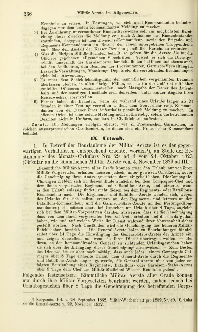 Kenntniss zu setzen. In Festungen, wo sich zwei Kommandanten befinden, dagegen nur dem ersten Kommandanten Meldung zu machen. 3) Bei Ausführung unvermutheter Kassen-Revisionen soll zur möglichsten Errei- chung dieses Zweckes die Meldung erst nach Aufnahme des Kassenbestandes stattfinden, dagegen ist dem Divisions-Kommandeur, sowie den Brigade- und Regiments Kommandeuren in Betreff der ihnen untergebenen Trnppentheile auch über den Ausfall der Kassen-Revision persönlich Bericht zu erstatten. 4) Was die übrigen Militär-Beamten betrifft, so gelten für die Aerzte die für die i Officiere gegebenen allgemeinen Vorschriften. Soweit es sich um Dienstge- schäfte ausserhalb des Garnisonortes handelt, finden bei ihnen und ebenso auch bei den Auditeuren, den Beamten der Proviantämter, Garnison-Verwaltungen, Lazareth-Verwaltungen, Montirungs-Depots etc. die vorstehenden Bestimmungen j gleichfalls Anwendung. 5) Es muss dem Schicklichkeitsgefühl der sämmtlichen vorgenannten Beamten j überlassen bleiben, in allen übrigen Fällen, wo sie (in der Uniform) mit höher j gestellten Officieren zusammentreffen, nach Massgabe der Dauer des Aufent- halts und der sonstigen Umstände sich denselben, unter kurzer Angabe ihres Reisezweckes, vorzustellen. ()) Ferner haben die Beamten, wenn sie während eines Urlaubs länger als 24 Stunden in einer Festung verweilen wollen, dem Gouverneur resp. Komman- danten von der Dauer ihres Aufenthalts persönlich Meldung zu machen. In offenen Orten ist eine solche Meldung nicht nothwendig, sofern die betreffenden Beamten nicht in Uniform, sondern in Civilkleidern auftreten. Zusatz. Die Meldungen erfolgen ebenso, wie in Preussischen Garnisonen, in solchen ausserpreussischen Garnisonorten, in denen sich ein Preussischer Kommandant befindet. IX. Urlaub. 1. In Betreff der Beurlaubung der Militär-Aerzte ist es den gegen- wärtigen Verhältnissen entsprechend erachtet worden *), an Stelle der Be- stimmung des Monats - Cirkulars Nro. 29 ad 4 vom 24. Oktober 1823 (Cirkular an die sämmtlichen Militär-Aerzte vom 4. November 1823 ad HL): „Sämmtliche Militär-Aerzte aller Grade können zwar den Urlaub nur von ihren Militär-Vorgesetzten erhalten, müssen jedoch, unter gewissen Umständen, zuvor die Genehmigung ihres Amtsvorgesetzten dazu eingeholt haben. Die Compagnie- Chirurgen melden sich zu diesem Ende zunächst bei dem Compagnie-Chef und | dem ihnen vorgesetzten Regiments- oder Bataillons-Arzte, und letzterer, wenn er den Urlaub zulässig findet, sucht diesen bei dem Regiments- oder Bataillons- Kommandeur nach. Die Regiments- und Bataillons-Aerzte wenden sich, wegen des Urlaubs für sich selbst, erstere an den Regiments- und letztere an den Bataillons-Kommandeur, und die Garnison-Stabs-Aerzte an den Festungs-Kom- mandanten; sie müssen aber, bei Gesuchen um Urlaub über 8 Tage, zugleich sich bei dem Militär-Vorgesetzten darüber ausweisen, dass sie die Genehmigung ; dazu von dem ihnen vorgesetzten General-Arzte erhalten und diesem dargethan haben, wie und auf welche Weise ihr Dienst während ihrer Abwesenheit sicher gestellt worden. Nach Umständen wird die Genehmigung des höheren Militär- Befehlshabers bewirkt. — Die General-Aerzte holen zu Beurlaubungen für sich selbst über 14 Tage die Einwilligung des General-Stabs-Arztes der Armee ein, und zeigen demselben an, wem sie ihren Dienst übertragen wollen. — Bei ihren, an den kommandirenden General zu richtenden Urlaubsgesuchen haben sie sich über die Erlangung dieser Genehmigung auszuweisen. — Zum Besten des Dienstes ist es aber noch nöthig, dass auch jeder, einem Compagnie-Chi- rurgus über 8 Tage ertheilte Urlaub dem General-Arzte durch die Regiments- und Bataillons-Aerzte angezeigt werde, die General-Aerzte aber von jeder er- folgten Beurlaubung eines Regiments-, Bataillons- oder Garnison - Stabs - Arztes über 8 Tage dem Chef des Militär-Medicinal-Wesens Kenntniss geben. Folgendes festzusetzen: Sämmtliche Militär-Aerzte aller Grade können I nur durch ihre Militär-Vorgesetzten beurlaubt werden, haben jedoch bei j Urlaubsgesuchen über 8 Tage die Genehmigung des betreffenden Corps- j ') Krifgsmin. Erl. v. 28. September 1852, Militär-Wochenblatt pro 1852, Nr. 40; Cirkular1 an die General-Aerzte v. 22. November 1852.