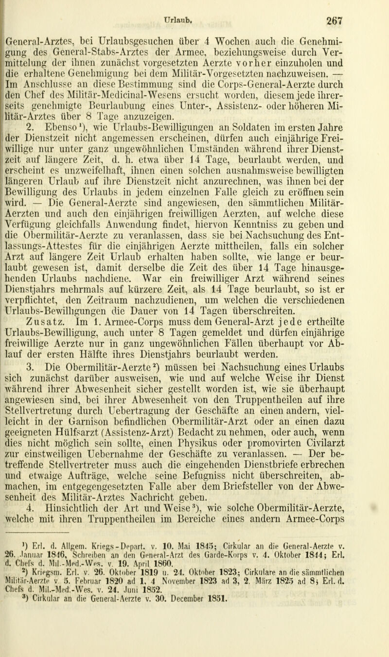 General-Arztes, bei Urlaubsgesuchen über 4 Wochen auch die Genehmi- gung des General-Stabs-Arztes der Armee, beziehungsweise durch Ver- mittlung der ihnen zunächst vorgesetzten Aerzte vorher einzuholen und die erhaltene Genehmigung bei dem Militär-Vorgesetzten nachzuweisen. — Im Anschlüsse an diese Bestimmung sind die Corps-General-Aerzte durch den Chef des Militär-Medicinal-Wesens ersucht worden, diesem jede ihrer- seits genehmigte Beurlaubung eines Unter-, Assistenz- oder höheren Mi- litär-Arztes über 8 Tage anzuzeigen. 2. Ebensowie Urlaubs-Bewilligungen an Soldaten im ersten Jahre der Dienstzeit nicht angemessen erscheinen, dürfen auch einjährige Frei- willige nur unter ganz ungewöhnlichen Umständen während ihrer Dienst- zeit auf längere Zeit, d. h. etwa über 14 Tage, beurlaubt werden, und erscheint es unzweifelhaft, ihnen einen solchen ausnahmsweise bewilligten längeren Urlaub auf ihre Dienstzeit nicht anzurechnen, was ihnen bei der Bewilligung des Urlaubs in jedem einzelnen Falle gleich zu eröffnen sein wird. — Die General-Aerzte sind angewiesen, den sämmtlichen Militär- Aerzten und auch den einjährigen freiwilligen Aerzten, auf welche diese Verfügung gleichfalls Anwendung findet, hiervon Kenntniss zu geben und die Obermilitär-Aerzte zu veranlassen, dass sie bei Nachsuchung des Ent- lassungs-Attestes für die einjährigen Aerzte mittheilen, falls ein solcher Arzt auf längere Zeit Urlaub erhalten haben sollte, wie lange er beur- laubt gewesen ist, damit derselbe die Zeit des über 14 Tage hinausge- henden Urlaubs nachdiene. War ein freiwilliger Arzt während seines Dienstjahrs mehrmals auf kürzere Zeit, als 14 Tage beurlaubt, so ist er verpflichtet, den Zeitraum nachzudienen, um welchen die verschiedenen Urlaubs-Bewilligungen die Dauer von 14 Tagen überschreiten. Zusatz. Im 1. Armee-Corps muss dem General-Arzt jede ertheilte Urlaubs-Bewilligung, auch unter 8 Tagen gemeldet und dürfen einjährige freiwillige Aerzte nur in ganz ungewöhnlichen Fällen überhaupt vor Ab- lauf der ersten Hälfte ihres Dienstjahrs beurlaubt werden. 3. Die Obermilitär-Aerzte2) müssen bei Nachsuchung eines Urlaubs sich zunächst darüber ausweisen, wie und auf welche Weise ihr Dienst während ihrer Abwesenheit sicher gestellt worden ist, wie sie überhaupt angewiesen sind, bei ihrer Abwesenheit von den Truppentheilen auf ihre Stellvertretung durch Uebertragung der Geschäfte an einen andern, viel- leicht in der Garnison befindlichen Obermilitär-Arzt oder an einen dazu geeigneten Hülfsarzt (Assistenz-Arzt) Bedacht zu nehmen, oder auch, wenn dies nicht möglich sein sollte, einen Physikus oder promovirten Civilarzt zur einstweiligen Uebernahme der Geschäfte zu veranlassen. — Der be- treffende Stellvertreter muss auch die eingehenden Dienstbriefe erbrechen und etwaige Aufträge, welche seine Befugniss nicht überschreiten, ab- machen, im entgegengesetzten Falle aber dem Briefsteller von der Abwe- senheit des Militär-Arztes Nachricht geben. 4. Hinsichtlich der Art und Weise3), wie solche Obermilitär-Aerzte, welche mit ihren Truppentheilen im Bereiche eines andern Armee-Corps 1) Erl. d. Allgem. Kriegs-Depart. v. 10. Mai 1845; Cirkular an die General-Aerzte v. 26. .Januar 1846, Schreiben an den General-Arzt des Garde-Korps v. 4. Oktober 1844; Erl. d. Chefs d. Mil.-Med.-Wos. v. 19. April 1860. 2) Kriegsm. Erl. v. 26. Oktober 1819 u. 24. Oktober 1823; Okulare an die sämmtlichen Militär-Aerzte v. 5. Februar 1820 ad 1, 4 November 1823 ad 3, 2. März 1825 ad 8j Erl. d. Chefs d. Mil.-Med.-Wes. v. 24. Juni 1852. 3) Cirkular an die General-Aerzte v. 30. December 1851.