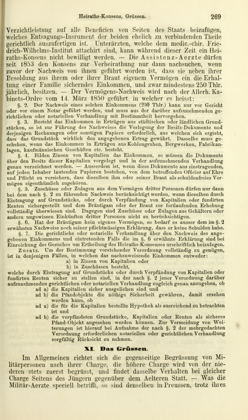 Verzichtleistung auf alle Beneficien von Seiten des Staats beizufügen, welches Entsagungs-Insrument der beiden ehelich zu verbindenden Theile gerichtlich auszufertigen ist. Unterärzten, welche dem medic.-chir. Frie- drich-Wilhelms-Institut attachirt sind, kann während dieser Zeit ein Hei- raths-Konsens nicht bewilligt werden. — Die Assistenz-Aerzte dürfen seit 1853 den Konsens zur Verheirathung nur dann nachsuchen, wenn zuvor der Nachweis von ihnen geführt worden ist, dass sie neben ihrer Besoldung aus ihrem oder ihrer Braut eigenem Vermögen ein die Erhal- tung einer Familie sicherndes Einkommen, und zwar mindestens 250 Thlr. jährlich, besitzen. — Der Vermögens-Nachweis wird nach der Allerh. Ka- binets-Ordre vom 14. März 1850 geführt, in welcher es heisst: §. cl. Der Nachweis eines solchen Einkommens (250 Thlr.) kann nur vor Gericht oder vor einem Notar geführt werden, und muss aus der darüber aufzunehmenden ge- richtlichen oder notariellen Verhandlung mit Bestimmtheit hervorgehen. §. 3. Besteht das Einkommen in Erträgen aus städtischen oder ländlichen Grund- stücken, so ist zur Führung des Nachweises die Vorlegung der Besitz-Dokumente und derjenigen Rechnungen oder sonstigen Papiere erforderlich, aus welchen sich ergiebt, dass das Grundstück wirklich den angegebenen Ertrag gewährt. Dasselbe muss ge- schehen, wenn das Einkommen in Erträgen aus Kohlengruben, Bergwerken, Fabrikan- lagen, kaufmännischen Geschäften etc. besteht. §. 4. Bilden Zinsen von Kapitalien das Einkommen, so müssen die Dokumente über den Besitz dieser Kapitalien vorgelegt und in der aufzunehmenden Verhandlung genau verzeichnet werden. — Ausserdem ist, wenn diese Dokumente aus zinstragenden, auf jeden Inhaber lautenden Papieren bestehen, von dem betreffenden Officier auf Ehre und Pflicht zu versichern, dass dieselben ihm oder seiner Braut als schuldenfreies Ver- mögen eigenthümlich zugehören. §. 5. Zuschüsse oder Zulagen aus dem Vermögen dritter Personen dürfen nur dann bei dem nach §. 2 zu führenden Nachweis berücksichtigt werden, wenn dieselben durch Eintragung auf Grundstücke, oder durch Verpfändung von Kapitalien oder fundirten Renten sichergestellt und dem Bräutigam oder der Braut zur fortlaufenden Erhebung vollständig überwiesen sind. Dagegen sind Zuschüsse oder Zulagen aus Gehältern oder andern ungewissen Einkünften dritter Personen nicht zu berücksichtigen. §. 6. Hat der Bräutigam kein eigenes Vermögen, so bedarf es ausser dem im §. 2 erwähnten Nachweise noch seiner pflichtmässigen Erklärung, dass er keine Schulden habe. §. 7. Die gerichtliche oder notarielle Verhandlung über den Nachweis des ange- gebenen Einkommens und eintretenden Falls die im §. 6 erwähnte Erklärung sind bei Einreichung des Gesuches um Ertheilung des Heiraths-Konsenses urschriftlich beizulegen. Zusatz. Um der Bestimmung vorstehender Verordnung vollständig zu genügen, ist in denjenigen Fällen, in welchen das nachzuweisende Einkommen entweder: a) in Zinsen von Kapitalien oder . b) in Zuschüssen besteht, welche durch Eintragung auf Grundstücke oder durch Verpfändung von Kapitalien oder fundirten Renten sicher zu stellen sind, in der nach §. 2 jener Verordnung darüber aufzunehmenden gerichtlichen oder notariellen Verhandlung zugleich genau anzugeben, ob ad a) die Kapitalien sicher ausgeliehen sind und ad b) die Pfandobjekte die nöthige Sicherheit gewähren, damit ersehen werden kann, ob ad a) die für die Kapitalien bestellte Hypothek als ausreichend zu betrachten ist und ad b) die verpfändeten Grundstücke, Kapitalien oder Renten als sicheres Pfand-Objekt angesehen werden können. Zur Vermeidung von Wei- terungen ist hierauf bei Aufnahme der nach §. 2 der mehrgedachten Verordnung erforderlichen notariellen oder gerichtlichen Verhandlung sorgfältig Rücksicht zu nehmen. XX Das Grüssen. Im Allgemeinen richtet sich die gegenseitige Begrüssung von Mi- litärpersonen nach ihrer Charge, die höhere Charge wird von der nie- deren stets zuerst begrüsst, und findet dasselbe Verhalten bei gleicher Charge Seitens des Jüngern gegenüber dem Aelteren Statt. — Was die Militär-Aerzte speciell betrifft, so sind denselben inPreussen, trotz ihres