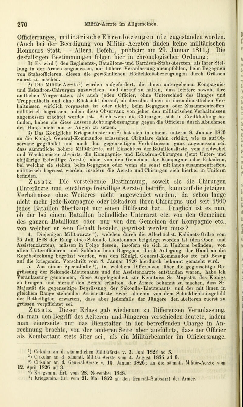 Officierranges, militärischeEhrenbezeugen nie zugestanden worden. (Auch bei der Beerdigung von Militär-Aerzten finden keine militärischen Honneurs Statt. — Allern. Befehl, publicirt am 29. Januar 1811.) Die desfallsigen Bestimmungen folgen hier in chronologischer Ordnung: 1) Es wird1) den Regiments-, Bataillons-und Garnison-Stabs-Aerzten, als ihrer Stel- lung in der Armee angemessen, auf höhere Veranlassung anempfohlen, beim Begegnen von Stabsofficieren, diesen die gewöhnlichen Höflichkeitsbezeugungen durch Grüssen zuerst zu machen. 2) Die Militär-Aerzte2) werden aufgefordert, die ihnen untergebenen Kompagnie- und Eskadron-Chirurgen anzuweisen, und darauf zu halten, dass letztere sowohl ihre amtlichen Vorgesetzten, als auch jeden Officier, ohne Unterschied des Ranges und Truppentheils und ohne Rücksicht darauf, ob derselbe ihnen in ihren dienstlichen Ver- hältnissen wirklich vorgesetzt ist oder nicht, beim Begegnen oder Zusammentreffen, militärisch begrüssen, indem diese Observanz von jeher den militärischen Verhältnissen angemessen erachtet worden ist. Auch wenn die Chirurgen sich in Civilkleidung be- finden, haben sie diese äussere Achtungsbezeugung gegen die Officiere durch Abnehmen des Hutes nicht ausser Augen zu setzen. 3) Das Königliche Kriegsministerium3) hat sich in einem, unterm 8. Januar 1826 an die Königl. General-Kommandos erlassenen Cirkulare dahin erklärt, wie es auf Ob- servanz gegründet und auch den gegenseitigen Verhältnissen ganz angemessen sei, dass sämmtliche höhere Militärärzte, mit Einschluss der Bataillonsärzte, vom Feldwebel und Wachtmeister abwärts, die Kompagnie- und Eskadron-Chirurgen (jetzt Unter- und einjährige freiwillige Aerzte) aber von den Gemeinen der Kompagnie oder Eskadron, bei welcher sie stehen, beim Begegnen oder wenn sie sonst mit ihnen zusammentreffen, militärisch begrüsst werden, insofern die Aerzte und Chirurgen sich hierbei in Uniform befinden. Zusatz. Die vorstehende Bestimmung, soweit sie die Chirurgen (Unterärzte und einjährige freiwillige Aerzte) betrifft, kann auf die jetzigen Verhältnisse ohne Weiteres nicht angewendet werden, da schon lange nicht mehr jede Kompagnie oder Eskadron ihren Chirurgus und seit 1860 jedes Bataillon überhaupt nur einen Hülfsarzt hat. Fraglich ist es nun, ob der bei einem Bataillon befindliche Unterarzt etc. von den Gemeinen des ganzen Bataillons oder nur von den Gemeinen der Kompagnie etc., von welcher er sein Gehalt bezieht, gegrüsst werden muss? 4. Diejenigen Militärärzte welchen durch die Allerhöchst. Kabinets-Ordre vom 25. Juli 1818 der Rang eines Sekonde-Lieutenants beigelegt worden ist (den Ober- und Assistenzärzten), müssen in Folge dessen, insofern sie sich in Uniform befinden, von allen Unterofficieren und Soldaten beim Begegnen durch Anlegung der Hand an die Kopfbedeckung begrüsst werden, was den Königl. General-Kommandos etc. mit Bezug auf die kriegsmin. Vorschrift vom 8. Januar 1820 hierdurch bekannt gemacht wird. 5. Aus einem Specialfalle 5), in welchem Differenzen über die gegenseitige Be- grüssung der Sekonde-Lieutenants und der Assistenzärzte entstanden waren, habe ich Veranlassung genommen, diese Angelegenheit zur Kenntniss Sr. Majestät des Königs zu bringen, und hierauf den Befehl erhalten, der Armee bekannt zu machen, dass Sr. Majestät die gegenseitige Begrüssung der Sekonde-Lieutenants und der mit ihnen in gleichem Range stehenden Assistezärzte zwar ohnehin von dem Schicklichkeitsgefühl der Betheiligten erwarten, dass aber jedenfalls der Jüngere den Aelteren zuerst zu grüssen verpflichtet sei. Zusatz. Dieser Erlass gab wiederum zu Differenzen Veranlassung, da man den Begriff des Aelteren und Jüngeren verschieden deutete, indem man einerseits nur das Dienstalter in der betreffenden Charge in An- rechnung brachte, von der anderen Seite aber ausführte, dass der Officier als Kombattant stets älter sei, als ein Militärbeamter im Officiersrange. ') Zirkulär an d. sämmtlichen Militärärzte v. 3. Juni 1824 ad 5. 2) Cirkalar an d sämmtl. Militär-Aerzte vom 4. Antust 1825 ad 6. 3) Cirkulfir an d. General-Aerzte v. 10. Januar 1826: an die sämmtl. Militär-Aerzte vom 12. April 1826 ad 3. 4) Kriegsmin. Erl. vom 28. November 1848. 5) Kriegsmin. Erl v«m 21. Mai 1852 an den General-Stabsarzt der Armee.