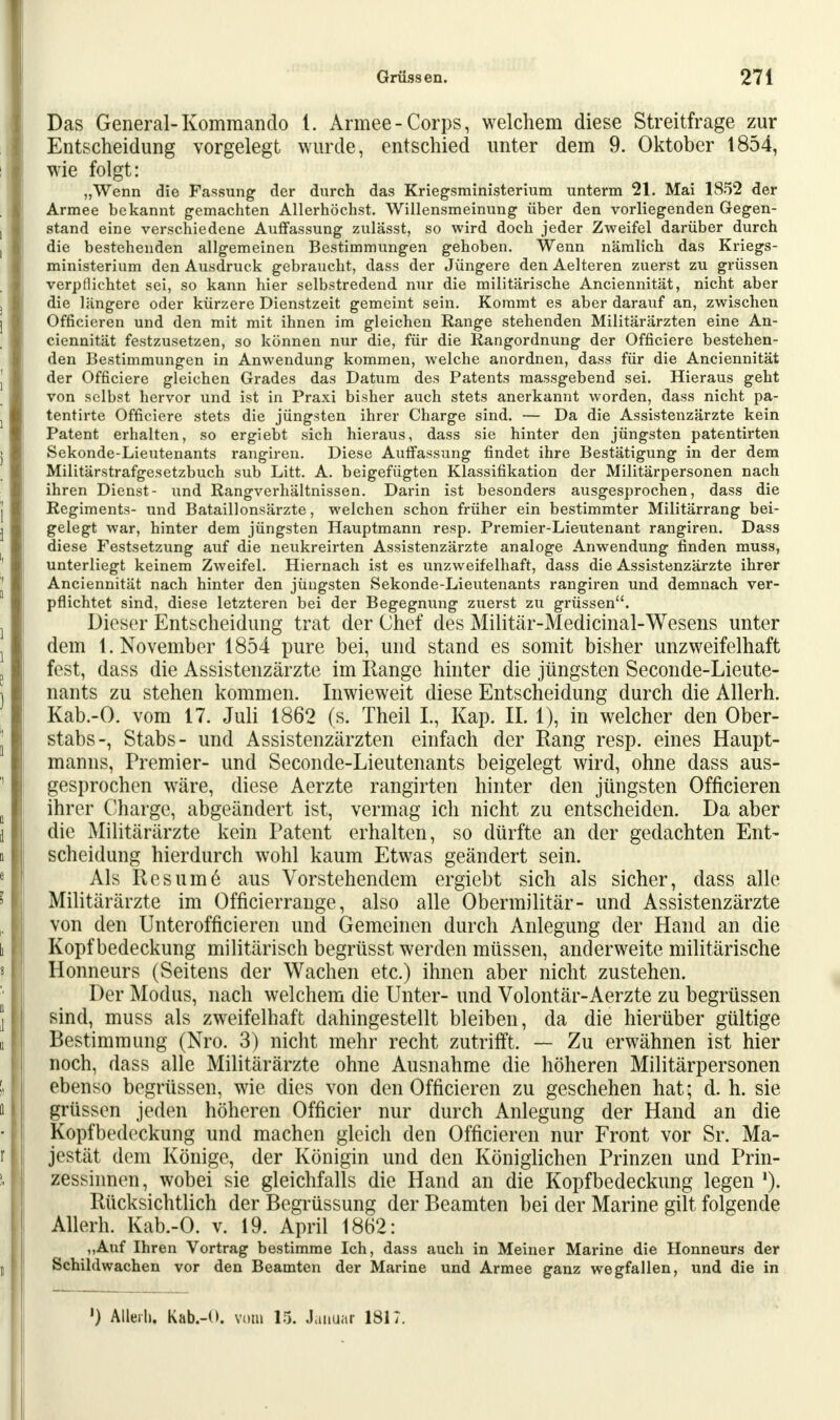 Das General-Kommando t. Armee-Corps, welchem diese Streitfrage zur Entscheidung vorgelegt wurde, entschied unter dem 9. Oktober 1854, wie folgt: „Wenn die Fassung der durch das Kriegsministerium unterm 21. Mai 1852 der Armee bekannt gemachten Allerhöchst. Willensmeinung über den vorliegenden Gegen- stand eine verschiedene Auffassung zulässt, so wird doch jeder Zweifel darüber durch die bestehenden allgemeinen Bestimmungen gehoben. Wenn nämlich das Kriegs- ministerium den Ausdruck gebraucht, dass der Jüngere den Aelteren zuerst zu grüssen verpflichtet sei, so kann hier selbstredend nur die militärische Anciennität, nicht aber die längere oder kürzere Dienstzeit gemeint sein. Kommt es aber darauf an, zwischen Officieren und den mit mit ihnen im gleichen Range stehenden Militärärzten eine An- ciennität festzusetzen, so können nur die, für die Rangordnung der Officiere bestehen- den Bestimmungen in Anwendung kommen, welche anordnen, dass für die Anciennität der Officiere gleichen Grades das Datum des Patents massgebend sei. Hieraus geht von selbst hervor und ist in Praxi bisher auch stets anerkannt worden, dass nicht pa- tentirte Officiere stets die jüngsten ihrer Charge sind. — Da die Assistenzärzte kein Patent erhalten, so ergiebt sich hieraus, dass sie hinter den jüngsten patentirten Sekonde-Lieutenants rangiren. Diese Auffassung findet ihre Bestätigung in der dem Militärstrafgesetzbuch sub Litt. A. beigefügten Klassifikation der Militärpersonen nach ihren Dienst- und Rangverhältnissen. Darin ist besonders ausgesprochen, dass die Regiments- und Bataillonsärzte, welchen schon früher ein bestimmter Militärrang bei- gelegt war, hinter dem jüngsten Hauptmann resp. Premier-Lieutenant rangiren. Dass diese Festsetzung auf die neukreirten Assistenzärzte analoge Anwendung finden muss, unterliegt keinem Zweifel. Hiernach ist es unzweifelhaft, dass die Assistenzärzte ihrer Anciennität nach hinter den jüngsten Sekonde-Lieutenants rangiren und demnach ver- pflichtet sind, diese letzteren bei der Begegnung zuerst zu grüssen. Dieser Entscheidung trat der Chef des Militär-Medicinal-Wesens unter dem 1. November 1854 pure bei, und stand es somit bisher unzweifelhaft fest, dass die Assistenzärzte im Range hinter die jüngsten Seconde-Lieute- nants zu stehen kommen. Inwieweit diese Entscheidung durch die Allerh. Kab.-O. vom 17. Juli 1862 (s. Theil L, Kap. IL 1), in welcher den Ober- stabs-, Stabs- und Assistenzärzten einfach der Rang resp. eines Haupt- manns, Premier- und Seconde-Lieutenants beigelegt wird, ohne dass aus- gesprochen wäre, diese Aerzte rangirten hinter den jüngsten Officieren ihrer Charge, abgeändert ist, vermag ich nicht zu entscheiden. Da aber die Militärärzte kein Patent erhalten, so dürfte an der gedachten Ent- scheidung hierdurch wohl kaum Etwas geändert sein. Als Res um 6 aus Vorstehendem ergiebt sich als sicher, dass alle Militärärzte im Officierrange, also alle Obermilitär- und Assistenzärzte von den Unterofficieren und Gemeinen durch Anlegung der Hand an die Kopfbedeckung militärisch begrüsst werden müssen, anderweite militärische Honneurs (Seitens der Wachen etc.) ihnen aber nicht zustehen. Der Modus, nach welchem die Unter- und Volontär-Aerzte zu begrüssen sind, muss als zweifelhaft dahingestellt bleiben, da die hierüber gültige Bestimmung (Nro. 3) nicht mehr recht zutrifft. — Zu erwähnen ist hier noch, dass alle Militärärzte ohne Ausnahme die höheren Militärpersonen ebenso begrüssen, wie dies von den Officieren zu geschehen hat; d. h. sie grüssen jeden höheren Officier nur durch Anlegung der Hand an die Kopfbedeckung und machen gleich den Officieren nur Front vor Sr. Ma- jestät dem Könige, der Königin und den Königlichen Prinzen und Prin- zessinnen, wobei sie gleichfalls die Hand an die Kopfbedeckung legen *). Rücksichtlich der Begrüssung der Beamten bei der Marine gilt folgende Allerh. Kab.-O. v. 19. April 1862: „Auf Ihren Vortrag bestimme Ich, dass auch in Meiner Marine die Honneurs der Schihlwachen vor den Beamten der Marine und Armee ganz wegfallen, und die in ') Allerh. Kab.-O. vom 15. Januar 1817.