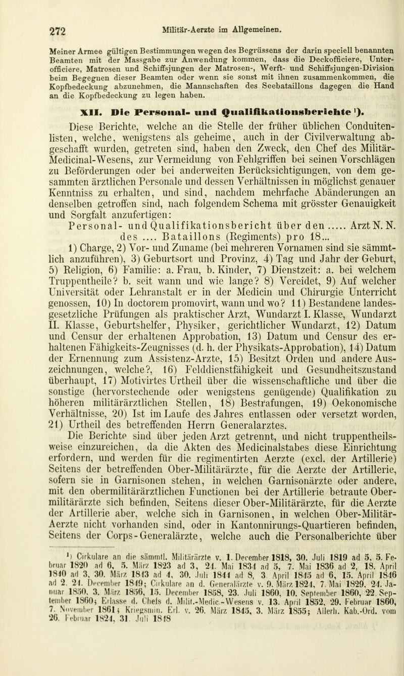 Meiner Armee gültigen Bestimmungen wegen des Begrüssens der darin speciell benannten Beamten mit der Massgabe zur Anwendung kommen, dass die Deckofficiere, Unter- officiere, Matrosen und Schiffsjungen der Matrosen-, Werft- und Schiffsjungen-Division beim Begegnen dieser Beamten oder wenn sie sonst mit ihnen zusammenkommen, die Kopfbedeckung abzunehmen, die Mannschaften des Seebataillons dagegen die Hand an die Kopfbedeckung zu legen haben. XII. Die Personal- und QualiAkationsberlchte '). Diese Berichte, welche an die Stelle der früher üblichen Conduiten- listen, welche, wenigstens als geheime, auch in der Civilverwaltung ab- geschafft wurden, getreten sind, haben den Zweck, den Chef des Militär- Medicinal-Wesens, zur Vermeidung von Fehlgriffen bei seinen Vorschlägen zu Beförderungen oder bei anderweiten Berücksichtigungen, von dem ge- sammten ärztlichen Personale und dessen Verhältnissen in möglichst genauer Kenntniss zu erhalten, und sind, nachdem mehrfache Abänderungen an denselben getroffen sind, nach folgendem Schema mit grösster Genauigkeit und Sorgfalt anzufertigen: Personal- und Qualifikationsbericht über den ArztN. N. des .... Bataillons (Regiments) pro 18... 1) Charge, 2) Vor- und Zuname (bei mehreren Vornamen sind sie sämmt- lich anzuführen), 3) Geburtsort und Provinz, 4) Tag und Jahr der Geburt, 5) Religion, 6) Familie: a. Frau, b. Kinder, 7) Dienstzeit: a. bei welchem Truppentheile? b. seit wann und wie lange? 8) Vereidet, 9) Auf welcher Universität oder Lehranstalt er in der Mediän und Chirurgie Unterricht genossen, 10) In doctorem promovirt, wann und wo? 11) Bestandene landes- gesetzliche Prüfungen als praktischer Arzt, Wundarzt I. Klasse, Wundarzt IL Klasse, Geburtshelfer, Physiker, gerichtlicher Wundarzt, 12) Datum und Censur der erhaltenen Approbation, 13) Datum und Censur des er- haltenen Fähigkeits-Zeugnisses (d. h. der Physikats-Approbation), 14) Datum der Ernennung zum Assistenz-Arzte, 15) Besitzt Orden und andere Aus- zeichnungen, welche?, 16) Felddienstfähigkeit und Gesundheitszustand überhaupt, 17) Motivirtes Urtheil über die wissenschaftliche und über die sonstige (hervorstechende oder wenigstens genügende) Qualifikation zu höheren militärärztlichen Stellen, 18) Bestrafungen, 19) Oekonomische Verhältnisse, 20) Ist im Laufe des Jahres entlassen oder versetzt worden, 2t) Urtheil des betreffenden Herrn Generalarztes. Die Berichte sind über jeden Arzt getrennt, und nicht truppentheils- weise einzureichen, da die Akten des Meclicinalstabes diese Einrichtung erfordern, und werden für die regimentirten Aerzte (excl. der Artillerie) Seitens der betreffenden Ober-Militärärzte, für die Aerzte der Artillerie, sofern sie in Garnisonen stehen, in welchen Garnisonärzte oder andere, mit den obermilitärärztlichen Functionen bei der Artillerie betraute Ober- militärärzte sich befinden, Seitens dieser Ober-Militärärzte, für die Aerzte der Artillerie aber, welche sich in Garnisonen, in welchen Ober-Militär- Aerzte nicht vorhanden sind, oder in Kantonnirungs-Quartieren befinden, Seitens der Corps - Generalärzte, welche auch die Personalberichte über l) Okulare an die sämmtl. Militärärzte v. 1. December 1818, 30. Juli 1819 ad 5, 5. Fe- bruar 1820 ad 6, 5. März 1823 ad 3, 24. Mai 1831 ad 5, 7. Mai 183G ad % 18. April 1810 ad 3, 30. März 1813 ad 4, 30. Juli 1844 ad 8, 3 April 1845 ad 6, 15. April 1S46 ad 2. 24. December 1819; Cirkulare an d. Generalärzte v. 9. März 1824, 7. Mai 1829, 24. Ja- nuar 1850, 3. März 1856, 15. December 1858, 23. Juli 1860, 10. September 1860, 22. Sep- tember 1860) Eilasse d. Chefs d. Miüt.-Medic-Wesens v. 13. April 1852, 29. Februar 1S60, 7. November 186h Kriegsmin. Erl. v. 26. März 1845, 3. März 1855; Allerl). Kab.-Ord. vom 20. Februar 1824, 31. Juli 1818