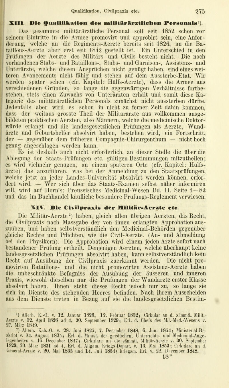 XIII. Die Qualifikation des milUarärztlielieii Personals1). Das gesammte militärärztliche Personal soll seit 1852 schon vor seinem Eintritte in die Armee promovirt und approbirt sein, eine Anfor- derung, welche an die Regiments-Aerzte bereits seit 1826, an die Ba- j taillons-Aerzte aber erst seit 1842 gestellt ist. Ein Unterschied in den Prüfungen der Aerzte des Militärs und Civils besteht nicht. Die noch vorhandenen Stabs- und Bataillons-, Stabs- und Garnison-, Assistenz- und i Unterärzte, welche diesen Ansprüchen nicht genügt haben, sind eines wei- I teren Avancements nicht fähig und stehen auf dem Aussterbe-Etat. Wir j werden später sehen (cfr. Kapitel: Hülfs-Aerzte), dass die Armee aus verschiedenen Gründen, so lange die gegenwärtigen Verhältnisse fortbe- I stehen, stets einen Zuwachs von Unterärzten erhält und somit diese Ka- I tegorie des militärärztlichen Personals zunächst nicht aussterben dürfte. Jedenfalls aber wird es schon in nicht zu ferner Zeit dahin kommen, I dass der weitaus grösste Theil der Militärärzte aus vollkommen ausge- bildeten praktischen Aerzten, also Männern, welche die medicinische Doktor- würde erlangt und die landesgesetzlichen Prüfungen als Aerzte, Wund- ärzte und Geburtshelfer absolvirt haben, bestehen wird, ein Fortschritt, der — gegenüber dem früheren Compagnie-Chirurgenthum — nicht hoch genug angeschlagen werden kann. Es ist deshalb auch nicht erforderlich, an dieser Stelle die über die Ablegung der Staats-Prüfungen etc. gültigen Bestimmungen mitzutheilen; es wird vielmehr genügen, an einem späteren Orte (cfr. Kapitel: Hülfs- ärzte) das anzuführen, was bei der Anmeldung zu den Staatsprüfungen, welche jetzt an jeder Landes-Universität absolvirt werden können, erfor- dert wird. — Wer sich über das Staats-Examen selbst näher informiren will, wird auf Horn's: Preussisches Medicinal-Wesen Bd. IL Seite 1 — 82 und das im Buchhandel käufliche besondere Prüfungs-Reglement verwiesen. XIV. Die Civilpraxis der Militär-Aerzte etc. Die Militär-Aerzte2) haben, gleich allen übrigen Aerzten, das Recht, die Civilpraxis nach Massgabe der von ihnen erlangten Approbation aus- zuüben, und haben selbstverständlich den Medicinal-Behörden gegenüber gleiche Rechte und Pflichten, wie die Civil-Aerzte. (An- und Abmeldung bei den Physikern). Die Approbation wird einem jeden Arzte sofort nach bestandener Prüfung ertheilt. Denjenigen Aerzten, welche überhaupt keine landesgesetzlichen Prüfungen absolvirt haben, kann selbstverständlich kein Recht auf Ausübung der Civilpraxis zuerkannt werden. Die nicht pro- movirten Bataillons- und die nicht promovirten Assistenz-Aerzte haben die unbeschränkte Befugniss der Ausübung der äusseren und inneren Praxis, wiewohl dieselben nur die Prüfungen der Wundärzte erster Klasse absolvirt haben. Ihnen steht dieses Recht jedoch nur zu, so lange sie sich im Dienste des stehenden Heeres befinden. Nach ihrem Ausscheiden aus dem Dienste treten in Bezug auf sie die landesgesetzlichen Bestim- ') Allerh. K.-O. v. 12. Januar 1826, 12. Februar 1852; Cirkular an d. sämmtl. Milit.- Aerzte v. 12. April 1826 ad 4, 30. September 1829; Erl. d. Chefs des Mil.-Med.-Wesens v\ 27. März 1810. 2) Allerh. Kab.-O. v. 28. Juni 1825, 7. December 1848, 6. Juni 1854; Ministerial-Re- skript v. 24. August 1825} Erl. d. Minist, der geistlichen, Unterrichts- und Medicinal-Ange- k'ftenheiten v. 16. December 1817} Cirkulare an die sämmtl. Militär-Aerzte v. 30. September 1820, 20. März 1831 ad 4, Erl. d. Allgem. Kriegs Depart. v. 15. Mai 1853; Cirkulare an d. Ueueral-Aerzte v. 20. Mai 1853 und 14. Juli 1854 j kriegsm. Erl. v. 22. Drcember 1848. 18*