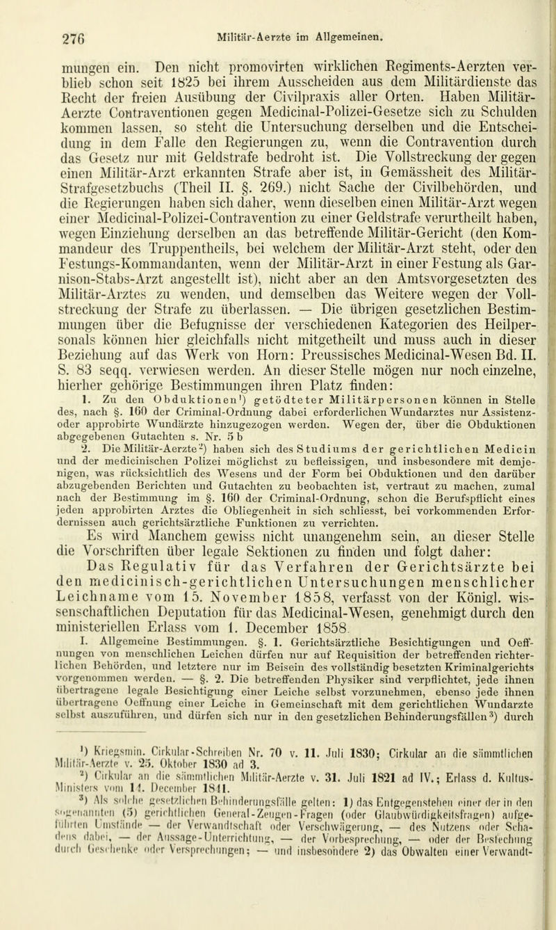 mungen ein. Den nicht promovirten wirklichen Regiments-Aerzten ver- blieb schon seit 1825 bei ihrem Ausscheiden aus dem Militärdienste das Recht der freien Ausübung der Civilpraxis aller Orten. Haben Militär- Aerzte Contraventionen gegen Medicinal-Polizei-Gesetze sich zu Schulden kommen lassen, so steht die Untersuchung derselben und die Entschei- dung in dem Falle den Regierungen zu, wenn die Contravention durch das Gesetz nur mit Geldstrafe bedroht ist. Die Vollstreckung der gegen einen Militär-Arzt erkannten Strafe aber ist, in Gemässheit des Militär- Strafgesetzbuchs (Theil II. §. 269.) nicht Sache der Civilbehörden, und die Regierungen haben sich daher, wenn dieselben einen Militär-Arzt wegen einer Medicinal-Polizei-Contravention zu einer Geldstrafe verurtheilt haben, wegen Einziehung derselben an das betreffende Militär-Gericht (den Kom- mandeur des Truppentheils, bei welchem der Militär-Arzt steht, oder den Festungs-Kommandanten, wenn der Militär-Arzt in einer Festung als Gar- nison-Stabs-Arzt angestellt ist), nicht aber an den Amtsvorgesetzten des Militär-Arztes zu wenden, und demselben das Weitere wegen der Voll- streckung der Strafe zu überlassen. — Die übrigen gesetzlichen Bestim- mungen über die Befugnisse der verschiedenen Kategorien des Heilper- sonals können hier gleichfalls nicht mitgetheilt und muss auch in dieser Beziehung auf das Werk von Horn: Preussisches Medicinal-Wesen Bd. II. S. 83 seqq. verwiesen werden. An dieser Stelle mögen nur noch einzelne, hierher gehörige Bestimmungen ihren Platz finden: 1. Zu den Obduktionen') getödteter Militärpersonen können in Stelle des, nach §. 100 der Criminal-Ordnung dabei erforderlichen Wundarztes nur Assistenz- oder approbirte Wundärzte hinzugezogen werden. Wegen der, über die Obduktionen abgegebenen Gutachten s. Nr. 5 b 2. Die Militär-Aerzte-) haben sich des Studiums der gerichtlichen Medicin und der medicinischen Polizei möglichst zu befleissigen, und insbesondere mit demje- nigen, was rücksichtlich des Wesens und der Form bei Obduktionen und den darüber abzugebenden Berichten und Gutachten zu beobachten ist, vertraut zu machen, zumal nach der Bestimmung im §. 160 der Criminal-Ordnung, schon die Berufspflicht eines jeden approbirten Arztes die Obliegenheit in sich schliesst, bei vorkommenden Erfor- dernissen auch gerichtsärztliche Funktionen zu verrichten. Es wird Manchem gewiss nicht unangenehm sein, an dieser Stelle die Vorschriften über legale Sektionen zu finden und folgt daher: Das Regulativ für das Verfahren der Gerichtsärzte bei den medicinisch-gerichtlichen Untersuchungen menschlicher Leichname vom 15. November 1858, verfasst von der König], wis- senschaftlichen Deputation für das Medicinal-Wesen, genehmigt durch den ministeriellen Erlass vom 1. December 1858. I. Allgemeine Bestimmungen. §. 1. Gerichtsärztliche Besichtigungen und Oeff- nungen von menschlichen Leichen dürfen nur auf Requisition der betreffenden richter- lichen Behörden, und letztere nur im Beisein des vollständig besetzten Kriminalgerichts vorgenommen werden. — §. 2. Die betreffenden Physiker sind verpflichtet, jede ihnen übertragene legale Besichtigung einer Leiche selbst vorzunehmen, ebenso jede ihnen übertragene Oeffnung einer Leiche in Gemeinschaft mit dem gerichtlichen Wundarzte selbst auszuführen, und dürfen sich nur in den gesetzlichen Behinderungsfällen 3) durch ') Kriegsmin. Cirkular.Schreiben Nr. 70 v. 11. Juli 1830; Cirkular an die sämmtlichen Militär-Aerzte v. 25. Oktober 1830 ad 3. ») Cirkular an die sämmtlichen Militär-Aerzte v. 31. Juli 1821 ad IV.; Erlass d. Kultus- Ministers vom l!. December 1841. *) AK solche gesetzlichen Behinderungsfälle gelten: 1) das Entgegenstehen einer der in den sogenannten (5) gerichtlichen General-Zeugen-Fragen (oder Glaubwurdigkeitsfragen) aufge* rührten Umstände — der Verwandtschaft oder Verschwägerung, — des Nutzens Oder Scha- dens dabei, — der Aussage-ünterrichtung, — der Vorbesprechung, — oder der Bestechung durch Geschenke oder Versprechungen; — und insbesondere 2) das Obwalten einer Verwandt-