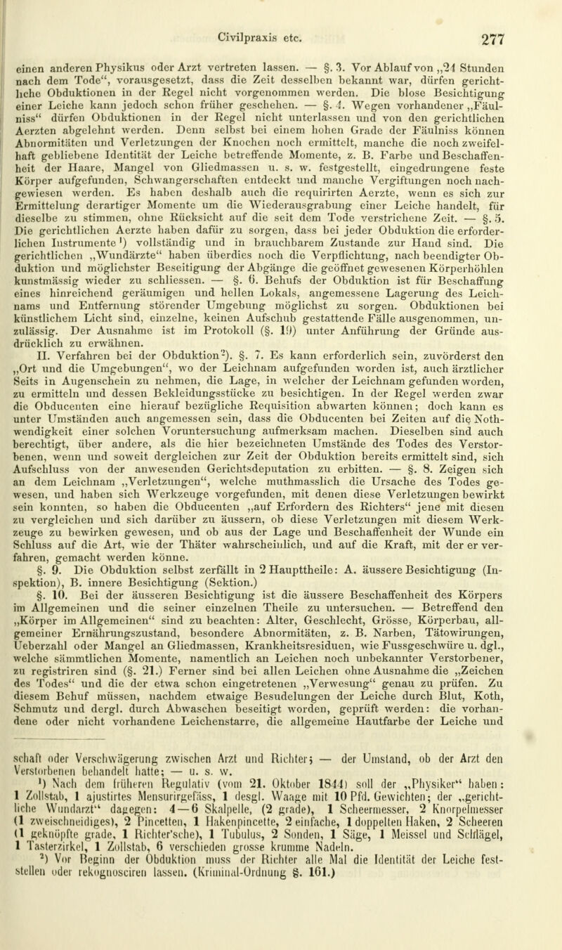 einen anderen Physikus oder Arzt vertreten lassen. — §. 3. Vor Ablauf von „24 Stunden nach dem Tode, vorausgesetzt, dass die Zeit desselben bekannt war, dürfen gericht- liche Obduktionen in der Regel nicht vorgenommen werden. Die blose Besichtigung einer Leiche kann jedoch schon früher geschehen. — §. 4. Wegen vorhandener „Fäul- niss dürfen Obduktionen in der Regel nicht unterlassen und von den gerichtlichen Aerzten abgelehnt werden. Denn selbst bei einem hohen Grade der Fäulniss können Abnormitäten und Verletzungen der Knochen noch ermittelt, manche die noch zweifel- haft gebliebene Identität der Leiche betreffende Momente, z. B. Farbe und Beschaffen- heit der Haare, Mangel von Gliedmassen u. s. w. festgestellt, eingedrungene feste Körper aufgefunden, Schwangerschaften entdeckt und manche Vergiftungen noch nach- gewiesen werden. Es haben deshalb auch die requirirten Aerzte, wenn es sich zur Ermittelung derartiger Momente um die Wiederausgrabung einer Leiche handelt, für dieselbe zu stimmen, ohne Rücksicht auf die seit dem Tode verstrichene Zeit. — §. 5. Die gerichtlichen Aerzte haben dafür zu sorgen, dass bei jeder Obduktion die erforder- lichen Instrumente') vollständig und in brauchbarem Zustande zur Hand sind. Die gerichtlichen „Wundärzte haben überdies noch die Verpflichtung, nach beendigter Ob- duktion und möglichster Beseitigung der Abgänge die geöffnet gewesenen Körperhöhlen kunstmässig wieder zu schliessen. — §. 0. Behufs der Obduktion ist für Beschaffung eines hinreichend geräumigen und hellen Lokals, angemessene Lagerung des Leich- nams und Entfernung störender Umgebung möglichst zu sorgen. Obduktionen bei künstlichem Licht sind, einzelne, keinen Aufschub gestattende Fälle ausgenommen, un- zulässig. Der Ausnahme ist im Protokoll (§. 19) unter Anführung der Gründe aus- drücklich zu erwähnen. II. Verfahren bei der Obduktion-). §. 7. Es kann erforderlich sein, zuvörderst den „Ort und die Umgebungen, wo der Leichnam aufgefunden worden ist, auch ärztlicher Seits in Augenschein zu nehmen, die Lage, in welcher der Leichnam gefunden worden, zu ermitteln und dessen Bekleidungsstücke zu besichtigen. In der Regel werden zwar die Obducenten eine hierauf bezügliche Requisition abwarten können; doch kann es unter Umständen auch angemessen sein, dass die Obducenten bei Zeiten auf die Jsoth- wendigkeit einer solchen Voruntersuchung aufmerksam machen. Dieselben sind auch berechtigt, über andere, als die hier bezeichneten Umstände des Todes des Verstor- benen, wenn und soweit dergleichen zur Zeit der Obduktion bereits ermittelt sind, sich Aufschluss von der anwesenden Gerichtsdeputation zu erbitten. — §. 8. Zeigen sich an dem Leichnam „Verletzungen, welche muthmasslich die Ursache des Todes ge- wesen, und haben sich Werkzeuge vorgefunden, mit denen diese Verletzungen bewirkt sein konnten, so haben die Obducenten „auf Erfordern des Richters jene mit diesen zu vergleichen und sich darüber zu äussern, ob diese Verletzungen mit diesem Werk- zeuge zu bewirken gewesen, und ob aus der Lage und Beschaffenheit der Wunde ein Schluss auf die Art, wie der Thäter wahrscheinlich, und auf die Kraft, mit der er ver- fahren, gemacht werden könne. §. 9. Die Obduktion selbst zerfällt in 2 Haupttheile: A. äussere Besichtigung (In- spektion), B. innere Besichtigung (Sektion.) §. 10. Bei der äusseren Besichtigung ist die äussere Beschaffenheit des Körpers im Allgemeinen und die seiner einzelnen Theile zu untersuchen. — Betreffend den „Körper im Allgemeinen sind zu beachten: Alter, Geschlecht, Grösse, Körperbau, all- gemeiner Ernährungszustand, besondere Abnormitäten, z. B. Narben, Tätowirungen, Ueberzahl oder Mangel an Gliedmassen, Krankheitsresiduen, wie Fussgeschwüre u. dgl., welche sämmtlichen Momente, namentlich an Leichen noch unbekannter Verstorbener, zu registriren sind (§. 21.) Ferner sind bei allen Leichen ohne Ausnahme die „Zeichen des Todes und die der etwa schon eingetretenen „Verwesung genau zu prüfen. Zu diesem Behuf müssen, nachdem etwaige Besudelungen der Leiche durch Blut, Koth, Schmutz und dergl. durch Abwaschen beseitigt worden, geprüft werden: die vorhan- dene oder nicht vorhandene Leichenstarre, die allgemeine Hautfarbe der Leiche und schaft oder Verschwägerung zwischen Arzt und Richter j — der Umstand, ob der Arzt den Verstorbenen behandelt hatte; — u. s. w. ') Nach dem früheren Regulativ (vom 21. Oktober 1844) soll der „Physiker haben : 1 Zollstab, 1 ajustirtes Mensurirgefäss, 1 desgl. Waage mit 10 Pfd. Gewichten'; der „gericht- liche Wundarzt dagegen: 4 — 6 Skalpelle, (2 grade), 1 Scheermesser, 2 Knorpelmesser (1 zweischneidiges), 2 Pincetten, 1 Hakenpincette, 2 einfache, 1 doppelten Haken, 2 Scheeren (1 geknöpfte grade, 1 Richter'sche), 1 Tubulus, 2 Sonden, 1 Säge, 1 Meissel und Schlägel, 1 Tasterzirkel, 1 Zollstab, 6 verschieden grosse krumme Nadeln. 2) Vor Beginn der Obduktion muss der Richter alle Mal die Identität der Leiche fest- stellen oder rekognosciren lassen. (Kriminal-Ordnung §. 161.)