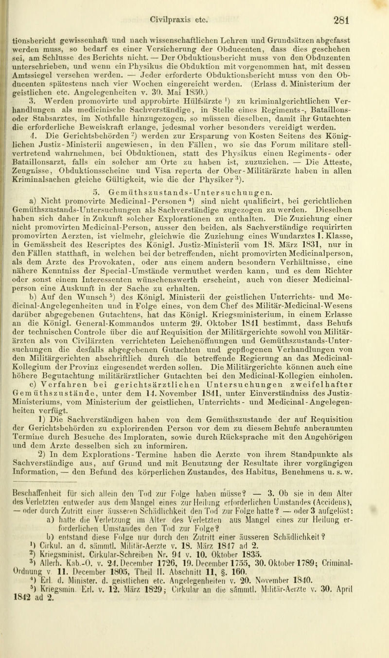 tionsbericht gewissenhaft und nach wissenschaftlichen Lehren und Grundsätzen abgefasst werden rauss, so bedarf es einer Versicherung der Obducenten, dass dies geschehen sei, am Schlüsse des Berichts nicht. — Der Obduktionsbericht muss von den Obduzenten unterschrieben, und wenn ein Physikus die Obduktion mit vorgenommen hat, mit dessen Amtssiegel versehen werden. — Jeder erforderte Obduktionsbericht muss von den Ob- ducenten spätestens nach vier Wochen eingereicht werden. (Erlass d. Ministerium der geistlichen etc. Angelegenheiten v. 30. Mai 1850.) 3. Werden promovirte und approbirte Hülfsärzte ') zu kriminalgerichtlichen Ver- handlungen als medicinische Sachverständige, in Stelle eines Regiments-, Bataillons- oder Stabsarztes, im Nothfalle hinzugezogen, so müssen dieselben, damit ihr Gutachten die erforderliche Beweiskraft erlange, jedesmal vorher besonders vereidigt werden. 4. Die Gerichtsbehörden'-') werden zur Ersparung von Kosten Seitens des König- lichen Justiz-Ministerii angewiesen, in den Fällen, wo sie das Forum militare stell- vertretend wahrnehmen, bei Obduktionen, statt des Physikus einen Regiments- oder Bataillonsarzt, falls ein solcher am Orte zu haben ist, zuzuziehen. — Die Atteste, Zeugnisse, Obduktionsscheine und Visa reperta der Ober-Militärärzte haben in allen Kriminalsachen gleiche Gültigkeit, wie die der Physiker'1). 5. Gern üthszus tan ds-Unter suchungen. a) Nicht promovirte Medicinal - Personen 4) sind nicht qualificirt, bei gerichtlichen Gemüthszustands-Untersuchungen als Sachverständige zugezogen zu werden. Dieselben haben sich daher in Zukunft solcher Explorationen zu enthalten. Die Zuziehung einer nicht promovirten Medicinal-Person, ausser den beiden, als Sachverständige requirirten promovirten Aerzten, ist vielmehr, gleichwie die Zuziehung eines Wundarztes 1. Klasse, in Gemässheit des Rescriptes des Königl. Justiz-Ministerii vom 18. März 1831, nur in den Fällen statthaft, in welchen bei der betreffenden, nicht promovirten Medicinalperson, als dem Arzte des Provokaten, oder aus einem andern besondern Verhältnisse, eine nähere Kenntniss der Special-Umstände vermuthet werden kann, und es dem Richter oder sonst einem Interessenten wünschenswerth erscheint, auch von dieser Medicinal- person eine Auskunft in der Sache zu erhalten. b) Auf den Wunsch 5) des Königl. Ministerii der geistlichen Unterrichts- und Me- dicinal-Angelegenheiten und in Folge eines, von dem Chef des Militär-Medicinal-Wesens darüber abgegebenen Gutachtens, hat das Königl. Kriegsministerium, in einem Erlasse an die Königl. General-Kommandos unterm 20. Oktober 1841 bestimmt, dass Behufs der technischen Controle über die auf Requisition der Militärgerichte sowohl von Militär- ärzten als von Civilärzten verrichteten Leichenöffnungen und Gemüthszustands-Unter- suchungen die desfalls abgegebenen Gutachten und gepflogenen Verhandlungen von den Militärgerichten abschriftlich durch die betreffende Regierung an das Medicinal- Kollegium der Provinz eingesendet werden sollen. Die Militärgerichte können auch eine höhere Begutachtung militärärztlicher Gutachten bei den Medicinal-Kollegien einholen. c) Verfahren bei gerichtsärztlichen Untersuchungen zweifelhafter Gern üthszustände, unter dem 14. November 1841, unter Einverständniss des Justiz- Ministeriums, vom Ministerium der geistlichen, Unterrichts- und Medicinal-Angelegen- heiten verfügt. 1) Die Sachverständigen haben von dem Gemüthszustande der auf Requisition der Gerichtsbehörden zu explorirenden Person vor dem zu diesem Behufe anberaumten Termine durch Besuche des Imploraten, sowie durch Rücksprache mit den Angehörigen und dem Arzte desselben sich zu informiren. 2) In dem Explorations - Termine haben die Aerzte von ihrem Standpunkte als Sachverständige aus, auf Grund und mit Benutzung der Resultate ihrer vorgängigen Information, — den Befund des körperlichen Zustandes, des Habitus, Benehmens u. s. w. Beschaffenheit für sich allein den Tod zur Folge haben müsse? — 3. Ob sie in dem Alter des Verletzten entweder aus dem Mangel eines zur Heilung erforderlichen Umstandes (Accidens), — oder durch Zutritt einer äusseren Schädlichkeit den Tod zur Folge hatte ? —oder 3 aufgelöst: a) hatte die Verletzung im Alter des Verletzten aus Mangel eines zur Heilung er- forderlichen Umstandes den Tod zur Folge? b) entstand diese Folge nur durch den Zutritt einer äusseren Schädlichkeit ? ') Cirkul. an d. sämmtl. Militär-Aerzte v. 18. März 1847 ad 2. 2) Kriegsminist. Cirkular-Schreiben Nr. 94 v. 10. Oktober 1835. 3) Allerh. Knb.-O. v. 24. December 1726, 19. December 1755, 30. Oktober 1789; Criminal- Ordnung v 11. December 1805, Theil II. Abschnitt 11, §. 160. ') Erl. d. Minister, d. geistlichen etc. Angelegenheiten v. 20. November 1840. 5) Kriegsmin. Erl. v. 12. März 1829; Cirkular an die sämmtl. Militär-Aerzte v. 30. April 1842 ad 2.