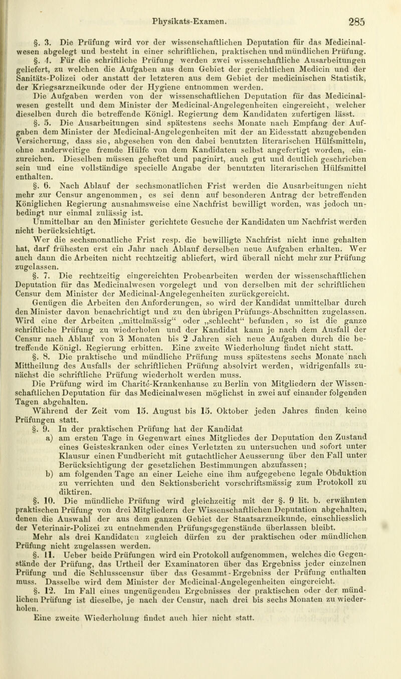 §. 3. Die Prüfung wird vor der wissenschaftlichen Deputation für das Medicinal- wesen abgelegt und besteht in einer schriftlichen, praktischen und mündlichen Prüfung. §. 4» Für die schriftliche Prüfung werden zwei wissenschaftliche Ausarbeitungen geliefert, zu welchen die Aufgaben aus dem Gebiet der gerichtlichen Medicin und der Sanitäts-Polizei oder anstatt der letzteren aus dem Gebiet der medicinischen Statistik, der Xriegsarzneikunde oder der Hygiene entnommen werden. Die Aufgaben werden von der wissenschaftlichen Deputation für das Medicinal- wesen gestellt und dem Minister der Medicinal-Angelegenheiten eingereicht, welcher dieselben durch die betreffende Königl. Regierung dem Kandidaten zufertigen lässt. §. 5. Die Ausarbeitungen sind spätestens sechs Monate nach Empfang der Auf- gaben dem Minister der Medicinal-Angelegenheiten mit der an Eidesstatt abzugebenden Versicherung, dass sie, abgesehen von den dabei benutzten literarischen Hülfsmitteln, ohne anderweitige fremde Hülfe von dem Kandidaten selbst angefertigt worden, ein- zureichen. Dieselben müssen geheftet und paginirt, auch gut und deutlich geschrieben sein und eine vollständige specielle Angabe der benutzten literarischen Hülfsmittel enthalten. §. 6. Nach Ablauf der sechsmonatlichen Frist werden die Ausarbeitungen nicht mehr zur Censur angenommen, es sei denn auf besonderen Antrag der betreffenden Königlichen Regierung ausnahmsweise eine Nachfrist bewilligt worden, was jedoch un- bedingt nur einmal zulässig ist. Unmittelbar an den Minister gerichtete Gesuche der Kandidaten um Nachfrist werden nicht berücksichtigt. Wer die sechsmonatliche Frist resp. die bewilligte Nachfrist nicht inne gehalten hat, darf frühesten erst ein Jahr nach Ablauf derselben neue Aufgaben erhalten. Wer auch dann die Arbeiten nicht rechtzeitig abliefert, wird überall nicht mehr zur Prüfung zugelassen. §. 7. Die rechtzeitig eingereichten Probearbeiten werden der wissenschaftlichen Deputation für das Medicinalwesen vorgelegt und von derselben mit der schriftlichen Censur dem Minister der Medicinal-Angelegenheiten zurückgereicht. Genügen die Arbeiten den Anforderungen, so wird der Kandidat unmittelbar durch den Minister davon benachrichtigt und zu den übrigen Prüfungs-Abschnitten zugelassen. Wird eine der Arbeiten „mittelmässig oder „schlecht befunden, so ist die ganze schriftliche Prüfung zu wiederholen und der Kandidat kann je nach dem Ausfall der Censur nach Ablauf von 3 Monaten bis 2 Jahren sich neue Aufgaben durch die be- treffende Königl. Regierung erbitten. Eine zweite Wiederholung findet nicht statt. §. 8. Die praktische und mündliche Prüfung muss spätestens sechs Monate nach Mittheilung des Ausfalls der schriftlichen Prüfung absolvirt werden, widrigenfalls zu- nächst die schriftliche Prüfung wiederholt werden muss. Die Prüfung wird im Charite-Krankenhause zu Berlin von Mitgliedern der Wissen- schaftlichen Deputation für das Medicinalwesen möglichst in zwei auf einander folgenden Tagen abgehalten. Während der Zeit vom 15. August bis 15. Oktober jeden Jahres finden keine Prüfungen statt. §.9. In der praktischen Prüfung hat der Kandidat a) am ersten Tage in Gegenwart eines Mitgliedes der Deputation den Zustand eines Geisteskranken oder eines Verletzten zu untersuchen und sofort unter Klausur einen Fundbericht mit gutachtlicher Aeusserung über den Fall unter Berücksichtigung der gesetzlichen Bestimmungen abzufassen; b) am folgenden Tage an einer Leiche eine ihm aufgegebene legale Obduktion zu verrichten und den Sektionsbericht vorschriftsmässig zum Protokoll zu diktiren. §. 10. Die mündliche Prüfung wird gleichzeitig mit der §. 9 lit. b. erwähnten praktischen Prüfung von drei Mitgliedern der Wissenschaftlichen Deputation abgehalten, denen die Auswahl der aus dem ganzen Gebiet der Staatsarzneikunde, einschliesslich der Veterinair-Polizei zu entnehmenden Prüfungsgegenstände überlassen bleibt. Mehr als drei Kandidaten zugleich dürfen zu der praktischen oder mündlichen Prüfung nicht zugelassen werden. §. 11. Ueber beide Prüfungen wird ein Protokoll aufgenommen, welches die Gegen- stände der Prüfung, das Urtheil der Examinatoren über das Ergebniss jeder einzelnen Prüfung und die Schlusscensur über das Gesammt-Ergebniss der Prüfung enthalten muss. Dasselbe wird dem Minister der Medicinal-Angelegenheiten eingereicht. §. 12. Im Fall eines ungenügenden Ergebnisses der praktischen oder der münd- lichen Prüfung ist dieselbe, je nach der Censur, nach drei bis sechs Monaten zu wieder- holen. Eine zweite Wiederholung findet auch hier nicht statt.