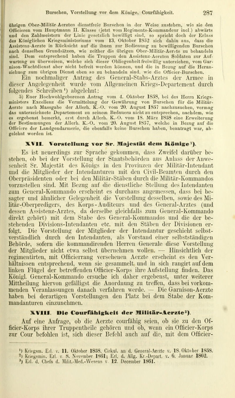 übrigen Ober-Militär Aerzten dienstfreie Barschen in der Weise zustehen, wie sie den Officieren vom Hauptmann II. Klasse (jetzt vom Regiments-Kommandeur incl.) abwärts und den Zahlmeistern der Linie gesetzlich bewilligt sind, so spricht doch der Erlass des Königlichen Kriegsministeriums vom 13. Oktober 1852 sich dahin aus, dass die Assistenz-Aerzte in Rücksicht auf die ihnen zur Bedienung zu bewilligenden Burschen nach denselben Grundsätzen, wie zeither die übrigen Ober-Militär-Aer/te zu behandeln sind. Dem entsprechend haben die Truppen den Assistenz-Aerzten Soldaten zur Auf- wartung zu überweisen, welche sich dieser Obliegenheit freiwillig Tinterziehen, vom Gar- nison-Wachtdienst aber nicht befreit werden können, und die in Bezug auf die Heran- ziehung zum übrigen Dienst eben so zu behandeln sind, wie die Officier-Burschen. Ein nochmaliger Antrag des General-Stabs-Arztes der Armee in dieser Angelegenheit wurde vom Allgemeinen Kriegs-Departement durch folgendes Schreiben1) abgelehnt: 5) Euer Hochwohlgeborenen Antrag vom 4. Oktober 1858, bei des Herrn Kriegs- ministers Excellenz die Vermittelung der Gewährung von Burschen für die Militär- Aerzte nach Massgabe der AUerh. K.-O. vom 20. August 1857 nachzusuchen, vermag das unterzeichnete Departement zu seinem Bedauern nicht zu entsprechen, nachdem, wie es ergebenst bemerkt, erst durch Allerh. K.-O. vom 18. März 1858 eine Erweiterung der Bestimmungen der Allerh. K.-O. vom 20. August 1857, welche in Bezug auf die Officiere der Landgendarmerie, die ebenfalls keine Burschen haben, beantragt war, ab- gelehnt worden ist. XVII. Vorstellung vor Sr. Majestät dem Könige2). Es ist neuerdings zur Sprache gekommen, dass Zweifel darüber be- stehen, ob bei der Vorstellung der Staatsbehörden aus Anlass der Anwe- senheit Sr. Majestät des Königs in den Provinzen der Militär-Intendant und die Mitglieder der Intendanturen mit den Civil-Beamten durch den Oberpräsidenten oder bei den Militär-Stäben durch die Militär-Kommandos vorzustellen sind. Mit Bezug auf die dienstliche Stellung des Intendanten zum General-Kommando erscheint es durchaus angemessen, dass bei be- sagter und ähnlicher Gelegenheit die Vorstellung desselben, sowie des Mi- litär-Oberpredigers, des Korps-Auditeurs und des General-Arztes (und dessen Assistenz-Arztes, da derselbe gleichfalls zum General-Kommando direkt gehört) mit dem Stabe des General-Kommandos und die der be- stehenden Divisions-Intendanten etc. mit den Stäben der Divisionen er- folgt. Die Vorstellung der Mitglieder der Intendantur geschieht selbst- verständlich durch den Intendanten, als Vorstand einer selbstständigen Behörde, sofern die kommandirenden Herren Generale diese Vorstellung der Mitglieder nicht etwa selbst übernehmen wollen. — Hinsichtlich der regimentirten, mit Officierrang versehenen Aerzte erscheint es den Ver- hältnissen entsprechend, wenn sie gesammelt und in sich rangirt auf dem linken Flügel der betreffenden Officier-Korps ihre Aufstellung finden. Das Königl. General-Kommando ersuche ich daher ergebenst, unter weiterer Mittheilung hiervon gefälligst die Anordnung zu treffen, dass bei vorkom- menden Veranlassungen danach verfahren werde. — Die Garnison-Aerzte haben bei derartigen Vorstellungen den Platz bei dem Stabe der Kom- mandanturen einzunehmen. XVIlf. Die Courfähigkeit der Militär-Aerzte3). Auf eine Anfrage, ob die Aerzte courfähig seien, ob sie zu den Of- ficier-Korps ihrer Truppentheile gehören und ob, wenn ein Officier-Korps zur Cour befohlen ist, sich dieser Befehl auch auf die, mit dem Officier- ') Kricgsm. Erl. v. 11. Oktober 1858, Cirkul. an d. General-Aerzte v. 18. Oktober 1858. 2) Kriegsmin. Erl. v. 8. November 1801; Erl. d. Alls. Kr.-Depart. v. 6. Januar 1862. 3) Erl. d. Chefs d. MiliU-Med.-Wesens v. 12. December 1861.