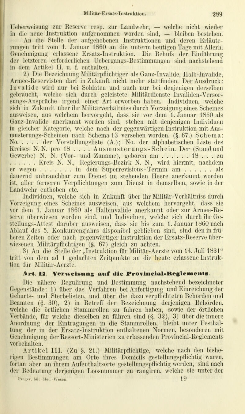 Ueberweisung zur Reserve resp. zur Landwehr, — welche nicht wieder in die neue Instruktion aufgenommen worden sind, — bleiben bestehen. An die Stelle der aufgehobenen Instruktionen und deren Erläute- rungen tritt vom 1. Januar J 860 an die unterm heutigen Tage mit Allerh. Genehmigung erlassene Ersatz-Instruktion. Die Behufs der Einführung der letzteren erforderlichen Uebergangs-Bestimmungen sind nachstehend in dem Artikel II. u. f. enthalten. 2) Die Bezeichnung Militärpflichtiger als Ganz-Invalide, Halb-Invalide, Armee-Reservisten darf in Zukunft nicht mehr stattfinden. Der Ausdruck: Invalide wird nur bei Soldaten und auch nur bei denjenigen derselben gebraucht, welche sich durch geleistete Militärdienste Invaliden-Versor- sungs-Ansprüche irgend einer Art erworben haben. Individuen, welche sich in Zukunft über ihr Militärverhältniss durch Vorzeigung eines Scheines ausweisen, aus welchem hervorgeht, dass sie vor dem 1. Januar 1860 als Ganz-Invalide anerkannt worden sind, stehen mit denjenigen Individuen in gleicher Kategorie, welche nach der gegenwärtigen Instruktion mit Aus- musterungs-Scheinen nach Schema 13 versehen worden. (§.67.) Schema: No der Vorstellungsliste (A.); No. der alphabetischen Liste des Kreises N. N. pro 18 ... . Ausmusterungs-Schein. Der (Standund Gewerbe) N. N. (Vor- und Zuname), geboren am 18 ... zu Kreis N. N., Regierungs-Bezirk N. N., wird hiermit, nachdem er wegen in dem Superrevisions - Termin am als dauernd unbrauchbar zum Dienst im stehenden Heere anerkannt worden ist, aller ferneren Verpflichtungen zum Dienst in demselben, sowie in der Landwehr enthoben etc. Individuen, welche sich in Zukunft über ihr Militär-Verhältniss durch Vorzeigung eines Scheines ausweisen, aus welchem hervorgeht, dass sie vor dem 1. Januar 1860 als Halbinvalide anerkannt oder zur Armee-Re- serve überwiesen worden sind, und Individuen, wrelche sich durch ihr Ge- stellungs-Attest darüber ausweisen, dass sie bis zum 1. Januar 1860 nach Ablauf des 5. Konkurrenzjahrs disponibel geblieben sind, sind den in frü- heren Zeiten oder nach gegenwärtiger Instruktion der Ersatz-Reserve über- wiesenen Militärpflichtigen (§. 67) gleich zu achten. 3) An die Stelle der „Instruktion für Militär-Aerzte vom 14. Juli 1831u tritt von dem ad 1 gedachten Zeitpunkte an die heute erlassene Instruk- tion für Militär-Aerzte. Art. II. Verweisung auf die Proviiieial-Reglementg. Die nähere Regulirung und Bestimmung nachstehend bezeichneter Gegenstände: 1) über das Verfahren bei Anfertigung und Einreichung der Geburts- und Sterbelisten, und über die dazu verpflichteten Behörden und Beamten (§. 30), 2) in Betreff der Bezeichnung derjenigen Behörden, welche die örtlichen Stammrollen zu führen haben, sowie der örtlichen Verbände, für wrelche dieselben zu führen sind (§. 32), 3) über die innere Anordnung der Eintragungen in die Stammrollen, bleibt unter Festhal- fcong der in der Ersatz-Instruktion enthaltenen Normen, besonderen mit Genehmigung der Ressort-Ministerien zu erlassenden Provincial-Reglements vorbehalten. Artikel III. (Zu §. 21.) Militärpflichtige, welche nach den bishe- rigen Bestimmungen am Orte ihres Domicils gestellungspflichtig waren, fortan aber an ihrem Aufenthaltsorte gestellungspflichtig werden, sind nach d* r Bedeutung derjenigen Loosnummer zu rangiren, welche sie unter der Präger, Mil -Med Wesen. 19