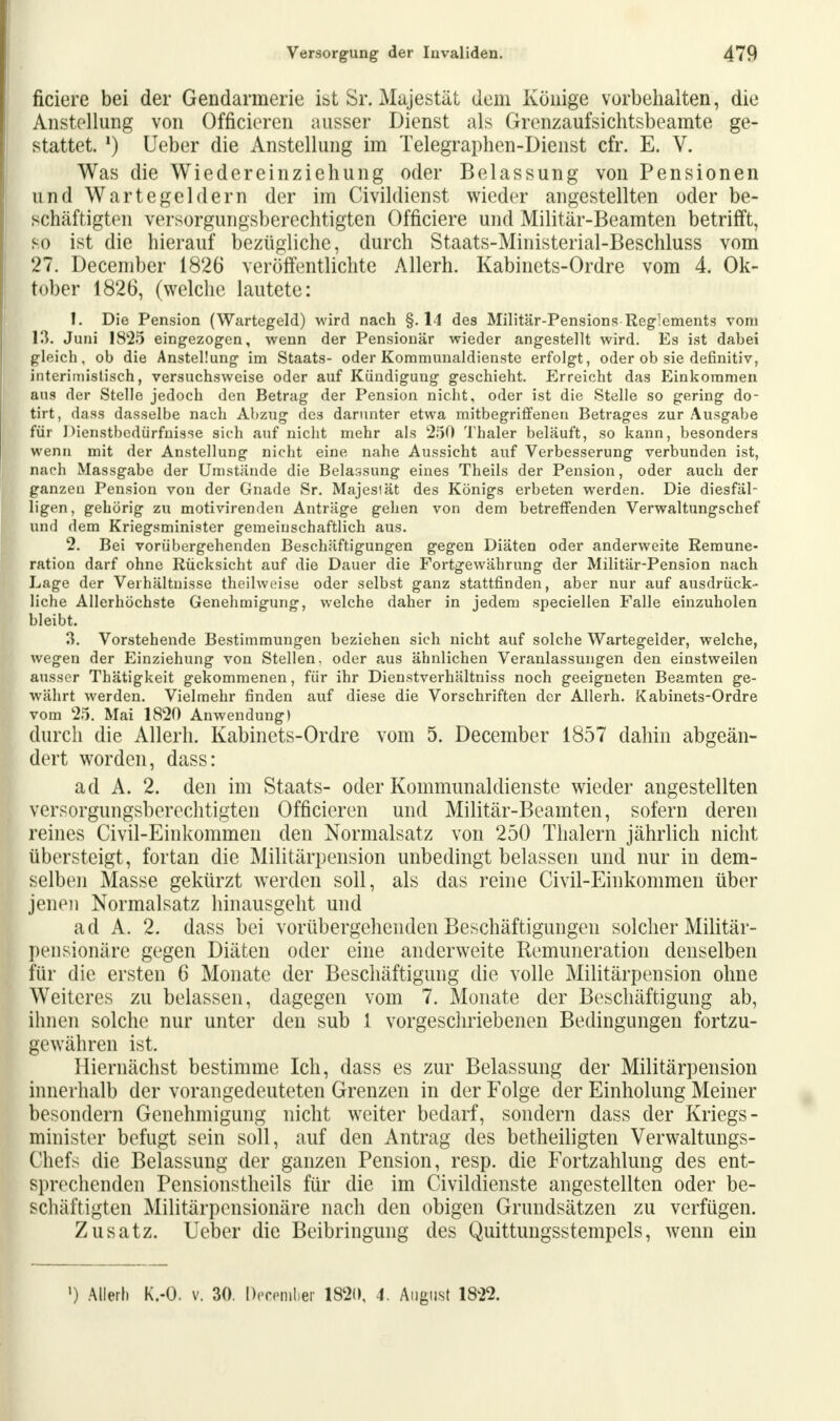 ficiere bei der Gendarmerie ißt Sr. Majestät dem Könige vorbehalten, die Anstellung von Officieren ausser Dienst als Grenzaufsichtsbeamte ge- stattet. !) Ueber die Anstellung im Telegraphen-Dienst cfr. E. V. Was die Wiedereinziehung oder Belassung von Pensionen und Warte gel dem der im Civildienst wieder angestellten oder be- schäftigten versorgungsberechtigten Officiere und Militär-Beamten betrifft, so ist die hierauf bezügliche, durch Staats-Ministerial-Beschluss vom 27. December 1826 veröffentlichte Allerh. Kabinets-Ordre vom 4. Ok- tober 1826, (welche lautete: 1. Die Pension (Wartegeld) wird nach §. 14 des Militär-Pensions Reglements vom 13. Juni 1825 eingezogen, wenn der Pensionär wieder angestellt wird. Es ist dabei gleich, ob die Anstellung im Staats- oder Kommunaldienste erfolgt, oder ob sie definitiv, interimistisch, versuchsweise oder auf Kündigung geschieht. Erreicht das Einkommen aus der Stelle jedoch den Betrag der Pension nicht, oder ist die Stelle so gering do- tirt, dass dasselbe nach Abzug des darunter etwa mitbegriffeneu Betrages zur Ausgabe für Dienstbedürfnisse sich auf nicht mehr als 250 Thaler beläuft, so kann, besonders wenn mit der Anstellung nicht eine nahe Aussicht auf Verbesserung verbunden ist, nach Massgabe der Umstände die Belassung eines Theils der Pension, oder auch der ganzen Pension von der Gnade Sr. Majesiät des Königs erbeten werden. Die diesfäl- ligen, gehörig zu motivirenden Anträge gehen von dem betreffenden Verwaltungschef und dem Kriegsminister gemeinschaftlich aus. 2. Bei vorübergehenden Beschäftigungen gegen Diäten oder anderweite Remune- ration darf ohne Rücksicht auf die Dauer die Fortgewährung der Militär-Pension nach Lage der Verhältnisse theilweise oder selbst ganz stattfinden, aber nur auf ausdrück- liche Allerhöchste Genehmigung, welche daher in jedem speciellen Falle einzuholen bleibt. 3. Vorstehende Bestimmungen beziehen sich nicht auf solche Wartegelder, welche, wegen der Einziehung von Stellen, oder aus ähnlichen Veranlassungen den einstweilen ausser Thätigkeit gekommenen, für ihr Dienstverhältniss noch geeigneten Beamten ge- währt werden. Vielmehr finden auf diese die Vorschriften der Allerh. Kabinets-Ordre vom 25. Mai 1820 Anwendung) durch die Allerh. Kabinets-Ordre vom 5. December 1857 dahin abgeän- dert worden, dass: ad A. 2. den im Staats- oder Kommunaldienste wieder angestellten versorgungsberechtigten Officieren und Militär-Beamten, sofern deren reines Civil-Einkommen den Normalsatz von 250 Thalern jährlich nicht übersteigt, fortan die Militärpension unbedingt belassen und nur in dem- selben Masse gekürzt werden soll, als das reine Civil-Einkommen über jenen Normalsatz hinausgeht und ad A. 2. dass bei vorübergehenden Beschäftigungen solcher Militär- pensionäre gegen Diäten oder eine anderweite Remuneration denselben für die ersten 6 Monate der Beschäftigung die volle Militärpension ohne Weiteres zu belassen, dagegen vom 7. Monate der Beschäftigung ab, ihnen solche nur unter den sub 1 vorgeschriebenen Bedingungen fortzu- gewähren ist. Hiernächst bestimme Ich, dass es zur Belassung der Militärpension innerhalb der vorangedeuteten Grenzen in der Folge der Einholung Meiner besondern Genehmigung nicht weiter bedarf, sondern dass der Kriegs- minister befugt sein soll, auf den Antrag des betheiligten Verwaltungs- Chefs die Belassung der ganzen Pension, resp. die Fortzahlung des ent- sprechenden Pensionstheils für die im Civildienste angestellten oder be- schäftigten Militärpensionäre nach den obigen Grundsätzen zu verfügen. Zusatz. Ueber die Beibringung des Quittungsstempels, wenn ein ') Allerh K.-O. v. 30. December 1820, 4. August 1822.