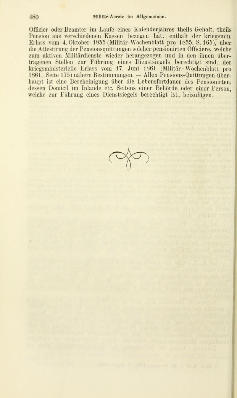 Officier oder Beamter ini Laufe eines Kalenderjahres theils Gehalt, theils Pension aus verschiedenen Kassen bezogen hat,, enthält der kriegsmin. Erlass vom 4. Oktober 1855 (Militär-Wochenblatt pro 1855, S. 165), über die Attestirung der Pensionsquittungen solcher pensionirten Officiere, welche zum aktiven Militärdienste wieder herangezogen und in den ihnen über- tragenen Stellen zur Führung eines Dienstsiegels berechtigt sind, der kriegsministerielle Erlass vom 17. Juni i861 (Militär-Wochenblatt pro 1861, Seite 175) nähere Bestimmungen. — Allen Pensions-Quittungen über- haupt ist eine Bescheinigung über die Lebensfortdauer des Pensionirten, dessen Domicil im Inlande etc. Seitens einer Behörde oder einer Person, welche zur Führung eines Dienstsiegels berechtigt ist, beizufügen.