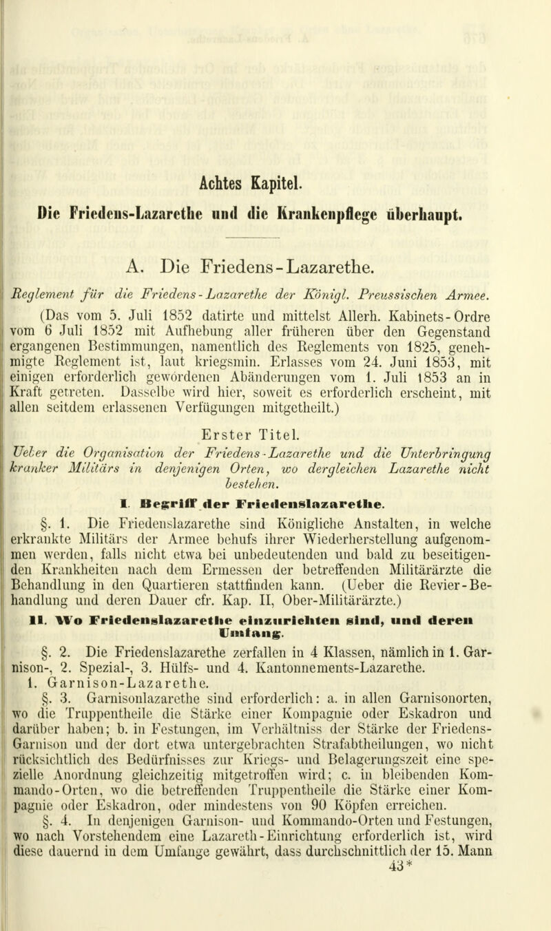 Achtes Kapitel. Die Friedeus-Lazarcthe und die Krankenpflege überhaupt. A. Die Friedens -Lazarethe. Reglement für die Friedens - Lazarethe der Königl. Preussischen Armee. (Das vom 5. Juli 1852 datirte und mittelst Allerh. Kabinets - Ordre vom 6 Juli 1852 mit Aufhebung aller früheren über den Gegenstand ergangenen Bestimmungen, namentlich des Reglements von 1825, geneh- migte Keglement ist, laut kriegsmin. Erlasses vom 24. Juni 1853, mit einigen erforderlich gewordenen Abänderungen vom 1. Juli 1853 an in Kraft getreten. Dasselbe wird hier, soweit es erforderlich erscheint, mit allen seitdem erlassenen Verfügungen mitgetheilt.) Erster Titel. Ueber die Organisation der Friedens • Lazarethe und die Unterbringung kranker Militärs in denjenigen Orten, wo dergleichen Lazarethe nicht bestehen. I. Begriff» der Friedenslazarethe. §. 1. Die Friedenslazarethe sind Königliche Anstalten, in welche erkrankte Militärs der Armee behufs ihrer Wiederherstellung aufgenom- men werden, falls nicht etwa bei unbedeutenden und bald zu beseitigen- den Krankheiten nach dem Ermessen der betreffenden Militärärzte die Behandlung in den Quartieren stattfinden kann. (Ueber die Revier-Be- handlung und deren Dauer cfr. Kap. II, Ober-Militärärzte.) 11. Wo Friedenslazarethe einzurichten sind, und deren Umfang. §. 2. Die Friedenslazarethe zerfallen in 4 Klassen, nämlich in 1. Gar- nison-, 2. Spezial-, 3. Hülfs- und 4. Kantonnements-Lazarethe. 1. Garnison-Lazarethe. §. 3. Garnisonlazarethe sind erforderlich: a. in allen Garnisonorten, wo die Truppentheile die Stärke einer Kompagnie oder Eskadron und darüber haben; b. in Festungen, im Verhältniss der Stärke der Friedens- Garnison und der dort etwa untergebrachten Strafabtheilungen, wo nicht rücksichtlich des Bedürfnisses zur Kriegs- und Belagerungszeit eine spe- zielle Anordnung gleichzeitig mitgetroffen wird; c. in bleibenden Kom- mando-Orten, wo die betreffenden Truppentheile die Stärke einer Kom- pagnie oder Eskadron, oder mindestens von 90 Köpfen erreichen. §. 4. In denjenigen Garnison- und Kommando-Orten und Festungen, wo nach Vorstehendem eine Lazareth-Einrichtung erforderlich ist, wird diese dauernd in dem Umfange gewährt, dass durchschnittlich der 15. Mann 43*