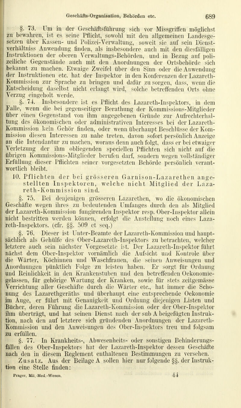 §. 73. Um in der Geschäftsführung sich vor Missgriffen möglichst zu bewahren, ist es seine Pflicht, sowohl mit den allgemeinen Landesge- setzen über Kassen- und Polizei-Verwaltung, soweit sie auf sein Dienst- verhältniss Anwendung finden, als insbesondere auch mit den diesfälligen Instruktionen der oberen Verwaltungs-Behörden, und in Bezug auf poli- zeiliche Gegenstände auch mit den Anordnungen der Ortsbehörde sich bekannt zu machen. Etwaige Zweifel über den Sinn oder die Anwendung der Instruktionen etc. hat der Inspektor in den Konferenzen der Lazareth- Kommission zur Sprache zu bringen und dafür zu sorgen, dass, wenn die Entscheidung daselbst nicht erlangt wird, solche betreffenden Orts ohne Verzug eingeholt werde. §. 74. Insbesondere ist es Pflicht des Lazareth-Inspektors, in dem Falle, wenn die bei gegenseitiger Berathung der Kommissions-Mitglieder über einen Gegenstand von ihm angegebenen Gründe zur Aufrechterhal- tung des ökonomischen oder administrativen Interesses bei der Lazareth- Kommission kein Gehör finden, oder wenn überhaupt Beschlüsse der Kom- mission diesen Interessen zu nahe treten, davon sofort persönlich Anzeige an die Intendantur zu machen, woraus denn auch folgt, dass er bei etwaiger Verletzung der ihm obliegenden speciellen Pflichten sich nicht auf die übrigen Kommissions-Mitglieder berufen darf, sondern wegen vollständiger Erfüllung dieser Pflichten seiner vorgesetzten Behörde persönlich verant- wortlich bleibt. 10. Pflichten der bei grösseren Garnison-Lazarethen ange- stellten Inspektoren, welche nicht Mitglied der Laza- reth-Kommission sind. §. 75. Bei denjenigen grösseren Lazarethen, wo die ökonomischen Geschäfte wegen ihres zu bedeutenden Umfanges durch den als Mitglied der Lazareth-Kommission fungirenden Inspektor resp. Ober-Inspektor allein nicht bestritten werden können, erfolgt die Anstellung noch eines Laza- reth-Inspektors. (cfr. §§. 509 et seq.) §. 76. Dieser ist Unter-Beamte der Lazareth-Kommission und haupt- sächlich als Gehüife des Ober-Lazareth-Inspektors zu betrachten, welcher letztere auch sein nächster Vorgesetzte ist. Der Lazareth-Inspektor führt nächst dem Ober-Inspektor vornämlich die Aufsicht und Kontrole über die Wärter, Köchinnen und Waschfrauen, die seinen Anweisungen und Anordnungen pünktlich Folge zu leisten haben. Er sorgt für Ordnung und Reinlichkeit in den Krankenstuben und den betreffenden Oekonomie- gelassen, für gehörige Wartung der Kranken, sowie für stets zeitgemässe Verrichtung aller Geschäfte durch die Wärter etc., hat immer die Scho- nung des Lazarethgeräths und überhaupt eine entsprechende Oekonomie im Auge, er führt mit Genauigkeit und Ordnung diejenigen Listen und Bücher, deren Führung die Lazareth-Kommission oder der Ober-Inspektor ihm überträgt, und hat seinen Dienst nach der sub A beigefügten Instruk- tion, nach den auf letztere sich gründenden Anordnungen der Lazareth- Kommission und den Anweisungen des Ober-Inspektors treu und folgsam zu erfüllen. §. 77. In Krankheits-, Abwesenheits- oder sonstigen Behinderungs- fällen des Ober-Inspektors hat der Lazareth-Inspektor dessen Geschäfte nach den in diesem Reglement enthaltenen Bestimmungen zu versehen. Zusatz. Aus der Beilage A sollen hier nur folgende §§. der Instruk- tion eine Stelle finden: Prager, Mü.-Med.-Wesen. 44