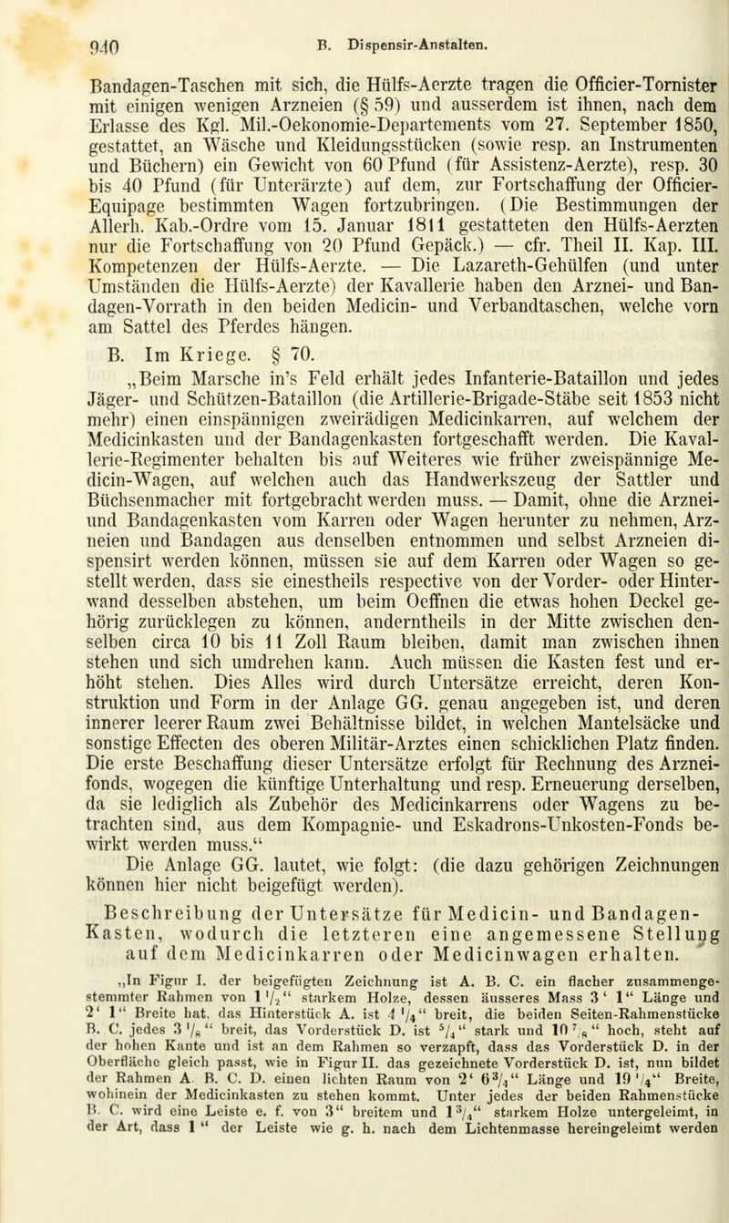 Bandagen-Taschen mit sich, die Hülfs-Aerzte tragen die Officier-Tornister mit einigen wenigen Arzneien (§ 59) und ausserdem ist ihnen, nach dem Erlasse des Kgl. Mil.-Oekonomie-Departements vom 27. September 1850, gestattet, an Wäsche und Kleidungsstücken (sowie resp. an Instrumenten und Büchern) ein Gewicht von 60 Pfund (für Assistenz-Aerzte), resp. 30 bis 40 Pfund (für Unterärzte) auf dem, zur Fortschaffung der Officier- Equipage bestimmten Wagen fortzubringen. (Die Bestimmungen der Allerh. Kab.-Ordre vom 15. Januar 1811 gestatteten den Hülfs-Aerzten nur die Fortschaffung von 20 Pfund Gepäck.) — cfr. Theil II. Kap. III. Kompetenzen der Hülfs-Aerzte. — Die Lazareth-Gehülfen (und unter Umständen die Hülfs-Aerzte) der Kavallerie haben den Arznei- und Ban- dagen- Vorrath in den beiden Medicin- und Verbandtaschen, welche vorn am Sattel des Pferdes hängen. B. Im Kriege. § 70. „Beim Marsche in's Feld erhält jedes Infanterie-Bataillon und jedes Jäger- und Schützen-Bataillon (die Artillerie-Brigade-Stäbe seit 1853 nicht mehr) einen einspännigen zweirädigen Medicinkarren, auf welchem der Medicinkasten und der Bandagenkasten fortgeschafft werden. Die Kaval- lerie-Regimenter behalten bis auf Weiteres wie früher zweispännige Me- dicin-Wagen, auf welchen auch das Handwerkszeug der Sattler und Büchsenmacher mit fortgebracht werden muss. — Damit, ohne die Arznei- und Bandagenkasten vom Karren oder Wagen herunter zu nehmen, Arz- neien und Bandagen aus denselben entnommen und selbst Arzneien di- spensirt werden können, müssen sie auf dem Karren oder Wagen so ge- stellt werden, dass sie einestheils respective von der Vorder- oder Hinter- wand desselben abstehen, um beim Oeffnen die etwas hohen Deckel ge- hörig zurücklegen zu können, anderntheils in der Mitte zwischen den- selben circa 10 bis 11 Zoll Baum bleiben, damit man zwischen ihnen stehen und sich umdrehen kann. Auch müssen die Kasten fest und er- höht stehen. Dies Alles wird durch Untersätze erreicht, deren Kon- struktion und Form in der Anlage GG. genau angegeben ist, und deren innerer leerer Raum zwei Behältnisse bildet, in welchen Mantelsäcke und sonstige Effecten des oberen Militär-Arztes einen schicklichen Platz finden. Die erste Beschaffung dieser Untersätze erfolgt für Rechnung des Arznei- fonds, wogegen die künftige Unterhaltung und resp. Erneuerung derselben, da sie lediglich als Zubehör des Medicinkarrens oder Wagens zu be- trachten sind, aus dem Kompagnie- und Eskadrons-Unkosten-Fonds be- wirkt werden muss.u Die Anlage GG. lautet, wie folgt: (die dazu gehörigen Zeichnungen können hier nicht beigefügt werden). Beschreibung der Untersätze für Medicin- und Bandagen- Kasten, wodurch die letzteren eine angemessene Stellung auf dem Medicinkarren oder Medicinwagen erhalten. ,,In Figur I. der beigefügten Zeichnung ist A. B. C. ein flacher zusammenge- stemmter Rahmen von l'/i starkem Holze, dessen äusseres Mass 3' 1 Länge und 2' 1 Breite hat, das Hinterstück A. ist 4 V** breit, die beiden Seiten-Rahmenstücke B. C. jedes 3 '/fl  breit, das Vorderstück D. ist 5/4 stark und 10 %  hoch, steht auf der hohen Kante und ist an dem Rahmen so verzapft, dass das Vorderstück D. in der Oberfläche gleich passt, wie in Figur II. das gezeichnete Vorderstück D. ist, nun bildet der Rahmen A. B. C. D. einen lichten Raum von 2' 63/4 Länge und 10'/* Breite, wohinein der Medicinkasten zu stehen kommt. Unter jedes der beiden Rahmenstücke B. C. wird eine Leiste e. f. von 3 breitem und l3/4 starkem Holze untergeleimt, in der Art, dass 1  der Leiste wie g. h. nach dem Lichtenmasse hereingeleimt werden