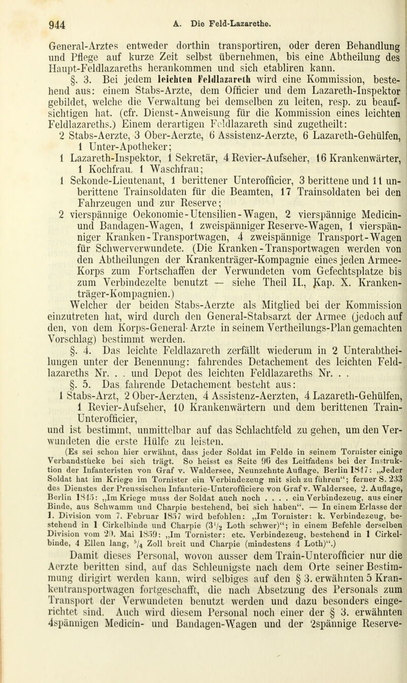 General-Arztes entweder dorthin transportiren, oder deren Behandlung und Pflege auf kurze Zeit selbst übernehmen, bis eine Abtheilung des Haupt-Feldlazareths herankommen und sich etabliren kann. §. 3. Bei jedem leichten Feldlazareth wird eine Kommission, beste- hend aus: einem Stabs-Arzte, dem Officier und dem Lazareth-Inspektor gebildet, welche die Verwaltung bei demselben zu leiten, resp. zu beauf- sichtigen hat. (cfr. Dienst-Anweisung für die Kommission eines leichten Feldlazareths.) Einem derartigen Feldlazareth sind zugetheilt: 2 Stabs-Aerzte, 3 Ober-Aerzte, 6 Assistenz-Aerzte, 6 Lazareth-Gehülfen, 1 Unter-Apotheker; 1 Lazareth-Inspektor, 1 Sekretär, 4 Revier-Aufseher, 16 Krankenwärter, 1 Kochfrau.. 1 Waschfrau; 1 Sekonde-Lieutenant, 1 berittener Unterofficier, 3 berittene und 11 un- berittene Trainsoldaten für die Beamten, 17 Trainsoldaten bei den Fahrzeugen und zur Reserve; 2 vierspännige Oekonomie-Utensilien-Wagen, 2 vierspännige Medicin- uncl Bandagen-Wagen, 1 zweispänniger Reserve-Wagen, 1 vierspän- niger Kranken-Transportwagen, 4 zweispännige Transport-Wagen für Schwerverwundete. (Die Kranken - Transportwagen werden von den Abtheilungen der Krankenträger-Kompagnie eines jeden Armee- Korps zum Fortschaffen der Verwundeten vom Gefechtsplatze bis zum Verbindezelte benutzt — siehe Theil IL, J£ap. X. Kranken- träger-Kompagnien.) Welcher der beiden Stabs-Aerzte als Mitglied bei der Kommission einzutreten hat, wird durch den General-Stabsarzt der Armee (jedoch auf den, von dem Korps-General- Arzte in seinem Vertheilungs-Plan gemachten Vorschlag) bestimmt werden. §. 4. Das leichte Feldlazareth zerfällt wiederum in 2 Unterabthei- lungen unter der Benennung: fahrendes Detachement des leichten Feld-/ lazareths Nr. . . und Depot des leichten Feldlazareths Nr. . . §. 5. Das fahrende Detachement besteht aus: 1 Stabs-Arzt, 2 Ober-Aerzten, 4 Assistenz-Aerzten, 4 Lazareth-GehüTfen, 1 Revier-Aufseher, 10 Krankenwärtern und dem berittenen Train- Unterofficier, und ist bestimmt, unmittelbar auf das Schlachtfeld zu gehen, um den Ver- wundeten die erste Hülfe zu leisten. (Es sei schon hier erwähnt, dass jeder Soldat im Felde in seinem Tornister einige Verbandstücke bei sich trägt. So heisst es Seite 90 des Leitfadens bei der Instruk- tion der Infanteristen von Graf v. Waldersee, Neunzehnte Auflage, Berlin 184 7: „Jeder Soldat hat im Kriege im Tornister ein Verbindezeug mit sich zu führen; ferner S. 233 des Dienstes der Preussischen Infanterie-Unterofficiere von Graf v. Waldersee, 2. Auflage, Berlin 1815: ,,Im Kriege muss der Soldat auch noch .... ein Verbindezeug, aus einer Binde, aus Schwamm und Charpie bestehend, bei sich haben. — In einem Erlasse der 1. Division vom 7. Februar 1857 wird befohlen: „Im Tornister: k. Verbindezeug, be- stehend in 1 Cirkelbinde und Charpie (3'/a Loth schwer); in einem Befehle derselben Division vom 20. Mai 1859: „Im Tornister: etc. Verbindezeug, bestehend in 1 Cirkel- binde, 4 Ellen lang, 5/4 Zoll breit und Charpie (mindestens 4 Loth).) Damit dieses Personal, wovon ausser dem Train-Unterofficier nur die Aerzte beritten sind, auf das Schleunigste nach dem Orte seiner Bestim- mung dirigirt werden kann, wird selbiges auf den § 3. erwähnten 5 Kran- kentransportwägen fortgeschafft, die nach Absetzung des Personals zum Transport der Verwundeten benutzt werden und dazu besonders einge- richtet sind. Auch wird diesem Personal noch einer der § 3. erwähnten 4spännigen Medicin- und Bandagen-Wagen und der 2spännige Reserve-